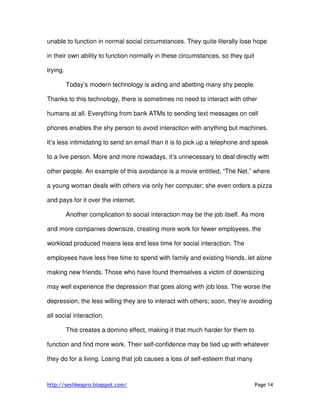 http://sexlikeapro.blogspot.com/ Page 14
unable to function in normal social circumstances. They quite literally lose hope
in their own ability to function normally in these circumstances, so they quit
trying.
Today’s modern technology is aiding and abetting many shy people.
Thanks to this technology, there is sometimes no need to interact with other
humans at all. Everything from bank ATMs to sending text messages on cell
phones enables the shy person to avoid interaction with anything but machines.
It’s less intimidating to send an email than it is to pick up a telephone and speak
to a live person. More and more nowadays, it’s unnecessary to deal directly with
other people. An example of this avoidance is a movie entitled, “The Net,” where
a young woman deals with others via only her computer; she even orders a pizza
and pays for it over the internet.
Another complication to social interaction may be the job itself. As more
and more companies downsize, creating more work for fewer employees, the
workload produced means less and less time for social interaction. The
employees have less free time to spend with family and existing friends, let alone
making new friends. Those who have found themselves a victim of downsizing
may well experience the depression that goes along with job loss. The worse the
depression, the less willing they are to interact with others; soon, they’re avoiding
all social interaction.
This creates a domino effect, making it that much harder for them to
function and find more work. Their self-confidence may be tied up with whatever
they do for a living. Losing that job causes a loss of self-esteem that many
 