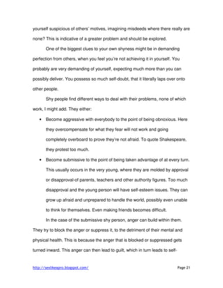 http://sexlikeapro.blogspot.com/ Page 21
yourself suspicious of others’ motives, imagining misdeeds where there really are
none? This is indicative of a greater problem and should be explored.
One of the biggest clues to your own shyness might be in demanding
perfection from others, when you feel you’re not achieving it in yourself. You
probably are very demanding of yourself, expecting much more than you can
possibly deliver. You possess so much self-doubt, that it literally laps over onto
other people.
Shy people find different ways to deal with their problems, none of which
work, I might add. They either:
• Become aggressive with everybody to the point of being obnoxious. Here
they overcompensate for what they fear will not work and going
completely overboard to prove they’re not afraid. To quote Shakespeare,
they protest too much.
• Become submissive to the point of being taken advantage of at every turn.
This usually occurs in the very young, where they are molded by approval
or disapproval-of parents, teachers and other authority figures. Too much
disapproval and the young person will have self-esteem issues. They can
grow up afraid and unprepared to handle the world, possibly even unable
to think for themselves. Even making friends becomes difficult.
In the case of the submissive shy person, anger can build within them.
They try to block the anger or suppress it, to the detriment of their mental and
physical health. This is because the anger that is blocked or suppressed gets
turned inward. This anger can then lead to guilt, which in turn leads to self-
 