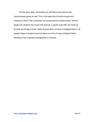 http://sexlikeapro.blogspot.com/ Page 34
As they grow older, the tendency to self-blame and extreme self-
consciousness grows as well. This is the beginning of social shyness and
avoidance, which if left unchecked, can quickly become social anxiety. Jerome
Kagan has research that shows that shyness in adults could often be traced as
far back as the age of three. While shyness does not have a biological basis in all
people, Kagan’s studies show only about one third of these inhibited children
seemed to have a genetic predisposition to shyness.
 