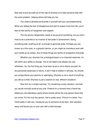 http://sexlikeapro.blogspot.com/ Page 37
best way to pull yourself out of the trap of shyness is to help someone else with
the same problem. Helping others will help you too.
You need to develop some pride in yourself and your accomplishments.
When you defeat the fear of disapproval and start to expect more from life, you’ll
start to feel worthy of recognition and respect.
The shy person desperately needs to be proud of something, but you don’t
have to be a scientist or an inventor to feel pride in achievement. Doing
something well, anything at all, is enough to generate pride. Perhaps you are
known as a fine cook, or a graceful dancer, or you might do marvelous work with
your hands as an artisan. Any of these things are worthy of recognition and pride.
Whether your shyness has a biological basis or is a learned response, it’s
still within your ability to change. You’re not fated to be always shy and
withdrawn. So, the first thing you must learn to do is not to blame yourself, for
any perceived weakness or failure. It won’t help to wallow in self-pity, nor should
you simply blame your parents or upbringing. Shyness is not a result of anything
you did as a child. Shyness is just a reaction to new, different situations.
Now let’s try a simple exercise. Try visualizing a scary situation, one that
you would normally avoid at any cost. Pretend for a moment that a friend has
talked you into attending a party where he/she will be the only person there that
you know. For the truly shy person, that is pretty scary. Picture it in detail. Your
friend walks in with you, introduces you to someone at the door, then wanders
away and leaves you on your own with a total stranger.
 