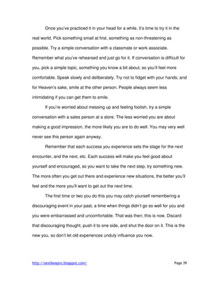 http://sexlikeapro.blogspot.com/ Page 39
Once you’ve practiced it in your head for a while, it’s time to try it in the
real world. Pick something small at first, something as non-threatening as
possible. Try a simple conversation with a classmate or work associate.
Remember what you’ve rehearsed and just go for it. If conversation is difficult for
you, pick a simple topic, something you know a bit about, so you’ll feel more
comfortable. Speak slowly and deliberately. Try not to fidget with your hands; and
for Heaven’s sake, smile at the other person. People always seem less
intimidating if you can get them to smile.
If you’re worried about messing up and feeling foolish, try a simple
conversation with a sales person at a store. The less worried you are about
making a good impression, the more likely you are to do well. You may very well
never see this person again anyway.
Remember that each success you experience sets the stage for the next
encounter, and the next, etc. Each success will make you feel good about
yourself and encouraged, so you want to take the next step, try something new.
The more often you get out there and experience new situations, the better you’ll
feel and the more you’ll want to get out the next time.
The first time or two you do this you may catch yourself remembering a
discouraging event in your past, a time when things didn’t go so well for you and
you were embarrassed and uncomfortable. That was then; this is now. Discard
that discouraging thought, push it to one side, and shut the door on it. This is the
new you, so don’t let old experiences unduly influence you now.
 