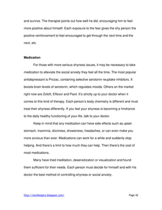 http://sexlikeapro.blogspot.com/ Page 42
and survive. The therapist points out how well he did, encouraging him to feel
more positive about himself. Each exposure to the fear gives the shy person the
positive reinforcement to feel encouraged to get through the next time and the
next, etc.
Medication
For those with more serious shyness issues, it may be necessary to take
medication to alleviate the social anxiety they feel all the time. The most popular
antidepressant is Prozac, containing selective serotonin reuptake inhibitors. It
boosts brain levels of serotonin, which regulates moods. Others on the market
right now are Zoloft, Effexor and Paxil. It’s strictly up to your doctor when it
comes to this kind of therapy. Each person’s body chemistry is different and must
treat their shyness differently. If you feel your shyness is becoming a hindrance
to the daily healthy functioning of your life, talk to your doctor.
Keep in mind that any medication can have side effects such as upset
stomach, insomnia, dizziness, drowsiness, headaches, or can even make you
more anxious than ever. Medications can work for a while and suddenly stop
helping. And there’s a limit to how much they can help. Then there’s the cost of
most medications.
Many have tried meditation, desensitization or visualization and found
them sufficient for their needs. Each person must decide for himself and with his
doctor the best method of controlling shyness or social anxiety.
 