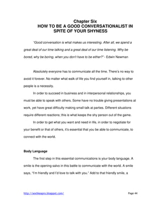 http://sexlikeapro.blogspot.com/ Page 44
Chapter Six
HOW TO BE A GOOD CONVERSATIONALIST IN
SPITE OF YOUR SHYNESS
“Good conversation is what makes us interesting. After all, we spend a
great deal of our time talking and a great deal of our time listening. Why be
bored, why be boring, when you don’t have to be either?” - Edwin Newman
Absolutely everyone has to communicate all the time. There’s no way to
avoid it forever. No matter what walk of life you find yourself in, talking to other
people is a necessity.
In order to succeed in business and in interpersonal relationships, you
must be able to speak with others. Some have no trouble giving presentations at
work, yet have great difficulty making small talk at parties. Different situations
require different reactions; this is what keeps the shy person out of the game.
In order to get what you want and need in life, in order to negotiate for
your benefit or that of others, it’s essential that you be able to communicate, to
connect with the world.
Body Language
The first step in this essential communications is your body language. A
smile is the opening salvo in this battle to communicate with the world. A smile
says, “I’m friendly and I’d love to talk with you.” Add to that friendly smile, a
 
