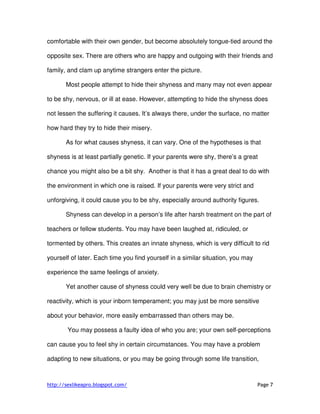http://sexlikeapro.blogspot.com/ Page 7
comfortable with their own gender, but become absolutely tongue-tied around the
opposite sex. There are others who are happy and outgoing with their friends and
family, and clam up anytime strangers enter the picture.
Most people attempt to hide their shyness and many may not even appear
to be shy, nervous, or ill at ease. However, attempting to hide the shyness does
not lessen the suffering it causes. It’s always there, under the surface, no matter
how hard they try to hide their misery.
As for what causes shyness, it can vary. One of the hypotheses is that
shyness is at least partially genetic. If your parents were shy, there’s a great
chance you might also be a bit shy. Another is that it has a great deal to do with
the environment in which one is raised. If your parents were very strict and
unforgiving, it could cause you to be shy, especially around authority figures.
Shyness can develop in a person’s life after harsh treatment on the part of
teachers or fellow students. You may have been laughed at, ridiculed, or
tormented by others. This creates an innate shyness, which is very difficult to rid
yourself of later. Each time you find yourself in a similar situation, you may
experience the same feelings of anxiety.
Yet another cause of shyness could very well be due to brain chemistry or
reactivity, which is your inborn temperament; you may just be more sensitive
about your behavior, more easily embarrassed than others may be.
You may possess a faulty idea of who you are; your own self-perceptions
can cause you to feel shy in certain circumstances. You may have a problem
adapting to new situations, or you may be going through some life transition,
 