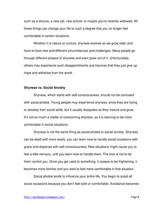 http://sexlikeapro.blogspot.com/ Page 8
such as a divorce, a new job, new school, or maybe you’re recently widowed. All
these things can change your life to such a degree that you no longer feel
comfortable in certain situations.
Whether it is nature or nurture, shyness evolves as we grow older and
have to face new and different circumstances and challenges. Many people go
through different phases of shyness and even grow out of it. Unfortunately,
others may experience such disappointments and traumas that they just give up
hope and withdraw from the world.
Shyness vs. Social Anxiety
Shyness, which starts with self-consciousness, should not be confused
with social phobia. Young people may experience shyness, since they are trying
to develop their social skills, but it usually dissipates as they mature and grow.
It’s not so much a matter of overcoming shyness, as it is learning to be more
comfortable in social situations.
Shyness is not the same thing as social phobia or social anxiety. Shyness
can be dealt with more easily; you can learn how to handle social occasions with
grace and dispense with self-consciousness. New situations might cause you to
feel a little nervous, until you learn how to handle them. The trick is not to let
them control you. Once you get used to something, it ceases to be frightening; it
becomes more familiar and you start to feel more comfortable in that situation.
Social phobia tends to influence your entire life. You begin to avoid all
social occasions because you don’t feel safe or comfortable. Avoidance becomes
 