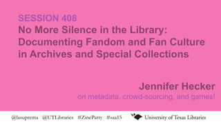 @lasuprema @UTLibraries #ZineParty #saa15
SESSION 408
No More Silence in the Library:
Documenting Fandom and Fan Culture
in Archives and Special Collections
Jennifer Hecker
on metadata, crowd-sourcing, and games!
 
