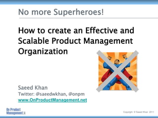 No more Superheroes!How to create an Effective and Scalable Product Management OrganizationSaeed KhanTwitter: @saeedwkhan, @onpmwww.OnProductManagement.net Copyright  © Saeed Khan  2011 