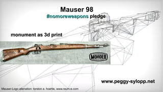 Mauser 98
#nomoreweapons#nomoreweapons pledgepledge
www.peggy-sylopp.netwww.peggy-sylopp.net
Mauser-Logo alienation: torston e. hoehle, www.raum-e.com
monument as 3d printmonument as 3d print
 