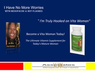 I Have No More Worries
With Menopause & Hot Flashes



                         “ I’m Truly Hooked on Vita Woman”


               Become a Vita Woman Today!

               The Ultimate Vitamin Supplement for
                     Today’s Mature Woman
 