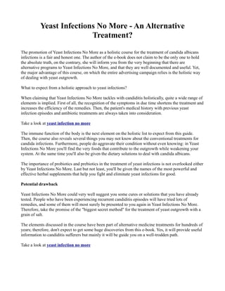 Yeast Infections No More - An Alternative
                          Treatment?
The promotion of Yeast Infections No More as a holistic course for the treatment of candida albicans
infections is a fair and honest one. The author of the e-book does not claim to be the only one to hold
the absolute truth, on the contrary, she will inform you from the very beginning that there are
alternative programs to Yeast Infections No More, and that they are well documented and useful. Yet,
the major advantage of this course, on which the entire advertising campaign relies is the holistic way
of dealing with yeast outgrowth.

What to expect from a holistic approach to yeast infections?

When claiming that Yeast Infections No More tackles with candiditis holistically, quite a wide range of
elements is implied. First of all, the recognition of the symptoms in due time shortens the treatment and
increases the efficiency of the remedies. Then, the patient's medical history with previous yeast
infection episodes and antibiotic treatments are always taken into consideration.

Take a look at yeast infection no more

The immune function of the body is the next element on the holistic list to expect from this guide.
Then, the course also reveals several things you may not know about the conventional treatments for
candida infections. Furthermore, people do aggravate their condition without even knowing: in Yeast
Infections No More you'll find the very foods that contribute to the outgrowth while weakening your
system. At the same time you'll also be given the dietary solutions to deal with candida albicans.

The importance of probiotics and prebiotics in the treatment of yeast infections is not overlooked either
by Yeast Infections No More. Last but not least, you'll be given the names of the most powerful and
effective herbal supplements that help you fight and eliminate yeast infections for good.

Potential drawback

Yeast Infections No More could very well suggest you some cures or solutions that you have already
tested. People who have been experiencing recurrent candiditis episodes will have tried lots of
remedies, and some of them will most surely be presented to you again in Yeast Infections No More.
Therefore, take the promise of the "biggest secret method" for the treatment of yeast outgrowth with a
grain of salt.

The elements discussed in the course have been part of alternative medicine treatments for hundreds of
years; therefore, don't expect to get some huge discoveries from this e-book. Yes, it will provide useful
information to candiditis sufferers but mainly it will be guide you on a well-trodden path.

Take a look at yeast infection no more
 