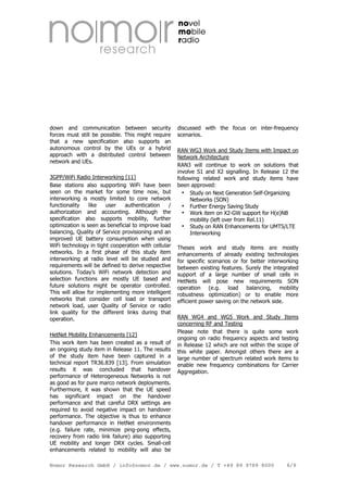 down and communication between security
forces must still be possible. This might require
that a new specification also supports an
autonomous control by the UEs or a hybrid
approach with a distributed control between
network and UEs.
3GPP/WiFi Radio Interworking [11]
Base stations also supporting WiFi have been
seen on the market for some time now, but
interworking is mostly limited to core network
functionality
like
user
authentication
/
authorization and accounting. Although the
specification also supports mobility, further
optimization is seen as beneficial to improve load
balancing, Quality of Service provisioning and an
improved UE battery consumption when using
WiFi technology in tight cooperation with cellular
networks. In a first phase of this study item
interworking at radio level will be studied and
requirements will be defined to derive respective
solutions. Today’s WiFi network detection and
selection functions are mostly UE based and
future solutions might be operator controlled.
This will allow for implementing more intelligent
networks that consider cell load or transport
network load, user Quality of Service or radio
link quality for the different links during that
operation.
HetNet Mobility Enhancements [12]
This work item has been created as a result of
an ongoing study item in Release 11. The results
of the study item have been captured in a
technical report TR36.839 [13]. From simulation
results it was concluded that handover
performance of Heterogeneous Networks is not
as good as for pure marco network deployments.
Furthermore, it was shown that the UE speed
has significant impact on the handover
performance and that careful DRX settings are
required to avoid negative impact on handover
performance. The objective is thus to enhance
handover performance in HetNet environments
(e.g. failure rate, minimize ping-pong effects,
recovery from radio link failure) also supporting
UE mobility and longer DRX cycles. Small-cell
enhancements related to mobility will also be

discussed with the focus on inter-frequency
scenarios.
RAN WG3 Work and Study Items with Impact on
Network Architecture
RAN3 will continue to work on solutions that
involve S1 and X2 signalling. In Release 12 the
following related work and study items have
been approved:
Study on Next Generation Self-Organizing
Networks (SON)
Further Energy Saving Study
Work item on X2-GW support for H(e)NB
mobility (left over from Rel.11)
Study on RAN Enhancements for UMTS/LTE
Interworking
Theses work and study items are mostly
enhancements of already existing technologies
for specific scenarios or for better interworking
between existing features. Surely the integrated
support of a large number of small cells in
HetNets will pose new requirements SON
operation (e.g. load balancing, mobility
robustness optimization) or to enable more
efficient power saving on the network side.
RAN WG4 and WG5 Work and Study Items
concerning RF and Testing
Please note that there is quite some work
ongoing on radio frequency aspects and testing
in Release 12 which are not within the scope of
this white paper. Amongst others there are a
large number of spectrum related work items to
enable new frequency combinations for Carrier
Aggregation.

Nomor Research GmbH / info@nomor.de / www.nomor.de / T +49 89 9789 8000

6/9

 