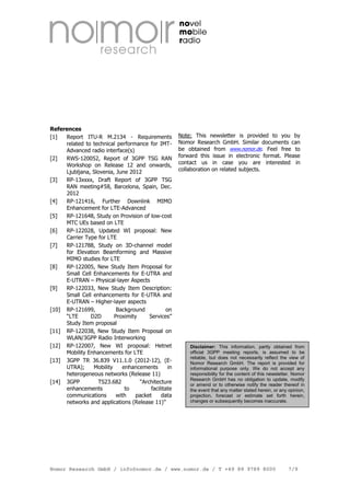 References
[1]
Report ITU-R M.2134 - Requirements
related to technical performance for IMTAdvanced radio interface(s)
[2]
RWS-120052, Report of 3GPP TSG RAN
Workshop on Release 12 and onwards,
Ljubljana, Slovenia, June 2012
[3]
RP-13xxxx, Draft Report of 3GPP TSG
RAN meeting#58, Barcelona, Spain, Dec.
2012
[4]
RP-121416, Further Downlink MIMO
Enhancement for LTE-Advanced
[5]
RP-121648, Study on Provision of low-cost
MTC UEs based on LTE
[6]
RP-122028, Updated WI proposal: New
Carrier Type for LTE
[7]
RP-121788, Study on 3D-channel model
for Elevation Beamforming and Massive
MIMO studies for LTE
[8]
RP-122005, New Study Item Proposal for
Small Cell Enhancements for E-UTRA and
E-UTRAN – Physical-layer Aspects
[9]
RP-122033, New Study Item Description:
Small Cell enhancements for E-UTRA and
E-UTRAN – Higher-layer aspects
[10] RP-121699,
Background
on
“LTE
D2D
Proximity
Services”
Study Item proposal
[11] RP-122038, New Study Item Proposal on
WLAN/3GPP Radio Interworking
[12] RP-122007, New WI proposal: Hetnet
Mobility Enhancements for LTE
[13] 3GPP TR 36.839 V11.1.0 (2012-12), (EUTRA);
Mobility
enhancements
in
heterogeneous networks (Release 11)
[14] 3GPP
TS23.682
“Architecture
enhancements
to
facilitate
communications
with
packet
data
networks and applications (Release 11)”

Note: This newsletter is provided to you by
Nomor Research GmbH. Similar documents can
be obtained from www.nomor.de. Feel free to
forward this issue in electronic format. Please
contact us in case you are interested in
collaboration on related subjects.

Disclaimer: This information, partly obtained from
official 3GPP meeting reports, is assumed to be
reliable, but does not necessarily reflect the view of
Nomor Research GmbH. The report is provided for
informational purpose only. We do not accept any
responsibility for the content of this newsletter. Nomor
Research GmbH has no obligation to update, modify
or amend or to otherwise notify the reader thereof in
the event that any matter stated herein, or any opinion,
projection, forecast or estimate set forth herein,
changes or subsequently becomes inaccurate.

Nomor Research GmbH / info@nomor.de / www.nomor.de / T +49 89 9789 8000

7/9

 