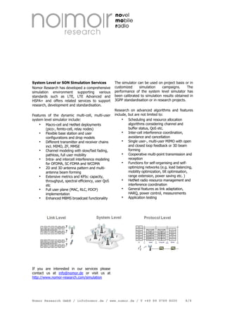 System Level or SON Simulation Services
Nomor Research has developed a comprehensive
simulation environment supporting various
standards such as LTE, LTE Advanced and
HSPA+ and offers related services to support
research, development and standardisation.
Features of the dynamic multi-cell, multi-user
system level simulator include:
Macro-cell and HetNet deployments
(pico-, femto-cell, relay nodes)
Flexible base station and user
configurations and drop models
Different transmitter and receiver chains
incl. MIMO, ZF, MMSE
Channel modeling with slow/fast fading,
pathloss, full user mobility
Intra- and intercell interference modeling
for OFDMA, SC-FDMA and WCDMA
2D and 3D antenna pattern and multiantenna beam forming
Extensive metrics and KPIs: capacity,
throughput, spectral efficiency, user QoS
etc
Full user plane (MAC, RLC, PDCP)
implementation
Enhanced MBMS broadcast functionality

The simulator can be used on project basis or in
customized
simulation
campaigns.
The
performance of the system level simulator has
been calibrated to simulation results obtained in
3GPP standardisation or in research projects.
Research on advanced algorithms and features
include, but are not limited to:
Scheduling and resource allocation
algorithms considering channel and
buffer status, QoS etc.
Inter-cell interference coordination,
avoidance and cancellation
Single user-, multi-user MIMO with open
and closed loop feedback or 3D beam
forming
Cooperative multi-point transmission and
reception
Functions for self-organising and selfoptimizing networks (e.g. load balancing,
mobility optimization, tilt optimisation,
range extension, power saving etc. )
HetNet radio resource management and
interference coordination
General features as link adaptation,
HARQ, power control, measurements
Application testing

If you are interested in our services please
contact us at info@nomor.de or visit us at
http://www.nomor-research.com/simulation

Nomor Research GmbH / info@nomor.de / www.nomor.de / T +49 89 9789 8000

8/9

 