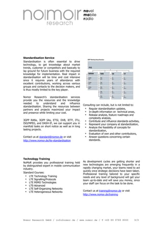 Standardisation Service
Standardisation is often essential to drive
technology, to get knowledge about market
trends, customer or competitors and basically to
lay ground for future business with the required
knowledge for implementation. Real impact in
standardisation will be time and cost intensive
since it requires years of attendance with
excellent contributions, working across various
groups and contacts to the decision makers, and
is thus mostly limited to the key player.
Nomor Research's standardisation services
provide you the resources and the knowledge
needed
to
understand
and
influence
standardisation. Sharing the resources between
partners and projects maximized your impact
and presence while limiting your cost.
3GPP RANx, 3GPP SAx, ETSI, DVB, IETF, ITU,
ISO/MPEG, and DASH-IF, we can support you in
manifold tasks on short notice as well as in long
lasting projects.
Contact us at standard@nomor.de or visit
http://www.nomor.de/lte-standardisation

Technology Training
NoMoR provides you professional training held
by distinguished expert in mobile communication
industry.
Standard Courses:
LTE Technology Training
LTE Signalling/Protocols
LTE MIMO Technologies
LTE-Advanced
LTE Self-Organizing Networks
LTE Heterogeneous Networks

Consulting can include, but is not limited to:
Regular standardisation updates,
In-depth information on technical areas,
Release analysis, feature roadmaps and
complexity analysis,
Contribute and influence standards activities,
Represent your company at standardization,
Analyze the feasibility of concepts for
standardization,
Evaluation of own and other contributions,
Answer questions concerning certain
standards.

As development cycles are getting shorter and
new technologies are emerging frequently in a
rapidly changing market, your teams need to act
quickly once strategic decisions have been taken.
Professional training tailored to your specific
needs and any level of background will get your
team up-to-date and will save you money, since
your staff can focus on the task to be done.
Contact us at training@nomor.de or visit
http://www.nomor.de/training

Nomor Research GmbH / info@nomor.de / www.nomor.de / T +49 89 9789 8000

9/9

 