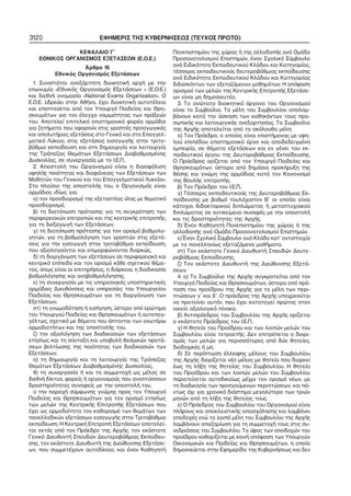 3120

ΕΦΗΜΕΡΙΣ ΤΗΣ ΚΥΒΕΡΝΗΣΕΩΣ (ΤΕΥΧΟΣ ΠΡΩΤΟ)

ΚΕΦΑΛΑΙΟ Γ΄
ΕΘΝΙΚΟΣ ΟΡΓΑΝΙΣΜΟΣ ΕΞΕΤΑΣΕΩΝ (Ε.Ο.Ε.)
Άρθρο 16
Εθνικός Οργανισμός Εξετάσεων
1. Συνιστάται ανεξάρτητη διοικητική αρχή με την
επωνυμία «Εθνικός Οργανισμός Εξετάσεων » (Ε.Ο.Ε.)
και διεθνή ονομασία «National Exams Organization». Ο
Ε.Ο.Ε. εδρεύει στην Αθήνα, έχει διοικητική αυτοτέλεια
και εποπτεύεται από τον Υπουργό Παιδείας και Θρη−
σκευμάτων για τον έλεγχο νομιμότητας των πράξεών
του. Αποτελεί επιτελικό επιστημονικό φορέα αρμόδιο
για ζητήματα που αφορούν στις γραπτές προαγωγικές
και απολυτήριες εξετάσεις στο Γενικό και στο Επαγγελ−
ματικό Λύκειο, στις εξετάσεις εισαγωγής στην τριτο−
βάθμια εκπαίδευση και στη δημιουργία και λειτουργία
της Τράπεζας Θεμάτων Εξετάσεων Διαβαθμισμένης
Δυσκολίας, σε συνεργασία με το Ι.Ε.Π..
2. Αποστολή του Οργανισμού είναι η διασφάλιση
υψηλής ποιότητας και διαφάνειας των Εξετάσεων των
Μαθητών του Γενικού και του Επαγγελματικού Λυκείου.
Στο πλαίσιο της αποστολής του, ο Οργανισμός είναι
αρμόδιος ιδίως για:
α) τον προσδιορισμό της εξεταστέας ύλης με θεματικό
προσδιορισμό,
β) τη διατύπωση πρότασης για τη συγκρότηση των
περιφερειακών επιτροπών και της κεντρικής επιτροπής,
για τη διεξαγωγή των Εξετάσεων,
γ) τη διατύπωση πρότασης για τον ορισμό βαθμολο−
γητών, για τη βαθμολόγηση των γραπτών στις εξετά−
σεις για την εισαγωγή στην τριτοβάθμια εκπαίδευση,
που αξιολογούνται και επιμορφώνονται διαρκώς,
δ) τη διοργάνωση των εξετάσεων σε περιφερειακό και
κεντρικό επίπεδο και τον ορισμό κάθε σχετικού θέμα−
τος, όπως είναι οι επιτηρήσεις, η διάρκεια, η διαδικασία
βαθμολόγησης και αναβαθμολόγησης,
ε) τη συνεργασία με τις υπηρεσιακές υποστηρικτικές
αρμόδιες Διευθύνσεις και υπηρεσίες του Υπουργείου
Παιδείας και Θρησκευμάτων για τη διοργάνωση των
Εξετάσεων,
στ) τη γνωμοδότηση ή εισήγηση, ύστερα από ερώτημα
του Υπουργού Παιδείας και Θρησκευμάτων ή αυτεπαγ−
γέλτως, σχετικά με θέματα που άπτονται των ανωτέρω
αρμοδιοτήτων και της αποστολής του,
ζ) την αξιολόγηση των διαδικασιών των εξετάσεων
ετησίως και τη σύνταξη και υποβολή θεσμικών προτά−
σεων βελτίωσης της ποιότητας των διαδικασιών των
Εξετάσεων,
η) τη δημιουργία και τη λειτουργία της Τράπεζας
Θεμάτων Εξετάσεων Διαβαθμισμένης Δυσκολίας,
θ) τη συνεργασία ή και τη συμμετοχή ως μέλος σε
διεθνή δίκτυα, φορείς ή οργανισμούς που αναπτύσσουν
δραστηριότητες συναφείς με την αποστολή του,
ι) την παροχή σύμφωνης γνώμης προς τον Υπουργό
Παιδείας και Θρησκευμάτων για τον ορισμό ετησίως
των μελών της Κεντρικής Επιτροπής Εξετάσεων που
έχει ως αρμοδιότητα τον καθορισμό των θεμάτων των
πανελλαδικών εξετάσεων εισαγωγής στην Τριτοβάθμια
εκπαίδευση. Η Κεντρική Επιτροπή Εξετάσεων αποτελεί−
ται εκτός από τον Πρόεδρο της Αρχής, τον εκάστοτε
Γενικό Διευθυντή Σπουδών Δευτεροβάθμιας Εκπαίδευ−
σης, τον εκάστοτε Διευθυντή της Διεύθυνσης Εξετάσε−
ων, που συμμετέχουν αυτοδίκαια, και έναν Καθηγητή

Πανεπιστημίου της χώρας ή της αλλοδαπής ανά Ομάδα
Προσανατολισμού Επιστημών, έναν Σχολικό Σύμβουλο
ανά Ειδικότητα Εκπαιδευτικού Κλάδου και Κατηγορίας,
τέσσερις εκπαιδευτικούς δευτεροβάθμιας εκπαίδευσης
ανά Ειδικότητα Εκπαιδευτικού Κλάδου και Κατηγορίας
διδασκόντων των εξεταζόμενων μαθημάτων. Η απόφαση
ορισμού των μελών της Κεντρικής Επιτροπής Εξετάσε−
ων είναι μη δημοσιευτέα.
3. Το ανώτατο διοικητικό όργανο του Οργανισμού
είναι το Συμβούλιο. Τα μέλη του Συμβουλίου απολαμ−
βάνουν κατά την άσκηση των καθηκόντων τους προ−
σωπικής και λειτουργικής ανεξαρτησίας. Το Συμβούλιο
της Αρχής αποτελείται από τα ακόλουθα μέλη:
α) Τον Πρόεδρο, ο οποίος είναι επιστήμονας με υψη−
λού επιπέδου επιστημονικό έργο και αποδεδειγμένη
εμπειρία, σε θέματα εξετάσεων και εν γένει του εκ−
παιδευτικού έργου της Δευτεροβάθμιας Εκπαίδευσης.
Ο Πρόεδρος ορίζεται από τον Υπουργό Παιδείας και
Θρησκευμάτων, ύστερα από δημόσια προκήρυξη της
θέσης και γνώμη της αρμόδιας κατά τον Κανονισμό
της Βουλής επιτροπής.
β) Τον Πρόεδρο του Ι.Ε.Π..
γ) Τέσσερις εκπαιδευτικούς της Δευτεροβάθμιας Εκ−
παίδευσης με βαθμό τουλάχιστον Β΄ οι οποίοι είναι
κάτοχοι διδακτορικού διπλώματος ή μεταπτυχιακού
διπλώματος σε αντικείμενο συναφές με την αποστολή
και τις δραστηριότητες της Αρχής.
δ) Έναν Καθηγητή Πανεπιστημίου της χώρας ή της
αλλοδαπής ανά Ομάδα Προσανατολισμού Επιστημών.
ε) Έναν Σχολικό Σύμβουλο ανά Κλάδο κατ’ αντιστοιχία
με τα πανελληνίως εξεταζόμενα μαθήματα.
στ) Τον εκάστοτε Γενικό Διευθυντή Σπουδών Δευτε−
ροβάθμιας Εκπαίδευσης.
ζ) Τον εκάστοτε Διευθυντή της Διεύθυνσης Εξετά−
σεων.
4. α) Το Συμβούλιο της Αρχής συγκροτείται από τον
Υπουργό Παιδείας και Θρησκευμάτων, ύστερα από πρό−
ταση του προέδρου της Αρχής για τα μέλη των περι−
πτώσεων γ΄ και δ΄. Ο πρόεδρος της Αρχής υποχρεούται
να προτείνει αυτόν, που έχει καταταγεί πρώτος στον
οικείο αξιολογικό πίνακα.
β) Αντιπρόεδρος του Συμβουλίου της Αρχής ορίζεται
ο εκάστοτε Πρόεδρος του Ι.Ε.Π..
γ) Η θητεία του Προέδρου και των λοιπών μελών του
Συμβουλίου είναι τετραετής. Δεν επιτρέπεται ο διορι−
σμός των μελών για περισσότερες από δύο θητείες,
διαδοχικές ή μη.
δ) Σε περίπτωση έλλειψης μέλους του Συμβουλίου
της Αρχής διορίζεται νέο μέλος με θητεία που διαρκεί
έως τη λήξη της θητείας του Συμβουλίου. Η θητεία
του Προέδρου και των λοιπών μελών του Συμβουλίου
παρατείνεται αυτοδικαίως μέχρι τον ορισμό νέων, με
τη διαδικασία των προηγούμενων περιπτώσεων, και πά−
ντως όχι για χρονικό διάστημα μεγαλύτερο των τριών
μηνών από τη λήξη της θητείας τους.
ε) Ο Πρόεδρος του Συμβουλίου του Οργανισμού είναι
πλήρους και αποκλειστικής απασχόλησης και λαμβάνει
αποδοχές ενώ τα λοιπά μέλη του Συμβουλίου της Αρχής
λαμβάνουν αποζημίωση για τη συμμετοχή τους στις συ−
νεδριάσεις του Συμβουλίου. Το ύψος των αποδοχών του
προέδρου καθορίζεται με κοινή απόφαση των Υπουργών
Οικονομικών και Παιδείας και Θρησκευμάτων, η οποία
δημοσιεύεται στην Εφημερίδα της Κυβερνήσεως και δεν

 