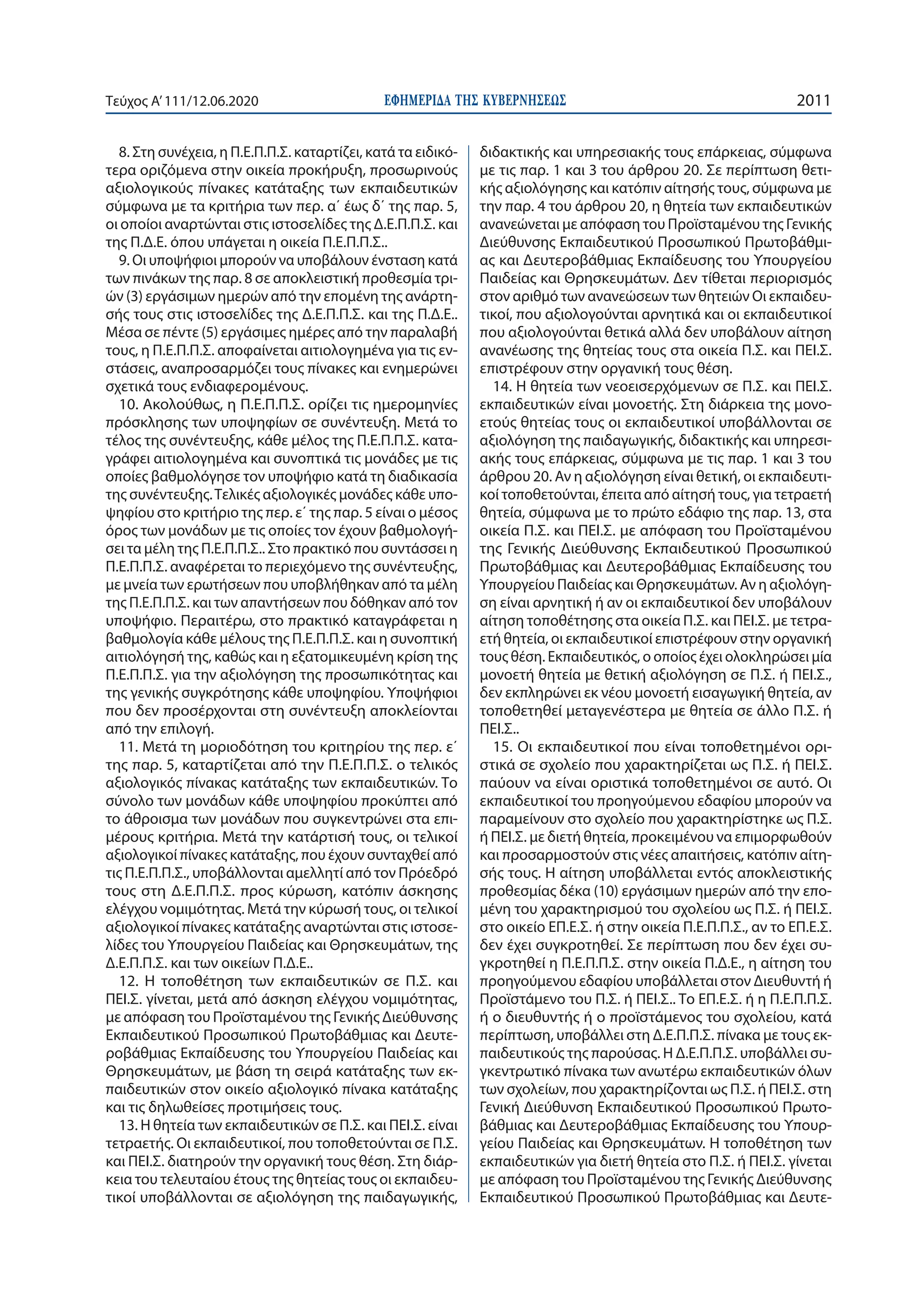 ΕΦΗΜΕΡΙ∆Α TΗΣ ΚΥΒΕΡΝΗΣΕΩΣ 2011Τεύχος A’111/12.06.2020
8. Στη συνέχεια, η Π.Ε.Π.Π.Σ. καταρτίζει, κατά τα ειδικό-
τερα οριζόμενα στην οικεία προκήρυξη, προσωρινούς
αξιολογικούς πίνακες κατάταξης των εκπαιδευτικών
σύμφωνα με τα κριτήρια των περ. α΄ έως δ΄ της παρ. 5,
οι οποίοι αναρτώνται στις ιστοσελίδες της Δ.Ε.Π.Π.Σ. και
της Π.Δ.Ε. όπου υπάγεται η οικεία Π.Ε.Π.Π.Σ..
9. Οι υποψήφιοι μπορούν να υποβάλουν ένσταση κατά
των πινάκων της παρ. 8 σε αποκλειστική προθεσμία τρι-
ών (3) εργάσιμων ημερών από την επομένη της ανάρτη-
σής τους στις ιστοσελίδες της Δ.Ε.Π.Π.Σ. και της Π.Δ.Ε..
Μέσα σε πέντε (5) εργάσιμες ημέρες από την παραλαβή
τους, η Π.Ε.Π.Π.Σ. αποφαίνεται αιτιολογημένα για τις εν-
στάσεις, αναπροσαρμόζει τους πίνακες και ενημερώνει
σχετικά τους ενδιαφερομένους.
10. Ακολούθως, η Π.Ε.Π.Π.Σ. ορίζει τις ημερομηνίες
πρόσκλησης των υποψηφίων σε συνέντευξη. Μετά το
τέλος της συνέντευξης, κάθε μέλος της Π.Ε.Π.Π.Σ. κατα-
γράφει αιτιολογημένα και συνοπτικά τις μονάδες με τις
οποίες βαθμολόγησε τον υποψήφιο κατά τη διαδικασία
της συνέντευξης.Τελικές αξιολογικές μονάδες κάθε υπο-
ψηφίου στο κριτήριο της περ. ε΄ της παρ. 5 είναι ο μέσος
όρος των μονάδων με τις οποίες τον έχουν βαθμολογή-
σει τα μέλη της Π.Ε.Π.Π.Σ.. Στο πρακτικό που συντάσσει η
Π.Ε.Π.Π.Σ. αναφέρεται το περιεχόμενο της συνέντευξης,
με μνεία των ερωτήσεων που υποβλήθηκαν από τα μέλη
της Π.Ε.Π.Π.Σ. και των απαντήσεων που δόθηκαν από τον
υποψήφιο. Περαιτέρω, στο πρακτικό καταγράφεται η
βαθμολογία κάθε μέλους της Π.Ε.Π.Π.Σ. και η συνοπτική
αιτιολόγησή της, καθώς και η εξατομικευμένη κρίση της
Π.Ε.Π.Π.Σ. για την αξιολόγηση της προσωπικότητας και
της γενικής συγκρότησης κάθε υποψηφίου. Υποψήφιοι
που δεν προσέρχονται στη συνέντευξη αποκλείονται
από την επιλογή.
11. Μετά τη μοριοδότηση του κριτηρίου της περ. ε΄
της παρ. 5, καταρτίζεται από την Π.Ε.Π.Π.Σ. ο τελικός
αξιολογικός πίνακας κατάταξης των εκπαιδευτικών. Το
σύνολο των μονάδων κάθε υποψηφίου προκύπτει από
το άθροισμα των μονάδων που συγκεντρώνει στα επι-
μέρους κριτήρια. Μετά την κατάρτισή τους, οι τελικοί
αξιολογικοί πίνακες κατάταξης, που έχουν συνταχθεί από
τις Π.Ε.Π.Π.Σ., υποβάλλονται αμελλητί από τον Πρόεδρό
τους στη Δ.Ε.Π.Π.Σ. προς κύρωση, κατόπιν άσκησης
ελέγχου νομιμότητας. Μετά την κύρωσή τους, οι τελικοί
αξιολογικοί πίνακες κατάταξης αναρτώνται στις ιστοσε-
λίδες του Υπουργείου Παιδείας και Θρησκευμάτων, της
Δ.Ε.Π.Π.Σ. και των οικείων Π.Δ.Ε..
12. Η τοποθέτηση των εκπαιδευτικών σε Π.Σ. και
ΠΕΙ.Σ. γίνεται, μετά από άσκηση ελέγχου νομιμότητας,
με απόφαση του Προϊσταμένου της Γενικής Διεύθυνσης
Εκπαιδευτικού Προσωπικού Πρωτοβάθμιας και Δευτε-
ροβάθμιας Εκπαίδευσης του Υπουργείου Παιδείας και
Θρησκευμάτων, με βάση τη σειρά κατάταξης των εκ-
παιδευτικών στον οικείο αξιολογικό πίνακα κατάταξης
και τις δηλωθείσες προτιμήσεις τους.
13. Η θητεία των εκπαιδευτικών σε Π.Σ. και ΠΕΙ.Σ. είναι
τετραετής. Οι εκπαιδευτικοί, που τοποθετούνται σε Π.Σ.
και ΠΕΙ.Σ. διατηρούν την οργανική τους θέση. Στη διάρ-
κεια του τελευταίου έτους της θητείας τους οι εκπαιδευ-
τικοί υποβάλλονται σε αξιολόγηση της παιδαγωγικής,
διδακτικής και υπηρεσιακής τους επάρκειας, σύμφωνα
με τις παρ. 1 και 3 του άρθρου 20. Σε περίπτωση θετι-
κής αξιολόγησης και κατόπιν αίτησής τους, σύμφωνα με
την παρ. 4 του άρθρου 20, η θητεία των εκπαιδευτικών
ανανεώνεται με απόφαση του Προϊσταμένου της Γενικής
Διεύθυνσης Εκπαιδευτικού Προσωπικού Πρωτοβάθμι-
ας και Δευτεροβάθμιας Εκπαίδευσης του Υπουργείου
Παιδείας και Θρησκευμάτων. Δεν τίθεται περιορισμός
στον αριθμό των ανανεώσεων των θητειών Οι εκπαιδευ-
τικοί, που αξιολογούνται αρνητικά και οι εκπαιδευτικοί
που αξιολογούνται θετικά αλλά δεν υποβάλουν αίτηση
ανανέωσης της θητείας τους στα οικεία Π.Σ. και ΠΕΙ.Σ.
επιστρέφουν στην οργανική τους θέση.
14. Η θητεία των νεοεισερχόμενων σε Π.Σ. και ΠΕΙ.Σ.
εκπαιδευτικών είναι μονοετής. Στη διάρκεια της μονο-
ετούς θητείας τους οι εκπαιδευτικοί υποβάλλονται σε
αξιολόγηση της παιδαγωγικής, διδακτικής και υπηρεσι-
ακής τους επάρκειας, σύμφωνα με τις παρ. 1 και 3 του
άρθρου 20. Αν η αξιολόγηση είναι θετική, οι εκπαιδευτι-
κοί τοποθετούνται, έπειτα από αίτησή τους, για τετραετή
θητεία, σύμφωνα με το πρώτο εδάφιο της παρ. 13, στα
οικεία Π.Σ. και ΠΕΙ.Σ. με απόφαση του Προϊσταμένου
της Γενικής Διεύθυνσης Εκπαιδευτικού Προσωπικού
Πρωτοβάθμιας και Δευτεροβάθμιας Εκπαίδευσης του
Υπουργείου Παιδείας και Θρησκευμάτων. Αν η αξιολόγη-
ση είναι αρνητική ή αν οι εκπαιδευτικοί δεν υποβάλουν
αίτηση τοποθέτησης στα οικεία Π.Σ. και ΠΕΙ.Σ. με τετρα-
ετή θητεία, οι εκπαιδευτικοί επιστρέφουν στην οργανική
τους θέση. Εκπαιδευτικός, ο οποίος έχει ολοκληρώσει μία
μονοετή θητεία με θετική αξιολόγηση σε Π.Σ. ή ΠΕΙ.Σ.,
δεν εκπληρώνει εκ νέου μονοετή εισαγωγική θητεία, αν
τοποθετηθεί μεταγενέστερα με θητεία σε άλλο Π.Σ. ή
ΠΕΙ.Σ..
15. Οι εκπαιδευτικοί που είναι τοποθετημένοι ορι-
στικά σε σχολείο που χαρακτηρίζεται ως Π.Σ. ή ΠΕΙ.Σ.
παύουν να είναι οριστικά τοποθετημένοι σε αυτό. Οι
εκπαιδευτικοί του προηγούμενου εδαφίου μπορούν να
παραμείνουν στο σχολείο που χαρακτηρίστηκε ως Π.Σ.
ή ΠΕΙ.Σ. με διετή θητεία, προκειμένου να επιμορφωθούν
και προσαρμοστούν στις νέες απαιτήσεις, κατόπιν αίτη-
σής τους. Η αίτηση υποβάλλεται εντός αποκλειστικής
προθεσμίας δέκα (10) εργάσιμων ημερών από την επο-
μένη του χαρακτηρισμού του σχολείου ως Π.Σ. ή ΠΕΙ.Σ.
στο οικείο ΕΠ.Ε.Σ. ή στην οικεία Π.Ε.Π.Π.Σ., αν το ΕΠ.Ε.Σ.
δεν έχει συγκροτηθεί. Σε περίπτωση που δεν έχει συ-
γκροτηθεί η Π.Ε.Π.Π.Σ. στην οικεία Π.Δ.Ε., η αίτηση του
προηγούμενου εδαφίου υποβάλλεται στον Διευθυντή ή
Προϊστάμενο του Π.Σ. ή ΠΕΙ.Σ.. Το ΕΠ.Ε.Σ. ή η Π.Ε.Π.Π.Σ.
ή ο διευθυντής ή ο προϊστάμενος του σχολείου, κατά
περίπτωση, υποβάλλει στη Δ.Ε.Π.Π.Σ. πίνακα με τους εκ-
παιδευτικούς της παρούσας. Η Δ.Ε.Π.Π.Σ. υποβάλλει συ-
γκεντρωτικό πίνακα των ανωτέρω εκπαιδευτικών όλων
των σχολείων, που χαρακτηρίζονται ως Π.Σ. ή ΠΕΙ.Σ. στη
Γενική Διεύθυνση Εκπαιδευτικού Προσωπικού Πρωτο-
βάθμιας και Δευτεροβάθμιας Εκπαίδευσης του Υπουρ-
γείου Παιδείας και Θρησκευμάτων. Η τοποθέτηση των
εκπαιδευτικών για διετή θητεία στο Π.Σ. ή ΠΕΙ.Σ. γίνεται
με απόφαση του Προϊσταμένου της Γενικής Διεύθυνσης
Εκπαιδευτικού Προσωπικού Πρωτοβάθμιας και Δευτε-
 