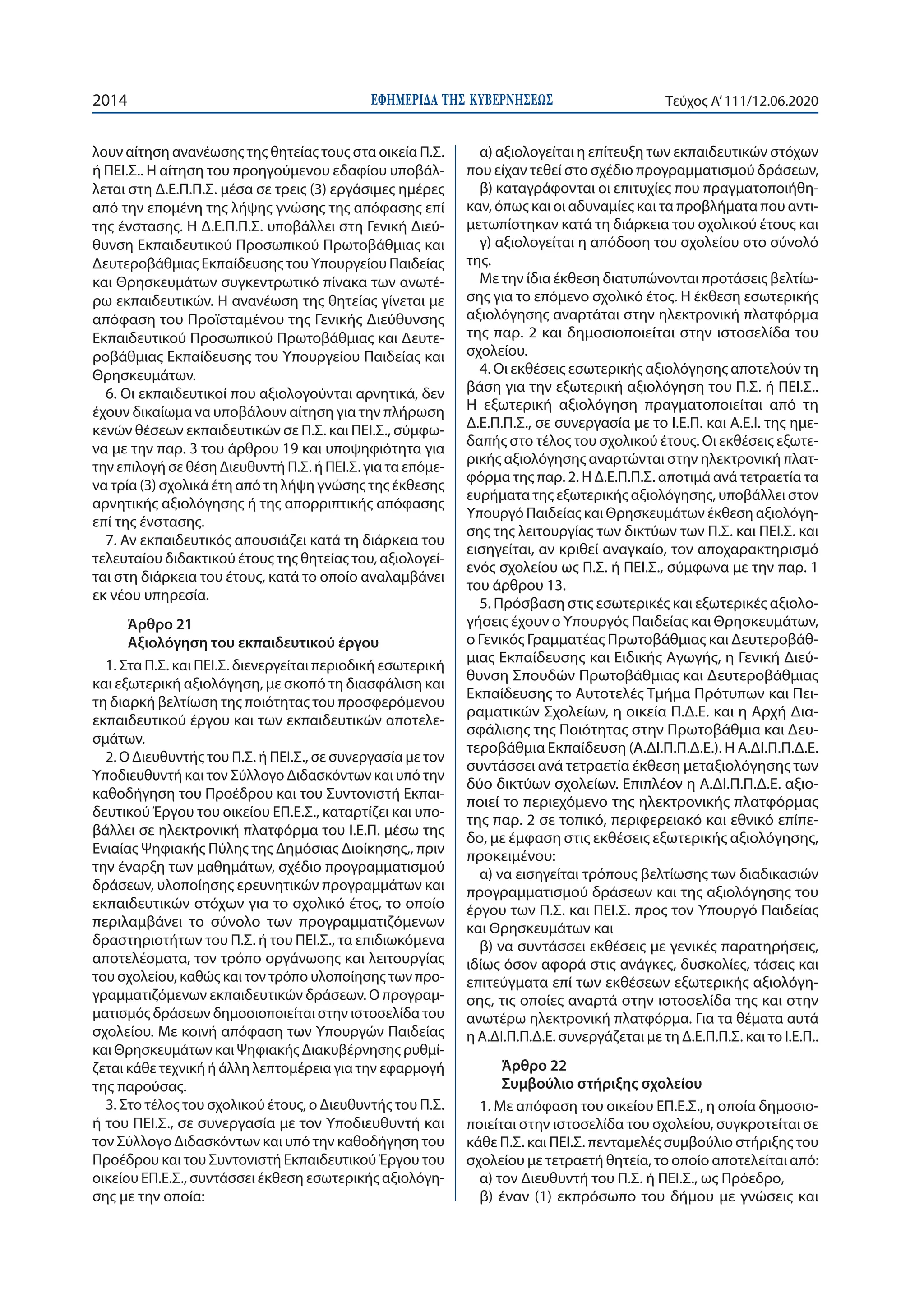 ΕΦΗΜΕΡΙ∆Α TΗΣ ΚΥΒΕΡΝΗΣΕΩΣ2014 Τεύχος A’111/12.06.2020
λουν αίτηση ανανέωσης της θητείας τους στα οικεία Π.Σ.
ή ΠΕΙ.Σ.. Η αίτηση του προηγούμενου εδαφίου υποβάλ-
λεται στη Δ.Ε.Π.Π.Σ. μέσα σε τρεις (3) εργάσιμες ημέρες
από την επομένη της λήψης γνώσης της απόφασης επί
της ένστασης. Η Δ.Ε.Π.Π.Σ. υποβάλλει στη Γενική Διεύ-
θυνση Εκπαιδευτικού Προσωπικού Πρωτοβάθμιας και
Δευτεροβάθμιας Εκπαίδευσης του Υπουργείου Παιδείας
και Θρησκευμάτων συγκεντρωτικό πίνακα των ανωτέ-
ρω εκπαιδευτικών. Η ανανέωση της θητείας γίνεται με
απόφαση του Προϊσταμένου της Γενικής Διεύθυνσης
Εκπαιδευτικού Προσωπικού Πρωτοβάθμιας και Δευτε-
ροβάθμιας Εκπαίδευσης του Υπουργείου Παιδείας και
Θρησκευμάτων.
6. Οι εκπαιδευτικοί που αξιολογούνται αρνητικά, δεν
έχουν δικαίωμα να υποβάλουν αίτηση για την πλήρωση
κενών θέσεων εκπαιδευτικών σε Π.Σ. και ΠΕΙ.Σ., σύμφω-
να με την παρ. 3 του άρθρου 19 και υποψηφιότητα για
την επιλογή σε θέση Διευθυντή Π.Σ. ή ΠΕΙ.Σ. για τα επόμε-
να τρία (3) σχολικά έτη από τη λήψη γνώσης της έκθεσης
αρνητικής αξιολόγησης ή της απορριπτικής απόφασης
επί της ένστασης.
7. Αν εκπαιδευτικός απουσιάζει κατά τη διάρκεια του
τελευταίου διδακτικού έτους της θητείας του, αξιολογεί-
ται στη διάρκεια του έτους, κατά το οποίο αναλαμβάνει
εκ νέου υπηρεσία.
Άρθρο 21
Αξιολόγηση του εκπαιδευτικού έργου
1. Στα Π.Σ. και ΠΕΙ.Σ. διενεργείται περιοδική εσωτερική
και εξωτερική αξιολόγηση, με σκοπό τη διασφάλιση και
τη διαρκή βελτίωση της ποιότητας του προσφερόμενου
εκπαιδευτικού έργου και των εκπαιδευτικών αποτελε-
σμάτων.
2. Ο Διευθυντής του Π.Σ. ή ΠΕΙ.Σ., σε συνεργασία με τον
Υποδιευθυντή και τον Σύλλογο Διδασκόντων και υπό την
καθοδήγηση του Προέδρου και του Συντονιστή Εκπαι-
δευτικού Έργου του οικείου ΕΠ.Ε.Σ., καταρτίζει και υπο-
βάλλει σε ηλεκτρονική πλατφόρμα του Ι.Ε.Π. μέσω της
Ενιαίας Ψηφιακής Πύλης της Δημόσιας Διοίκησης,, πριν
την έναρξη των μαθημάτων, σχέδιο προγραμματισμού
δράσεων, υλοποίησης ερευνητικών προγραμμάτων και
εκπαιδευτικών στόχων για το σχολικό έτος, το οποίο
περιλαμβάνει το σύνολο των προγραμματιζόμενων
δραστηριοτήτων του Π.Σ. ή του ΠΕΙ.Σ., τα επιδιωκόμενα
αποτελέσματα, τον τρόπο οργάνωσης και λειτουργίας
του σχολείου, καθώς και τον τρόπο υλοποίησης των προ-
γραμματιζόμενων εκπαιδευτικών δράσεων. Ο προγραμ-
ματισμός δράσεων δημοσιοποιείται στην ιστοσελίδα του
σχολείου. Με κοινή απόφαση των Υπουργών Παιδείας
και Θρησκευμάτων και Ψηφιακής Διακυβέρνησης ρυθμί-
ζεται κάθε τεχνική ή άλλη λεπτομέρεια για την εφαρμογή
της παρούσας.
3. Στο τέλος του σχολικού έτους, ο Διευθυντής του Π.Σ.
ή του ΠΕΙ.Σ., σε συνεργασία με τον Υποδιευθυντή και
τον Σύλλογο Διδασκόντων και υπό την καθοδήγηση του
Προέδρου και του Συντονιστή Εκπαιδευτικού Έργου του
οικείου ΕΠ.Ε.Σ., συντάσσει έκθεση εσωτερικής αξιολόγη-
σης με την οποία:
α) αξιολογείται η επίτευξη των εκπαιδευτικών στόχων
που είχαν τεθεί στο σχέδιο προγραμματισμού δράσεων,
β) καταγράφονται οι επιτυχίες που πραγματοποιήθη-
καν, όπως και οι αδυναμίες και τα προβλήματα που αντι-
μετωπίστηκαν κατά τη διάρκεια του σχολικού έτους και
γ) αξιολογείται η απόδοση του σχολείου στο σύνολό
της.
Με την ίδια έκθεση διατυπώνονται προτάσεις βελτίω-
σης για το επόμενο σχολικό έτος. Η έκθεση εσωτερικής
αξιολόγησης αναρτάται στην ηλεκτρονική πλατφόρμα
της παρ. 2 και δημοσιοποιείται στην ιστοσελίδα του
σχολείου.
4. Οι εκθέσεις εσωτερικής αξιολόγησης αποτελούν τη
βάση για την εξωτερική αξιολόγηση του Π.Σ. ή ΠΕΙ.Σ..
Η εξωτερική αξιολόγηση πραγματοποιείται από τη
Δ.Ε.Π.Π.Σ., σε συνεργασία με το Ι.Ε.Π. και Α.Ε.Ι. της ημε-
δαπής στο τέλος του σχολικού έτους. Οι εκθέσεις εξωτε-
ρικής αξιολόγησης αναρτώνται στην ηλεκτρονική πλατ-
φόρμα της παρ. 2. Η Δ.Ε.Π.Π.Σ. αποτιμά ανά τετραετία τα
ευρήματα της εξωτερικής αξιολόγησης, υποβάλλει στον
Υπουργό Παιδείας και Θρησκευμάτων έκθεση αξιολόγη-
σης της λειτουργίας των δικτύων των Π.Σ. και ΠΕΙ.Σ. και
εισηγείται, αν κριθεί αναγκαίο, τον αποχαρακτηρισμό
ενός σχολείου ως Π.Σ. ή ΠΕΙ.Σ., σύμφωνα με την παρ. 1
του άρθρου 13.
5. Πρόσβαση στις εσωτερικές και εξωτερικές αξιολο-
γήσεις έχουν ο Υπουργός Παιδείας και Θρησκευμάτων,
ο Γενικός Γραμματέας Πρωτοβάθμιας και Δευτεροβάθ-
μιας Εκπαίδευσης και Ειδικής Αγωγής, η Γενική Διεύ-
θυνση Σπουδών Πρωτοβάθμιας και Δευτεροβάθμιας
Εκπαίδευσης το Αυτοτελές Τμήμα Πρότυπων και Πει-
ραματικών Σχολείων, η οικεία Π.Δ.Ε. και η Αρχή Δια-
σφάλισης της Ποιότητας στην Πρωτοβάθμια και Δευ-
τεροβάθμια Εκπαίδευση (Α.ΔΙ.Π.Π.Δ.Ε.). Η Α.ΔΙ.Π.Π.Δ.Ε.
συντάσσει ανά τετραετία έκθεση μεταξιολόγησης των
δύο δικτύων σχολείων. Επιπλέον η Α.ΔΙ.Π.Π.Δ.Ε. αξιο-
ποιεί το περιεχόμενο της ηλεκτρονικής πλατφόρμας
της παρ. 2 σε τοπικό, περιφερειακό και εθνικό επίπε-
δο, με έμφαση στις εκθέσεις εξωτερικής αξιολόγησης,
προκειμένου:
α) να εισηγείται τρόπους βελτίωσης των διαδικασιών
προγραμματισμού δράσεων και της αξιολόγησης του
έργου των Π.Σ. και ΠΕΙ.Σ. προς τον Υπουργό Παιδείας
και Θρησκευμάτων και
β) να συντάσσει εκθέσεις με γενικές παρατηρήσεις,
ιδίως όσον αφορά στις ανάγκες, δυσκολίες, τάσεις και
επιτεύγματα επί των εκθέσεων εξωτερικής αξιολόγη-
σης, τις οποίες αναρτά στην ιστοσελίδα της και στην
ανωτέρω ηλεκτρονική πλατφόρμα. Για τα θέματα αυτά
η Α.ΔΙ.Π.Π.Δ.Ε. συνεργάζεται με τη Δ.Ε.Π.Π.Σ. και το Ι.Ε.Π..
Άρθρο 22
Συμβούλιο στήριξης σχολείου
1. Με απόφαση του οικείου ΕΠ.Ε.Σ., η οποία δημοσιο-
ποιείται στην ιστοσελίδα του σχολείου, συγκροτείται σε
κάθε Π.Σ. και ΠΕΙ.Σ. πενταμελές συμβούλιο στήριξης του
σχολείου με τετραετή θητεία, το οποίο αποτελείται από:
α) τον Διευθυντή του Π.Σ. ή ΠΕΙ.Σ., ως Πρόεδρο,
β) έναν (1) εκπρόσωπο του δήμου με γνώσεις και
 