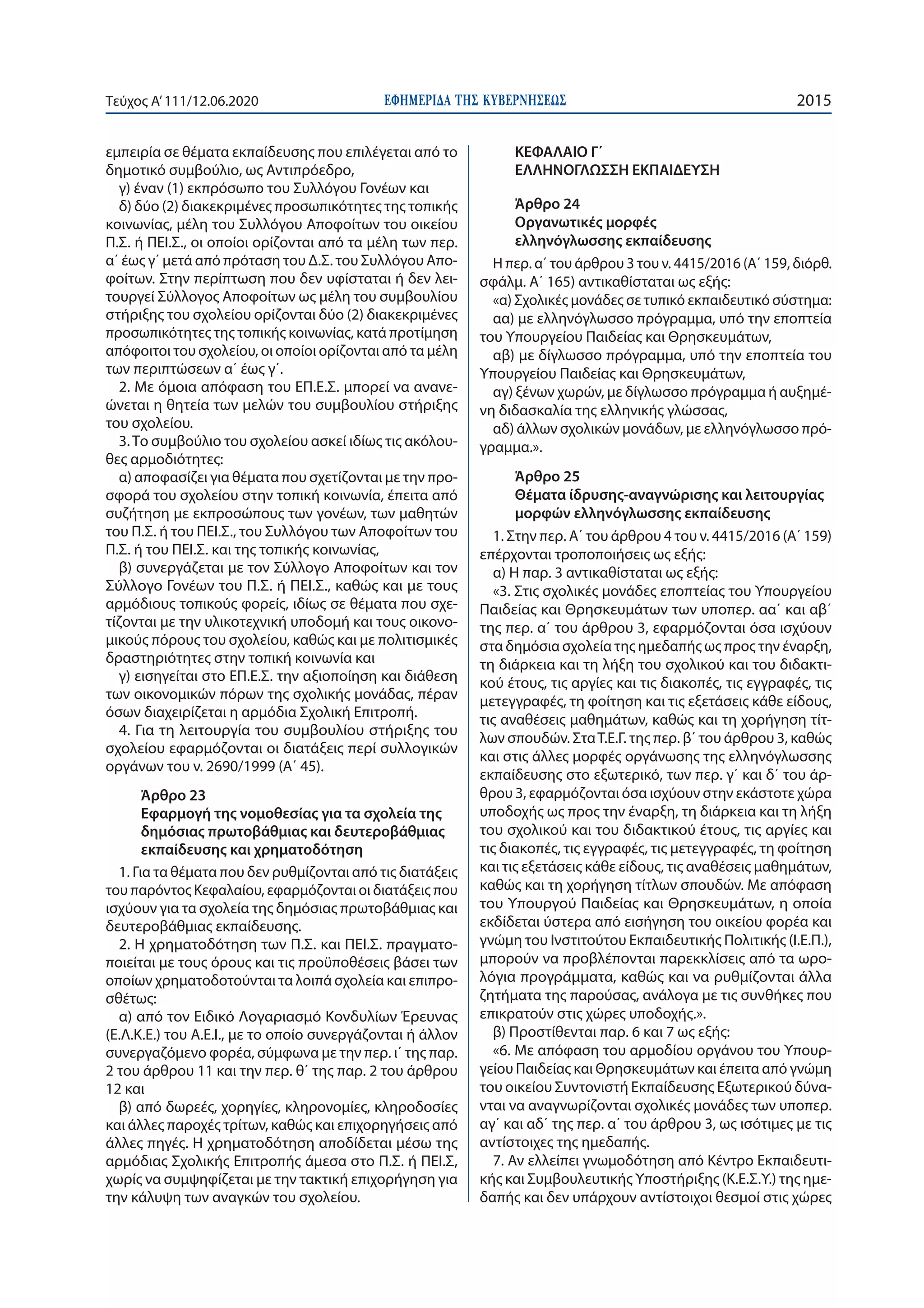 ΕΦΗΜΕΡΙ∆Α TΗΣ ΚΥΒΕΡΝΗΣΕΩΣ 2015Τεύχος A’111/12.06.2020
εμπειρία σε θέματα εκπαίδευσης που επιλέγεται από το
δημοτικό συμβούλιο, ως Αντιπρόεδρο,
γ) έναν (1) εκπρόσωπο του Συλλόγου Γονέων και
δ) δύο (2) διακεκριμένες προσωπικότητες της τοπικής
κοινωνίας, μέλη του Συλλόγου Αποφοίτων του οικείου
Π.Σ. ή ΠΕΙ.Σ., οι οποίοι ορίζονται από τα μέλη των περ.
α΄ έως γ΄ μετά από πρόταση του Δ.Σ. του Συλλόγου Απο-
φοίτων. Στην περίπτωση που δεν υφίσταται ή δεν λει-
τουργεί Σύλλογος Αποφοίτων ως μέλη του συμβουλίου
στήριξης του σχολείου ορίζονται δύο (2) διακεκριμένες
προσωπικότητες της τοπικής κοινωνίας, κατά προτίμηση
απόφοιτοι του σχολείου, οι οποίοι ορίζονται από τα μέλη
των περιπτώσεων α΄ έως γ΄.
2. Με όμοια απόφαση του ΕΠ.Ε.Σ. μπορεί να ανανε-
ώνεται η θητεία των μελών του συμβουλίου στήριξης
του σχολείου.
3.Το συμβούλιο του σχολείου ασκεί ιδίως τις ακόλου-
θες αρμοδιότητες:
α) αποφασίζει για θέματα που σχετίζονται με την προ-
σφορά του σχολείου στην τοπική κοινωνία, έπειτα από
συζήτηση με εκπροσώπους των γονέων, των μαθητών
του Π.Σ. ή του ΠΕΙ.Σ., του Συλλόγου των Αποφοίτων του
Π.Σ. ή του ΠΕΙ.Σ. και της τοπικής κοινωνίας,
β) συνεργάζεται με τον Σύλλογο Αποφοίτων και τον
Σύλλογο Γονέων του Π.Σ. ή ΠΕΙ.Σ., καθώς και με τους
αρμόδιους τοπικούς φορείς, ιδίως σε θέματα που σχε-
τίζονται με την υλικοτεχνική υποδομή και τους οικονο-
μικούς πόρους του σχολείου, καθώς και με πολιτισμικές
δραστηριότητες στην τοπική κοινωνία και
γ) εισηγείται στο ΕΠ.Ε.Σ. την αξιοποίηση και διάθεση
των οικονομικών πόρων της σχολικής μονάδας, πέραν
όσων διαχειρίζεται η αρμόδια Σχολική Επιτροπή.
4. Για τη λειτουργία του συμβουλίου στήριξης του
σχολείου εφαρμόζονται οι διατάξεις περί συλλογικών
οργάνων του ν. 2690/1999 (Α΄ 45).
Άρθρο 23
Εφαρμογή της νομοθεσίας για τα σχολεία της
δημόσιας πρωτοβάθμιας και δευτεροβάθμιας
εκπαίδευσης και χρηματοδότηση
1. Για τα θέματα που δεν ρυθμίζονται από τις διατάξεις
του παρόντος Κεφαλαίου, εφαρμόζονται οι διατάξεις που
ισχύουν για τα σχολεία της δημόσιας πρωτοβάθμιας και
δευτεροβάθμιας εκπαίδευσης.
2. Η χρηματοδότηση των Π.Σ. και ΠΕΙ.Σ. πραγματο-
ποιείται με τους όρους και τις προϋποθέσεις βάσει των
οποίων χρηματοδοτούνται τα λοιπά σχολεία και επιπρο-
σθέτως:
α) από τον Ειδικό Λογαριασμό Κονδυλίων Έρευνας
(Ε.Λ.Κ.Ε.) του Α.Ε.Ι., με το οποίο συνεργάζονται ή άλλον
συνεργαζόμενο φορέα, σύμφωνα με την περ. ι΄ της παρ.
2 του άρθρου 11 και την περ. θ΄ της παρ. 2 του άρθρου
12 και
β) από δωρεές, χορηγίες, κληρονομίες, κληροδοσίες
και άλλες παροχές τρίτων, καθώς και επιχορηγήσεις από
άλλες πηγές. Η χρηματοδότηση αποδίδεται μέσω της
αρμόδιας Σχολικής Επιτροπής άμεσα στο Π.Σ. ή ΠΕΙ.Σ,
χωρίς να συμψηφίζεται με την τακτική επιχορήγηση για
την κάλυψη των αναγκών του σχολείου.
ΚΕΦΑΛΑΙΟ Γ΄
ΕΛΛΗΝΟΓΛΩΣΣΗ ΕΚΠΑΙΔΕΥΣΗ
Άρθρο 24
Οργανωτικές μορφές
ελληνόγλωσσης εκπαίδευσης
Η περ. α΄ του άρθρου 3 του ν. 4415/2016 (Α΄ 159, διόρθ.
σφάλμ. Α΄ 165) αντικαθίσταται ως εξής:
«α) Σχολικές μονάδες σε τυπικό εκπαιδευτικό σύστημα:
αα) με ελληνόγλωσσο πρόγραμμα, υπό την εποπτεία
του Υπουργείου Παιδείας και Θρησκευμάτων,
αβ) με δίγλωσσο πρόγραμμα, υπό την εποπτεία του
Υπουργείου Παιδείας και Θρησκευμάτων,
αγ) ξένων χωρών, με δίγλωσσο πρόγραμμα ή αυξημέ-
νη διδασκαλία της ελληνικής γλώσσας,
αδ) άλλων σχολικών μονάδων, με ελληνόγλωσσο πρό-
γραμμα.».
Άρθρο 25
Θέματα ίδρυσης-αναγνώρισης και λειτουργίας
μορφών ελληνόγλωσσης εκπαίδευσης
1. Στην περ. Α΄ του άρθρου 4 του ν. 4415/2016 (Α΄ 159)
επέρχονται τροποποιήσεις ως εξής:
α) Η παρ. 3 αντικαθίσταται ως εξής:
«3. Στις σχολικές μονάδες εποπτείας του Υπουργείου
Παιδείας και Θρησκευμάτων των υποπερ. αα΄ και αβ΄
της περ. α΄ του άρθρου 3, εφαρμόζονται όσα ισχύουν
στα δημόσια σχολεία της ημεδαπής ως προς την έναρξη,
τη διάρκεια και τη λήξη του σχολικού και του διδακτι-
κού έτους, τις αργίες και τις διακοπές, τις εγγραφές, τις
μετεγγραφές, τη φοίτηση και τις εξετάσεις κάθε είδους,
τις αναθέσεις μαθημάτων, καθώς και τη χορήγηση τίτ-
λων σπουδών. ΣταΤ.Ε.Γ. της περ. β΄ του άρθρου 3, καθώς
και στις άλλες μορφές οργάνωσης της ελληνόγλωσσης
εκπαίδευσης στο εξωτερικό, των περ. γ΄ και δ΄ του άρ-
θρου 3, εφαρμόζονται όσα ισχύουν στην εκάστοτε χώρα
υποδοχής ως προς την έναρξη, τη διάρκεια και τη λήξη
του σχολικού και του διδακτικού έτους, τις αργίες και
τις διακοπές, τις εγγραφές, τις μετεγγραφές, τη φοίτηση
και τις εξετάσεις κάθε είδους, τις αναθέσεις μαθημάτων,
καθώς και τη χορήγηση τίτλων σπουδών. Με απόφαση
του Υπουργού Παιδείας και Θρησκευμάτων, η οποία
εκδίδεται ύστερα από εισήγηση του οικείου φορέα και
γνώμη του Ινστιτούτου Εκπαιδευτικής Πολιτικής (Ι.Ε.Π.),
μπορούν να προβλέπονται παρεκκλίσεις από τα ωρο-
λόγια προγράμματα, καθώς και να ρυθμίζονται άλλα
ζητήματα της παρούσας, ανάλογα με τις συνθήκες που
επικρατούν στις χώρες υποδοχής.».
β) Προστίθενται παρ. 6 και 7 ως εξής:
«6. Με απόφαση του αρμοδίου οργάνου του Υπουρ-
γείου Παιδείας και Θρησκευμάτων και έπειτα από γνώμη
του οικείου Συντονιστή Εκπαίδευσης Εξωτερικού δύνα-
νται να αναγνωρίζονται σχολικές μονάδες των υποπερ.
αγ΄ και αδ΄ της περ. α΄ του άρθρου 3, ως ισότιμες με τις
αντίστοιχες της ημεδαπής.
7. Αν ελλείπει γνωμοδότηση από Κέντρο Εκπαιδευτι-
κής και Συμβουλευτικής Υποστήριξης (Κ.Ε.Σ.Υ.) της ημε-
δαπής και δεν υπάρχουν αντίστοιχοι θεσμοί στις χώρες
 