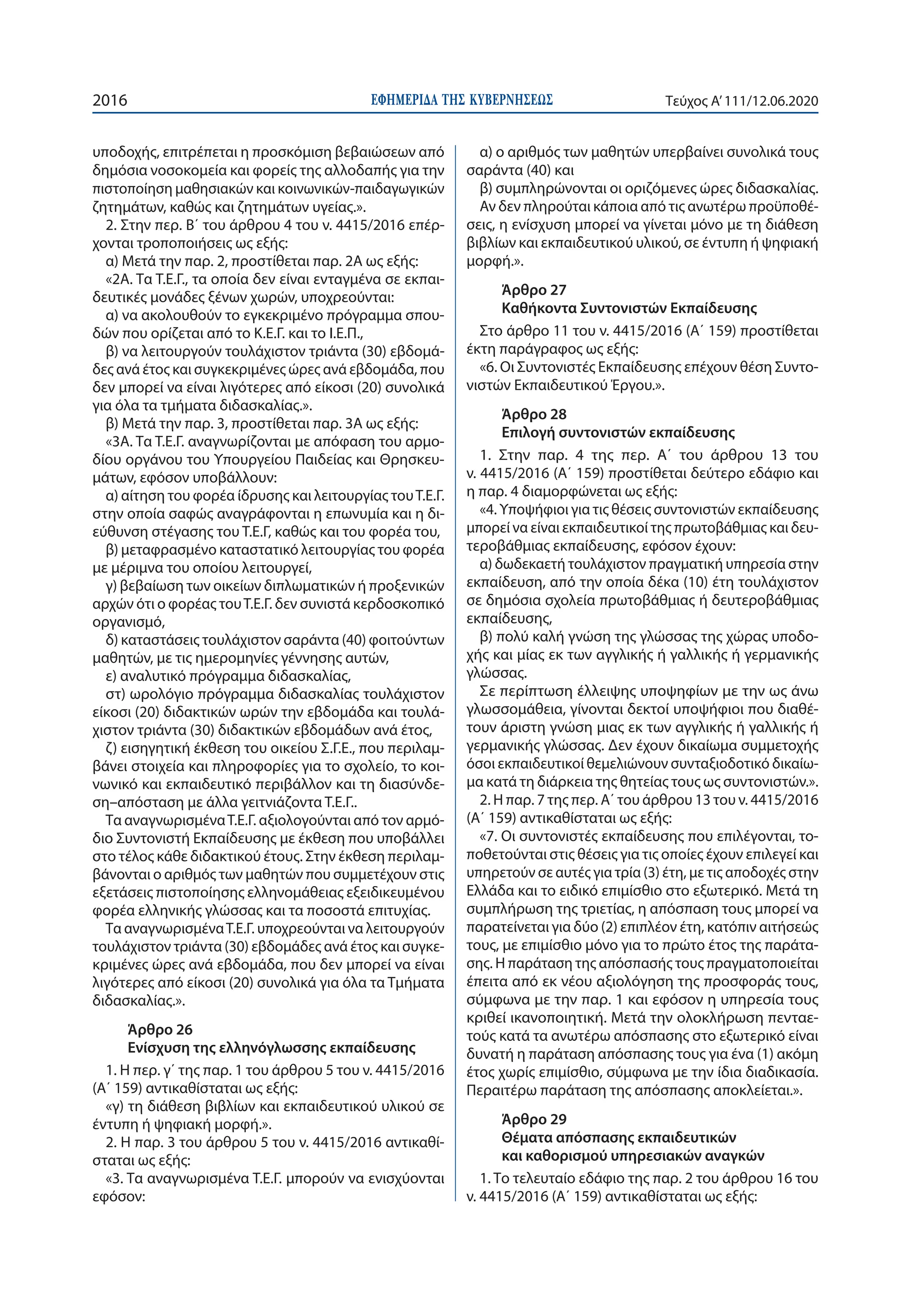 ΕΦΗΜΕΡΙ∆Α TΗΣ ΚΥΒΕΡΝΗΣΕΩΣ2016 Τεύχος A’111/12.06.2020
υποδοχής, επιτρέπεται η προσκόμιση βεβαιώσεων από
δημόσια νοσοκομεία και φορείς της αλλοδαπής για την
πιστοποίηση μαθησιακών και κοινωνικών-παιδαγωγικών
ζητημάτων, καθώς και ζητημάτων υγείας.».
2. Στην περ. Β΄ του άρθρου 4 του ν. 4415/2016 επέρ-
χονται τροποποιήσεις ως εξής:
α) Μετά την παρ. 2, προστίθεται παρ. 2Α ως εξής:
«2Α. Τα Τ.Ε.Γ., τα οποία δεν είναι ενταγμένα σε εκπαι-
δευτικές μονάδες ξένων χωρών, υποχρεούνται:
α) να ακολουθούν το εγκεκριμένο πρόγραμμα σπου-
δών που ορίζεται από το Κ.Ε.Γ. και το Ι.Ε.Π.,
β) να λειτουργούν τουλάχιστον τριάντα (30) εβδομά-
δες ανά έτος και συγκεκριμένες ώρες ανά εβδομάδα, που
δεν μπορεί να είναι λιγότερες από είκοσι (20) συνολικά
για όλα τα τμήματα διδασκαλίας.».
β) Μετά την παρ. 3, προστίθεται παρ. 3Α ως εξής:
«3Α. Τα Τ.Ε.Γ. αναγνωρίζονται με απόφαση του αρμο-
δίου οργάνου του Υπουργείου Παιδείας και Θρησκευ-
μάτων, εφόσον υποβάλλουν:
α) αίτηση του φορέα ίδρυσης και λειτουργίας τουΤ.Ε.Γ.
στην οποία σαφώς αναγράφονται η επωνυμία και η δι-
εύθυνση στέγασης του Τ.Ε.Γ, καθώς και του φορέα του,
β) μεταφρασμένο καταστατικό λειτουργίας του φορέα
με μέριμνα του οποίου λειτουργεί,
γ) βεβαίωση των οικείων διπλωματικών ή προξενικών
αρχών ότι ο φορέας τουΤ.Ε.Γ. δεν συνιστά κερδοσκοπικό
οργανισμό,
δ) καταστάσεις τουλάχιστον σαράντα (40) φοιτούντων
μαθητών, με τις ημερομηνίες γέννησης αυτών,
ε) αναλυτικό πρόγραμμα διδασκαλίας,
στ) ωρολόγιο πρόγραμμα διδασκαλίας τουλάχιστον
είκοσι (20) διδακτικών ωρών την εβδομάδα και τουλά-
χιστον τριάντα (30) διδακτικών εβδομάδων ανά έτος,
ζ) εισηγητική έκθεση του οικείου Σ.Γ.Ε., που περιλαμ-
βάνει στοιχεία και πληροφορίες για το σχολείο, το κοι-
νωνικό και εκπαιδευτικό περιβάλλον και τη διασύνδε-
ση–απόσταση με άλλα γειτνιάζοντα Τ.Ε.Γ..
Τα αναγνωρισμέναΤ.Ε.Γ. αξιολογούνται από τον αρμό-
διο Συντονιστή Εκπαίδευσης με έκθεση που υποβάλλει
στο τέλος κάθε διδακτικού έτους. Στην έκθεση περιλαμ-
βάνονται ο αριθμός των μαθητών που συμμετέχουν στις
εξετάσεις πιστοποίησης ελληνομάθειας εξειδικευμένου
φορέα ελληνικής γλώσσας και τα ποσοστά επιτυχίας.
Τα αναγνωρισμέναΤ.Ε.Γ. υποχρεούνται να λειτουργούν
τουλάχιστον τριάντα (30) εβδομάδες ανά έτος και συγκε-
κριμένες ώρες ανά εβδομάδα, που δεν μπορεί να είναι
λιγότερες από είκοσι (20) συνολικά για όλα τα Τμήματα
διδασκαλίας.».
Άρθρο 26
Ενίσχυση της ελληνόγλωσσης εκπαίδευσης
1. Η περ. γ΄ της παρ. 1 του άρθρου 5 του ν. 4415/2016
(Α΄ 159) αντικαθίσταται ως εξής:
«γ) τη διάθεση βιβλίων και εκπαιδευτικού υλικού σε
έντυπη ή ψηφιακή μορφή.».
2. Η παρ. 3 του άρθρου 5 του ν. 4415/2016 αντικαθί-
σταται ως εξής:
«3. Τα αναγνωρισμένα Τ.Ε.Γ. μπορούν να ενισχύονται
εφόσον:
α) ο αριθμός των μαθητών υπερβαίνει συνολικά τους
σαράντα (40) και
β) συμπληρώνονται οι οριζόμενες ώρες διδασκαλίας.
Αν δεν πληρούται κάποια από τις ανωτέρω προϋποθέ-
σεις, η ενίσχυση μπορεί να γίνεται μόνο με τη διάθεση
βιβλίων και εκπαιδευτικού υλικού, σε έντυπη ή ψηφιακή
μορφή.».
Άρθρο 27
Καθήκοντα Συντονιστών Εκπαίδευσης
Στο άρθρο 11 του ν. 4415/2016 (Α΄ 159) προστίθεται
έκτη παράγραφος ως εξής:
«6. Οι Συντονιστές Εκπαίδευσης επέχουν θέση Συντο-
νιστών Εκπαιδευτικού Έργου.».
Άρθρο 28
Επιλογή συντονιστών εκπαίδευσης
1. Στην παρ. 4 της περ. Α΄ του άρθρου 13 του
ν. 4415/2016 (Α΄ 159) προστίθεται δεύτερο εδάφιο και
η παρ. 4 διαμορφώνεται ως εξής:
«4. Υποψήφιοι για τις θέσεις συντονιστών εκπαίδευσης
μπορεί να είναι εκπαιδευτικοί της πρωτοβάθμιας και δευ-
τεροβάθμιας εκπαίδευσης, εφόσον έχουν:
α) δωδεκαετή τουλάχιστον πραγματική υπηρεσία στην
εκπαίδευση, από την οποία δέκα (10) έτη τουλάχιστον
σε δημόσια σχολεία πρωτοβάθμιας ή δευτεροβάθμιας
εκπαίδευσης,
β) πολύ καλή γνώση της γλώσσας της χώρας υποδο-
χής και μίας εκ των αγγλικής ή γαλλικής ή γερμανικής
γλώσσας.
Σε περίπτωση έλλειψης υποψηφίων με την ως άνω
γλωσσομάθεια, γίνονται δεκτοί υποψήφιοι που διαθέ-
τουν άριστη γνώση μιας εκ των αγγλικής ή γαλλικής ή
γερμανικής γλώσσας. Δεν έχουν δικαίωμα συμμετοχής
όσοι εκπαιδευτικοί θεμελιώνουν συνταξιοδοτικό δικαίω-
μα κατά τη διάρκεια της θητείας τους ως συντονιστών.».
2. Η παρ. 7 της περ. Α΄ του άρθρου 13 του ν. 4415/2016
(Α΄ 159) αντικαθίσταται ως εξής:
«7. Οι συντονιστές εκπαίδευσης που επιλέγονται, το-
ποθετούνται στις θέσεις για τις οποίες έχουν επιλεγεί και
υπηρετούν σε αυτές για τρία (3) έτη, με τις αποδοχές στην
Ελλάδα και το ειδικό επιμίσθιο στο εξωτερικό. Μετά τη
συμπλήρωση της τριετίας, η απόσπαση τους μπορεί να
παρατείνεται για δύο (2) επιπλέον έτη, κατόπιν αιτήσεώς
τους, με επιμίσθιο μόνο για το πρώτο έτος της παράτα-
σης. Η παράταση της απόσπασής τους πραγματοποιείται
έπειτα από εκ νέου αξιολόγηση της προσφοράς τους,
σύμφωνα με την παρ. 1 και εφόσον η υπηρεσία τους
κριθεί ικανοποιητική. Μετά την ολοκλήρωση πενταε-
τούς κατά τα ανωτέρω απόσπασης στο εξωτερικό είναι
δυνατή η παράταση απόσπασης τους για ένα (1) ακόμη
έτος χωρίς επιμίσθιο, σύμφωνα με την ίδια διαδικασία.
Περαιτέρω παράταση της απόσπασης αποκλείεται.».
Άρθρο 29
Θέματα απόσπασης εκπαιδευτικών
και καθορισμού υπηρεσιακών αναγκών
1. Το τελευταίο εδάφιο της παρ. 2 του άρθρου 16 του
ν. 4415/2016 (Α΄ 159) αντικαθίσταται ως εξής:
 