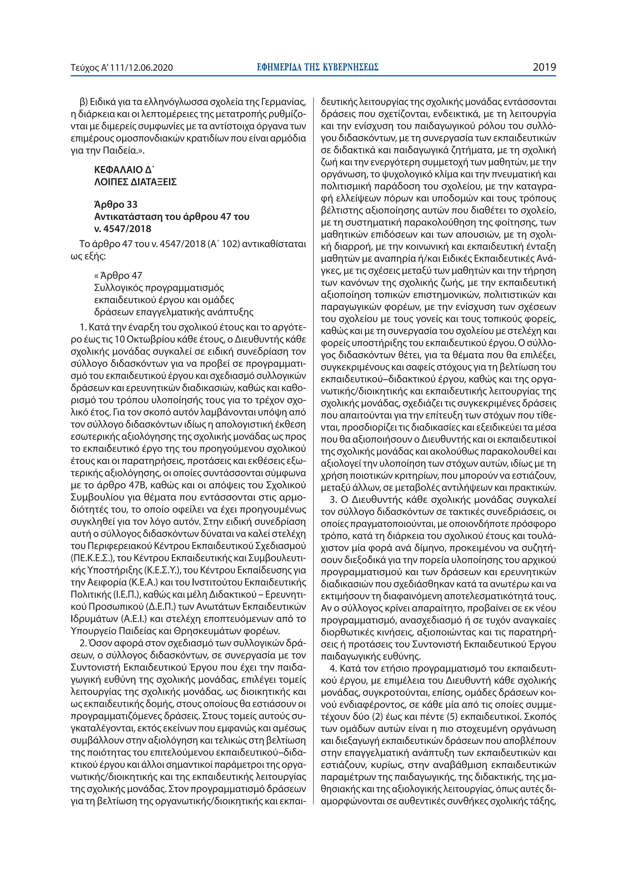 ΕΦΗΜΕΡΙ∆Α TΗΣ ΚΥΒΕΡΝΗΣΕΩΣ 2019Τεύχος A’111/12.06.2020
β) Ειδικά για τα ελληνόγλωσσα σχολεία της Γερμανίας,
η διάρκεια και οι λεπτομέρειες της μετατροπής ρυθμίζο-
νται με διμερείς συμφωνίες με τα αντίστοιχα όργανα των
επιμέρους ομοσπονδιακών κρατιδίων που είναι αρμόδια
για την Παιδεία.».
ΚΕΦΑΛΑΙΟ Δ΄
ΛΟΙΠΕΣ ΔΙΑΤΑΞΕΙΣ
Άρθρο 33
Αντικατάσταση του άρθρου 47 του
ν. 4547/2018
Το άρθρο 47 του ν. 4547/2018 (Α΄ 102) αντικαθίσταται
ως εξής:
« Άρθρο 47
Συλλογικός προγραμματισμός
εκπαιδευτικού έργου και ομάδες
δράσεων επαγγελματικής ανάπτυξης
1. Κατά την έναρξη του σχολικού έτους και το αργότε-
ρο έως τις 10 Οκτωβρίου κάθε έτους, ο Διευθυντής κάθε
σχολικής μονάδας συγκαλεί σε ειδική συνεδρίαση τον
σύλλογο διδασκόντων για να προβεί σε προγραμματι-
σμό του εκπαιδευτικού έργου και σχεδιασμό συλλογικών
δράσεων και ερευνητικών διαδικασιών, καθώς και καθο-
ρισμό του τρόπου υλοποίησής τους για το τρέχον σχο-
λικό έτος. Για τον σκοπό αυτόν λαμβάνονται υπόψη από
τον σύλλογο διδασκόντων ιδίως η απολογιστική έκθεση
εσωτερικής αξιολόγησης της σχολικής μονάδας ως προς
το εκπαιδευτικό έργο της του προηγούμενου σχολικού
έτους και οι παρατηρήσεις, προτάσεις και εκθέσεις εξω-
τερικής αξιολόγησης, οι οποίες συντάσσονται σύμφωνα
με το άρθρο 47Β, καθώς και οι απόψεις του Σχολικού
Συμβουλίου για θέματα που εντάσσονται στις αρμο-
διότητές του, το οποίο οφείλει να έχει προηγουμένως
συγκληθεί για τον λόγο αυτόν. Στην ειδική συνεδρίαση
αυτή ο σύλλογος διδασκόντων δύναται να καλεί στελέχη
του Περιφερειακού Κέντρου Εκπαιδευτικού Σχεδιασμού
(ΠΕ.Κ.Ε.Σ.), του Κέντρου Εκπαιδευτικής και Συμβουλευτι-
κής Υποστήριξης (Κ.Ε.Σ.Υ.), του Κέντρου Εκπαίδευσης για
την Αειφορία (Κ.Ε.Α.) και του Ινστιτούτου Εκπαιδευτικής
Πολιτικής (Ι.Ε.Π.), καθώς και μέλη Διδακτικού – Ερευνητι-
κού Προσωπικού (Δ.Ε.Π.) των Ανωτάτων Εκπαιδευτικών
Ιδρυμάτων (Α.Ε.Ι.) και στελέχη εποπτευόμενων από το
Υπουργείο Παιδείας και Θρησκευμάτων φορέων.
2. Όσον αφορά στον σχεδιασμό των συλλογικών δρά-
σεων, ο σύλλογος διδασκόντων, σε συνεργασία με τον
Συντονιστή Εκπαιδευτικού Έργου που έχει την παιδα-
γωγική ευθύνη της σχολικής μονάδας, επιλέγει τομείς
λειτουργίας της σχολικής μονάδας, ως διοικητικής και
ως εκπαιδευτικής δομής, στους οποίους θα εστιάσουν οι
προγραμματιζόμενες δράσεις. Στους τομείς αυτούς συ-
γκαταλέγονται, εκτός εκείνων που εμφανώς και αμέσως
συμβάλλουν στην αξιολόγηση και τελικώς στη βελτίωση
της ποιότητας του επιτελούμενου εκπαιδευτικού–διδα-
κτικού έργου και άλλοι σημαντικοί παράμετροι της οργα-
νωτικής/διοικητικής και της εκπαιδευτικής λειτουργίας
της σχολικής μονάδας. Στον προγραμματισμό δράσεων
για τη βελτίωση της οργανωτικής/διοικητικής και εκπαι-
δευτικής λειτουργίας της σχολικής μονάδας εντάσσονται
δράσεις που σχετίζονται, ενδεικτικά, με τη λειτουργία
και την ενίσχυση του παιδαγωγικού ρόλου του συλλό-
γου διδασκόντων, με τη συνεργασία των εκπαιδευτικών
σε διδακτικά και παιδαγωγικά ζητήματα, με τη σχολική
ζωή και την ενεργότερη συμμετοχή των μαθητών, με την
οργάνωση, το ψυχολογικό κλίμα και την πνευματική και
πολιτισμική παράδοση του σχολείου, με την καταγρα-
φή ελλείψεων πόρων και υποδομών και τους τρόπους
βέλτιστης αξιοποίησης αυτών που διαθέτει το σχολείο,
με τη συστηματική παρακολούθηση της φοίτησης, των
μαθητικών επιδόσεων και των απουσιών, με τη σχολι-
κή διαρροή, με την κοινωνική και εκπαιδευτική ένταξη
μαθητών με αναπηρία ή/και Ειδικές Εκπαιδευτικές Ανά-
γκες, με τις σχέσεις μεταξύ των μαθητών και την τήρηση
των κανόνων της σχολικής ζωής, με την εκπαιδευτική
αξιοποίηση τοπικών επιστημονικών, πολιτιστικών και
παραγωγικών φορέων, με την ενίσχυση των σχέσεων
του σχολείου με τους γονείς και τους τοπικούς φορείς,
καθώς και με τη συνεργασία του σχολείου με στελέχη και
φορείς υποστήριξης του εκπαιδευτικού έργου. Ο σύλλο-
γος διδασκόντων θέτει, για τα θέματα που θα επιλέξει,
συγκεκριμένους και σαφείς στόχους για τη βελτίωση του
εκπαιδευτικού–διδακτικού έργου, καθώς και της οργα-
νωτικής/διοικητικής και εκπαιδευτικής λειτουργίας της
σχολικής μονάδας, σχεδιάζει τις συγκεκριμένες δράσεις
που απαιτούνται για την επίτευξη των στόχων που τίθε-
νται, προσδιορίζει τις διαδικασίες και εξειδικεύει τα μέσα
που θα αξιοποιήσουν ο Διευθυντής και οι εκπαιδευτικοί
της σχολικής μονάδας και ακολούθως παρακολουθεί και
αξιολογεί την υλοποίηση των στόχων αυτών, ιδίως με τη
χρήση ποιοτικών κριτηρίων, που μπορούν να εστιάζουν,
μεταξύ άλλων, σε μεταβολές αντιλήψεων και πρακτικών.
3. Ο Διευθυντής κάθε σχολικής μονάδας συγκαλεί
τον σύλλογο διδασκόντων σε τακτικές συνεδριάσεις, οι
οποίες πραγματοποιούνται, με οποιονδήποτε πρόσφορο
τρόπο, κατά τη διάρκεια του σχολικού έτους και τουλά-
χιστον μία φορά ανά δίμηνο, προκειμένου να συζητή-
σουν διεξοδικά για την πορεία υλοποίησης του αρχικού
προγραμματισμού και των δράσεων και ερευνητικών
διαδικασιών που σχεδιάσθηκαν κατά τα ανωτέρω και να
εκτιμήσουν τη διαφαινόμενη αποτελεσματικότητά τους.
Αν ο σύλλογος κρίνει απαραίτητο, προβαίνει σε εκ νέου
προγραμματισμό, ανασχεδιασμό ή σε τυχόν αναγκαίες
διορθωτικές κινήσεις, αξιοποιώντας και τις παρατηρή-
σεις ή προτάσεις του Συντονιστή Εκπαιδευτικού Έργου
παιδαγωγικής ευθύνης.
4. Κατά τον ετήσιο προγραμματισμό του εκπαιδευτι-
κού έργου, με επιμέλεια του Διευθυντή κάθε σχολικής
μονάδας, συγκροτούνται, επίσης, ομάδες δράσεων κοι-
νού ενδιαφέροντος, σε κάθε μία από τις οποίες συμμε-
τέχουν δύο (2) έως και πέντε (5) εκπαιδευτικοί. Σκοπός
των ομάδων αυτών είναι η πιο στοχευμένη οργάνωση
και διεξαγωγή εκπαιδευτικών δράσεων που αποβλέπουν
στην επαγγελματική ανάπτυξη των εκπαιδευτικών και
εστιάζουν, κυρίως, στην αναβάθμιση εκπαιδευτικών
παραμέτρων της παιδαγωγικής, της διδακτικής, της μα-
θησιακής και της αξιολογικής λειτουργίας, όπως αυτές δι-
αμορφώνονται σε αυθεντικές συνθήκες σχολικής τάξης,
 