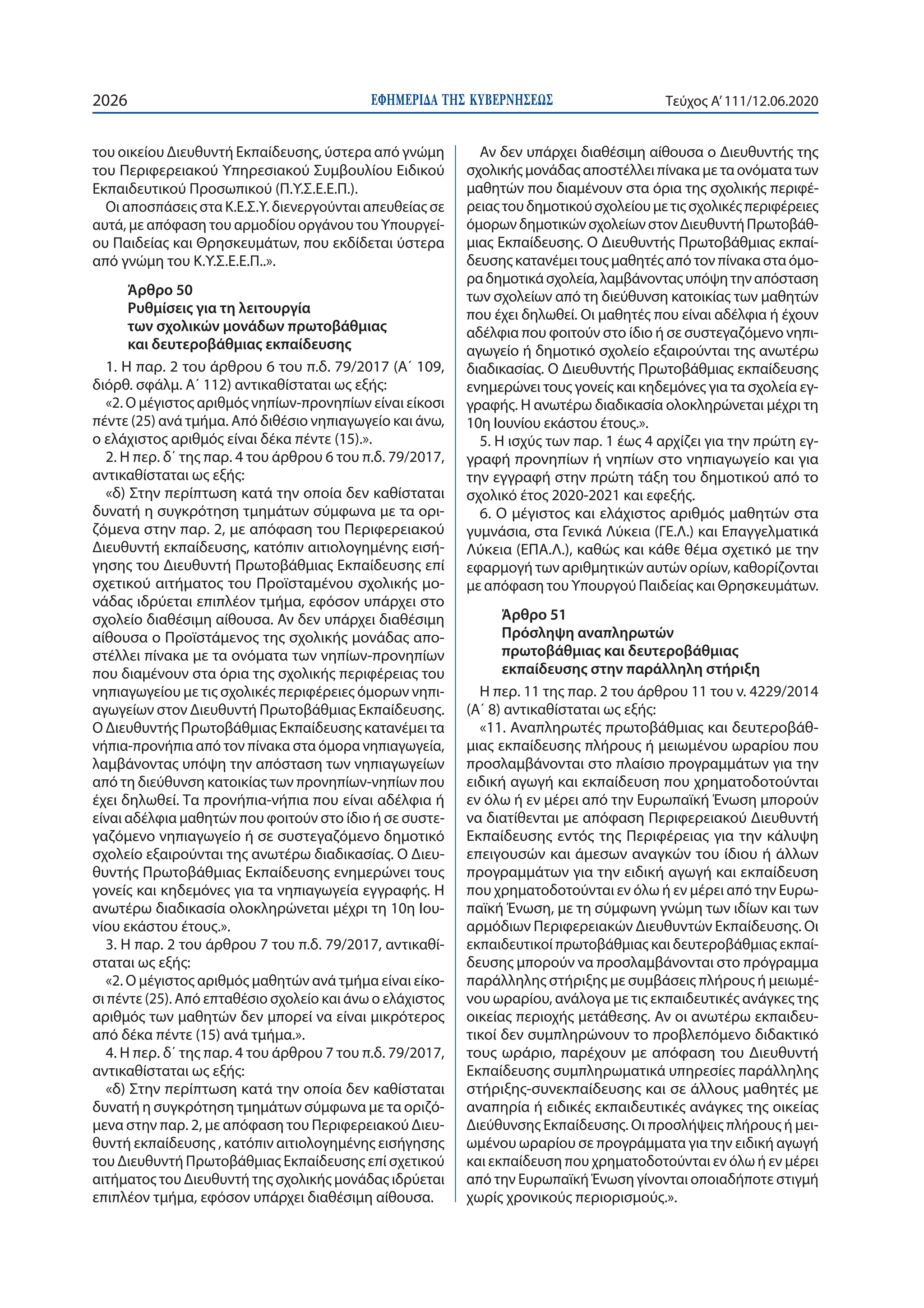 ΕΦΗΜΕΡΙ∆Α TΗΣ ΚΥΒΕΡΝΗΣΕΩΣ2026 Τεύχος A’111/12.06.2020
του οικείου Διευθυντή Εκπαίδευσης, ύστερα από γνώμη
του Περιφερειακού Υπηρεσιακού Συμβουλίου Ειδικού
Εκπαιδευτικού Προσωπικού (Π.Υ.Σ.Ε.Ε.Π.).
Οι αποσπάσεις στα Κ.Ε.Σ.Υ. διενεργούνται απευθείας σε
αυτά, με απόφαση του αρμοδίου οργάνου του Υπουργεί-
ου Παιδείας και Θρησκευμάτων, που εκδίδεται ύστερα
από γνώμη του Κ.Υ.Σ.Ε.Ε.Π..».
Άρθρο 50
Ρυθμίσεις για τη λειτουργία
των σχολικών μονάδων πρωτοβάθμιας
και δευτεροβάθμιας εκπαίδευσης
1. Η παρ. 2 του άρθρου 6 του π.δ. 79/2017 (A΄ 109,
διόρθ. σφάλμ. Α΄ 112) αντικαθίσταται ως εξής:
«2. Ο μέγιστος αριθμός νηπίων-προνηπίων είναι είκοσι
πέντε (25) ανά τμήμα. Από διθέσιο νηπιαγωγείο και άνω,
ο ελάχιστος αριθμός είναι δέκα πέντε (15).».
2. Η περ. δ΄ της παρ. 4 του άρθρου 6 του π.δ. 79/2017,
αντικαθίσταται ως εξής:
«δ) Στην περίπτωση κατά την οποία δεν καθίσταται
δυνατή η συγκρότηση τμημάτων σύμφωνα με τα ορι-
ζόμενα στην παρ. 2, με απόφαση του Περιφερειακού
Διευθυντή εκπαίδευσης, κατόπιν αιτιολογημένης εισή-
γησης του Διευθυντή Πρωτοβάθμιας Εκπαίδευσης επί
σχετικού αιτήματος του Προϊσταμένου σχολικής μο-
νάδας ιδρύεται επιπλέον τμήμα, εφόσον υπάρχει στο
σχολείο διαθέσιμη αίθουσα. Αν δεν υπάρχει διαθέσιμη
αίθουσα ο Προϊστάμενος της σχολικής μονάδας απο-
στέλλει πίνακα με τα ονόματα των νηπίων-προνηπίων
που διαμένουν στα όρια της σχολικής περιφέρειας του
νηπιαγωγείου με τις σχολικές περιφέρειες όμορων νηπι-
αγωγείων στον Διευθυντή Πρωτοβάθμιας Εκπαίδευσης.
Ο Διευθυντής Πρωτοβάθμιας Εκπαίδευσης κατανέμει τα
νήπια-προνήπια από τον πίνακα στα όμορα νηπιαγωγεία,
λαμβάνοντας υπόψη την απόσταση των νηπιαγωγείων
από τη διεύθυνση κατοικίας των προνηπίων-νηπίων που
έχει δηλωθεί. Τα προνήπια-νήπια που είναι αδέλφια ή
είναι αδέλφια μαθητών που φοιτούν στο ίδιο ή σε συστε-
γαζόμενο νηπιαγωγείο ή σε συστεγαζόμενο δημοτικό
σχολείο εξαιρούνται της ανωτέρω διαδικασίας. Ο Διευ-
θυντής Πρωτοβάθμιας Εκπαίδευσης ενημερώνει τους
γονείς και κηδεμόνες για τα νηπιαγωγεία εγγραφής. Η
ανωτέρω διαδικασία ολοκληρώνεται μέχρι τη 10η Ιου-
νίου εκάστου έτους.».
3. Η παρ. 2 του άρθρου 7 του π.δ. 79/2017, αντικαθί-
σταται ως εξής:
«2. Ο μέγιστος αριθμός μαθητών ανά τμήμα είναι είκο-
σι πέντε (25). Από επταθέσιο σχολείο και άνω ο ελάχιστος
αριθμός των μαθητών δεν μπορεί να είναι μικρότερος
από δέκα πέντε (15) ανά τμήμα.».
4. Η περ. δ΄ της παρ. 4 του άρθρου 7 του π.δ. 79/2017,
αντικαθίσταται ως εξής:
«δ) Στην περίπτωση κατά την οποία δεν καθίσταται
δυνατή η συγκρότηση τμημάτων σύμφωνα με τα οριζό-
μενα στην παρ. 2, με απόφαση του Περιφερειακού Διευ-
θυντή εκπαίδευσης , κατόπιν αιτιολογημένης εισήγησης
του Διευθυντή Πρωτοβάθμιας Εκπαίδευσης επί σχετικού
αιτήματος του Διευθυντή της σχολικής μονάδας ιδρύεται
επιπλέον τμήμα, εφόσον υπάρχει διαθέσιμη αίθουσα.
Αν δεν υπάρχει διαθέσιμη αίθουσα ο Διευθυντής της
σχολικήςμονάδαςαποστέλλειπίνακαμεταονόματατων
μαθητών που διαμένουν στα όρια της σχολικής περιφέ-
ρειαςτουδημοτικούσχολείουμετιςσχολικέςπεριφέρειες
όμορωνδημοτικώνσχολείωνστονΔιευθυντήΠρωτοβάθ-
μιας Εκπαίδευσης. Ο Διευθυντής Πρωτοβάθμιας εκπαί-
δευσηςκατανέμειτουςμαθητέςαπότονπίνακασταόμο-
ραδημοτικάσχολεία,λαμβάνονταςυπόψητηναπόσταση
των σχολείων από τη διεύθυνση κατοικίας των μαθητών
που έχει δηλωθεί. Οι μαθητές που είναι αδέλφια ή έχουν
αδέλφια που φοιτούν στο ίδιο ή σε συστεγαζόμενο νηπι-
αγωγείο ή δημοτικό σχολείο εξαιρούνται της ανωτέρω
διαδικασίας. Ο Διευθυντής Πρωτοβάθμιας εκπαίδευσης
ενημερώνει τους γονείς και κηδεμόνες για τα σχολεία εγ-
γραφής. Η ανωτέρω διαδικασία ολοκληρώνεται μέχρι τη
10η Ιουνίου εκάστου έτους.».
5. Η ισχύς των παρ. 1 έως 4 αρχίζει για την πρώτη εγ-
γραφή προνηπίων ή νηπίων στο νηπιαγωγείο και για
την εγγραφή στην πρώτη τάξη του δημοτικού από το
σχολικό έτος 2020-2021 και εφεξής.
6. Ο μέγιστος και ελάχιστος αριθμός μαθητών στα
γυμνάσια, στα Γενικά Λύκεια (ΓΕ.Λ.) και Επαγγελματικά
Λύκεια (ΕΠΑ.Λ.), καθώς και κάθε θέμα σχετικό με την
εφαρμογή των αριθμητικών αυτών ορίων, καθορίζονται
με απόφαση του Υπουργού Παιδείας και Θρησκευμάτων.
Άρθρο 51
Πρόσληψη αναπληρωτών
πρωτοβάθμιας και δευτεροβάθμιας
εκπαίδευσης στην παράλληλη στήριξη
Η περ. 11 της παρ. 2 του άρθρου 11 του ν. 4229/2014
(Α΄ 8) αντικαθίσταται ως εξής:
«11. Αναπληρωτές πρωτοβάθμιας και δευτεροβάθ-
μιας εκπαίδευσης πλήρους ή μειωμένου ωραρίου που
προσλαμβάνονται στο πλαίσιο προγραμμάτων για την
ειδική αγωγή και εκπαίδευση που χρηματοδοτούνται
εν όλω ή εν μέρει από την Ευρωπαϊκή Ένωση μπορούν
να διατίθενται με απόφαση Περιφερειακού Διευθυντή
Εκπαίδευσης εντός της Περιφέρειας για την κάλυψη
επειγουσών και άμεσων αναγκών του ίδιου ή άλλων
προγραμμάτων για την ειδική αγωγή και εκπαίδευση
που χρηματοδοτούνται εν όλω ή εν μέρει από την Ευρω-
παϊκή Ένωση, με τη σύμφωνη γνώμη των ιδίων και των
αρμόδιων Περιφερειακών Διευθυντών Εκπαίδευσης. Οι
εκπαιδευτικοί πρωτοβάθμιας και δευτεροβάθμιας εκπαί-
δευσης μπορούν να προσλαμβάνονται στο πρόγραμμα
παράλληλης στήριξης με συμβάσεις πλήρους ή μειωμέ-
νου ωραρίου, ανάλογα με τις εκπαιδευτικές ανάγκες της
οικείας περιοχής μετάθεσης. Αν οι ανωτέρω εκπαιδευ-
τικοί δεν συμπληρώνουν το προβλεπόμενο διδακτικό
τους ωράριο, παρέχουν με απόφαση του Διευθυντή
Εκπαίδευσης συμπληρωματικά υπηρεσίες παράλληλης
στήριξης-συνεκπαίδευσης και σε άλλους μαθητές με
αναπηρία ή ειδικές εκπαιδευτικές ανάγκες της οικείας
Διεύθυνσης Εκπαίδευσης. Οι προσλήψεις πλήρους ή μει-
ωμένου ωραρίου σε προγράμματα για την ειδική αγωγή
και εκπαίδευση που χρηματοδοτούνται εν όλω ή εν μέρει
από την Ευρωπαϊκή Ένωση γίνονται οποιαδήποτε στιγμή
χωρίς χρονικούς περιορισμούς.».
 