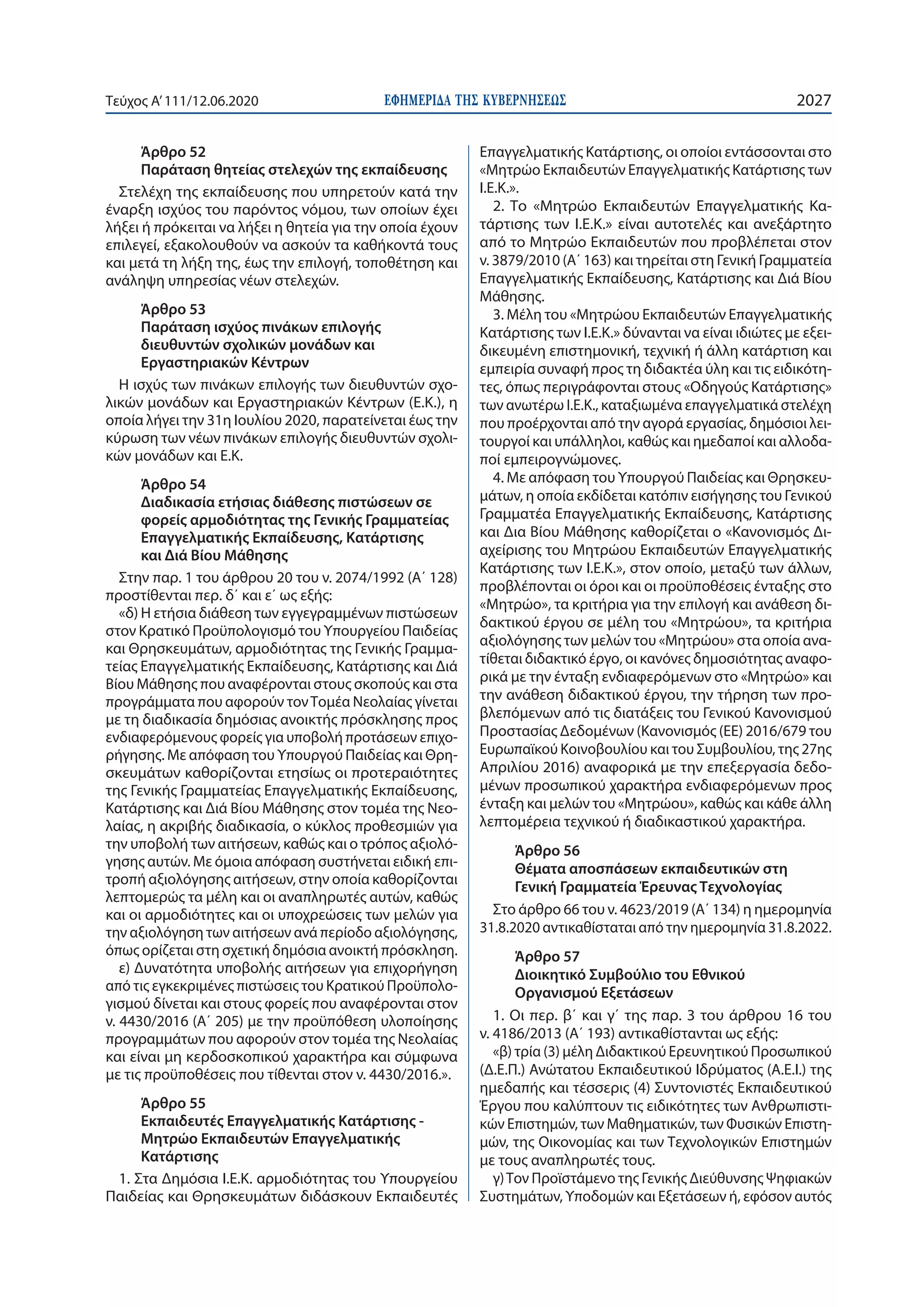 ΕΦΗΜΕΡΙ∆Α TΗΣ ΚΥΒΕΡΝΗΣΕΩΣ 2027Τεύχος A’111/12.06.2020
Άρθρο 52
Παράταση θητείας στελεχών της εκπαίδευσης
Στελέχη της εκπαίδευσης που υπηρετούν κατά την
έναρξη ισχύος του παρόντος νόμου, των οποίων έχει
λήξει ή πρόκειται να λήξει η θητεία για την οποία έχουν
επιλεγεί, εξακολουθούν να ασκούν τα καθήκοντά τους
και μετά τη λήξη της, έως την επιλογή, τοποθέτηση και
ανάληψη υπηρεσίας νέων στελεχών.
Άρθρο 53
Παράταση ισχύος πινάκων επιλογής
διευθυντών σχολικών μονάδων και
Εργαστηριακών Κέντρων
Η ισχύς των πινάκων επιλογής των διευθυντών σχο-
λικών μονάδων και Εργαστηριακών Κέντρων (Ε.Κ.), η
οποία λήγει την 31η Ιουλίου 2020, παρατείνεται έως την
κύρωση των νέων πινάκων επιλογής διευθυντών σχολι-
κών μονάδων και Ε.Κ.
Άρθρο 54
Διαδικασία ετήσιας διάθεσης πιστώσεων σε
φορείς αρμοδιότητας της Γενικής Γραμματείας
Επαγγελματικής Εκπαίδευσης, Κατάρτισης
και Διά Βίου Μάθησης
Στην παρ. 1 του άρθρου 20 του ν. 2074/1992 (Α΄ 128)
προστίθενται περ. δ΄ και ε΄ ως εξής:
«δ) Η ετήσια διάθεση των εγγεγραμμένων πιστώσεων
στον Κρατικό Προϋπολογισμό του Υπουργείου Παιδείας
και Θρησκευμάτων, αρμοδιότητας της Γενικής Γραμμα-
τείας Επαγγελματικής Εκπαίδευσης, Κατάρτισης και Διά
Βίου Μάθησης που αναφέρονται στους σκοπούς και στα
προγράμματα που αφορούν τονΤομέα Νεολαίας γίνεται
με τη διαδικασία δημόσιας ανοικτής πρόσκλησης προς
ενδιαφερόμενους φορείς για υποβολή προτάσεων επιχο-
ρήγησης. Με απόφαση του Υπουργού Παιδείας και Θρη-
σκευμάτων καθορίζονται ετησίως οι προτεραιότητες
της Γενικής Γραμματείας Επαγγελματικής Εκπαίδευσης,
Κατάρτισης και Διά Βίου Μάθησης στον τομέα της Νεο-
λαίας, η ακριβής διαδικασία, ο κύκλος προθεσμιών για
την υποβολή των αιτήσεων, καθώς και ο τρόπος αξιολό-
γησης αυτών. Με όμοια απόφαση συστήνεται ειδική επι-
τροπή αξιολόγησης αιτήσεων, στην οποία καθορίζονται
λεπτομερώς τα μέλη και οι αναπληρωτές αυτών, καθώς
και οι αρμοδιότητες και οι υποχρεώσεις των μελών για
την αξιολόγηση των αιτήσεων ανά περίοδο αξιολόγησης,
όπως ορίζεται στη σχετική δημόσια ανοικτή πρόσκληση.
ε) Δυνατότητα υποβολής αιτήσεων για επιχορήγηση
από τις εγκεκριμένες πιστώσεις του Κρατικού Προϋπολο-
γισμού δίνεται και στους φορείς που αναφέρονται στον
ν. 4430/2016 (Α΄ 205) με την προϋπόθεση υλοποίησης
προγραμμάτων που αφορούν στον τομέα της Νεολαίας
και είναι μη κερδοσκοπικού χαρακτήρα και σύμφωνα
με τις προϋποθέσεις που τίθενται στον ν. 4430/2016.».
Άρθρο 55
Εκπαιδευτές Επαγγελματικής Κατάρτισης -
Μητρώο Εκπαιδευτών Επαγγελματικής
Κατάρτισης
1. Στα Δημόσια Ι.Ε.Κ. αρμοδιότητας του Υπουργείου
Παιδείας και Θρησκευμάτων διδάσκουν Εκπαιδευτές
Επαγγελματικής Κατάρτισης, οι οποίοι εντάσσονται στο
«Μητρώο Εκπαιδευτών Επαγγελματικής Κατάρτισης των
Ι.Ε.Κ.».
2. Το «Μητρώο Εκπαιδευτών Επαγγελματικής Κα-
τάρτισης των Ι.Ε.Κ.» είναι αυτοτελές και ανεξάρτητο
από το Μητρώο Εκπαιδευτών που προβλέπεται στον
ν. 3879/2010 (Α΄ 163) και τηρείται στη Γενική Γραμματεία
Επαγγελματικής Εκπαίδευσης, Κατάρτισης και Διά Βίου
Μάθησης.
3. Μέλη του «Μητρώου Εκπαιδευτών Επαγγελματικής
Κατάρτισης των Ι.Ε.Κ.» δύνανται να είναι ιδιώτες με εξει-
δικευμένη επιστημονική, τεχνική ή άλλη κατάρτιση και
εμπειρία συναφή προς τη διδακτέα ύλη και τις ειδικότη-
τες, όπως περιγράφονται στους «Οδηγούς Κατάρτισης»
των ανωτέρω Ι.Ε.Κ., καταξιωμένα επαγγελματικά στελέχη
που προέρχονται από την αγορά εργασίας, δημόσιοι λει-
τουργοί και υπάλληλοι, καθώς και ημεδαποί και αλλοδα-
ποί εμπειρογνώμονες.
4. Με απόφαση του Υπουργού Παιδείας και Θρησκευ-
μάτων, η οποία εκδίδεται κατόπιν εισήγησης του Γενικού
Γραμματέα Επαγγελματικής Εκπαίδευσης, Κατάρτισης
και Δια Βίου Μάθησης καθορίζεται ο «Κανονισμός Δι-
αχείρισης του Μητρώου Εκπαιδευτών Επαγγελματικής
Κατάρτισης των Ι.Ε.Κ.», στον οποίο, μεταξύ των άλλων,
προβλέπονται οι όροι και οι προϋποθέσεις ένταξης στο
«Μητρώο», τα κριτήρια για την επιλογή και ανάθεση δι-
δακτικού έργου σε μέλη του «Μητρώου», τα κριτήρια
αξιολόγησης των μελών του «Μητρώου» στα οποία ανα-
τίθεται διδακτικό έργο, οι κανόνες δημοσιότητας αναφο-
ρικά με την ένταξη ενδιαφερόμενων στο «Μητρώο» και
την ανάθεση διδακτικού έργου, την τήρηση των προ-
βλεπόμενων από τις διατάξεις του Γενικού Κανονισμού
Προστασίας Δεδομένων (Κανονισμός (ΕΕ) 2016/679 του
Ευρωπαϊκού Κοινοβουλίου και του Συμβουλίου, της 27ης
Απριλίου 2016) αναφορικά με την επεξεργασία δεδο-
μένων προσωπικού χαρακτήρα ενδιαφερόμενων προς
ένταξη και μελών του «Μητρώου», καθώς και κάθε άλλη
λεπτομέρεια τεχνικού ή διαδικαστικού χαρακτήρα.
Άρθρο 56
Θέματα αποσπάσεων εκπαιδευτικών στη
Γενική Γραμματεία Έρευνας Τεχνολογίας
Στο άρθρο 66 του ν. 4623/2019 (Α΄ 134) η ημερομηνία
31.8.2020 αντικαθίσταται από την ημερομηνία 31.8.2022.
Άρθρο 57
Διοικητικό Συμβούλιο του Εθνικού
Οργανισμού Εξετάσεων
1. Οι περ. β΄ και γ΄ της παρ. 3 του άρθρου 16 του
ν. 4186/2013 (Α΄ 193) αντικαθίστανται ως εξής:
«β) τρία (3) μέλη Διδακτικού Ερευνητικού Προσωπικού
(Δ.Ε.Π.) Ανώτατου Εκπαιδευτικού Ιδρύματος (Α.Ε.Ι.) της
ημεδαπής και τέσσερις (4) Συντονιστές Εκπαιδευτικού
Έργου που καλύπτουν τις ειδικότητες των Ανθρωπιστι-
κών Επιστημών, των Μαθηματικών, των Φυσικών Επιστη-
μών, της Οικονομίας και των Τεχνολογικών Επιστημών
με τους αναπληρωτές τους.
γ)Τον Προϊστάμενο της Γενικής Διεύθυνσης Ψηφιακών
Συστημάτων, Υποδομών και Εξετάσεων ή, εφόσον αυτός
 