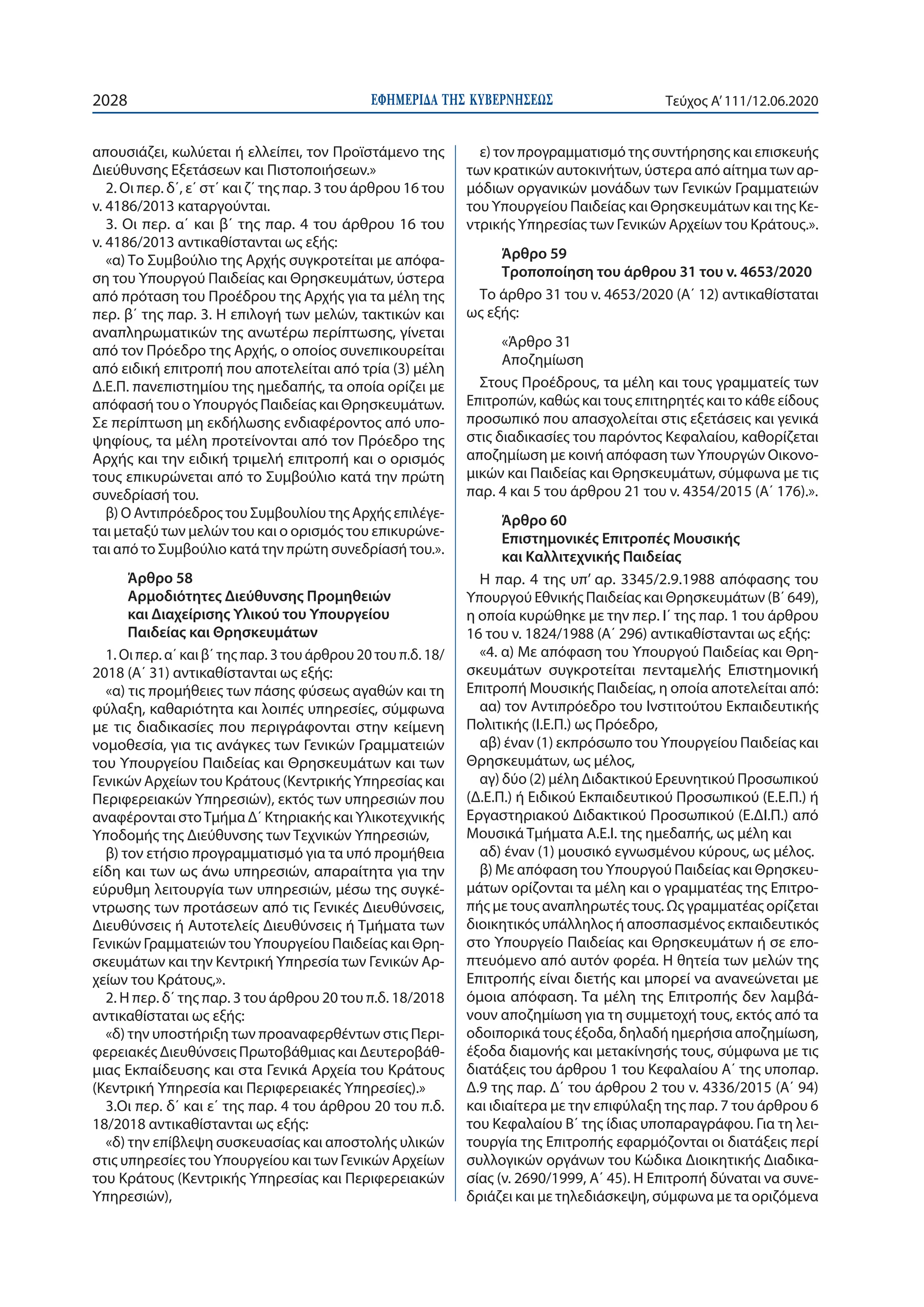 ΕΦΗΜΕΡΙ∆Α TΗΣ ΚΥΒΕΡΝΗΣΕΩΣ2028 Τεύχος A’111/12.06.2020
απουσιάζει, κωλύεται ή ελλείπει, τον Προϊστάμενο της
Διεύθυνσης Εξετάσεων και Πιστοποιήσεων.»
2. Οι περ. δ΄, ε΄ στ΄ και ζ΄ της παρ. 3 του άρθρου 16 του
ν. 4186/2013 καταργούνται.
3. Οι περ. α΄ και β΄ της παρ. 4 του άρθρου 16 του
ν. 4186/2013 αντικαθίστανται ως εξής:
«α) Το Συμβούλιο της Αρχής συγκροτείται με απόφα-
ση του Υπουργού Παιδείας και Θρησκευμάτων, ύστερα
από πρόταση του Προέδρου της Αρχής για τα μέλη της
περ. β΄ της παρ. 3. Η επιλογή των μελών, τακτικών και
αναπληρωματικών της ανωτέρω περίπτωσης, γίνεται
από τον Πρόεδρο της Αρχής, ο οποίος συνεπικουρείται
από ειδική επιτροπή που αποτελείται από τρία (3) μέλη
Δ.Ε.Π. πανεπιστημίου της ημεδαπής, τα οποία ορίζει με
απόφασή του ο Υπουργός Παιδείας και Θρησκευμάτων.
Σε περίπτωση μη εκδήλωσης ενδιαφέροντος από υπο-
ψηφίους, τα μέλη προτείνονται από τον Πρόεδρο της
Αρχής και την ειδική τριμελή επιτροπή και ο ορισμός
τους επικυρώνεται από το Συμβούλιο κατά την πρώτη
συνεδρίασή του.
β) Ο Αντιπρόεδρος του Συμβουλίου της Αρχής επιλέγε-
ται μεταξύ των μελών του και ο ορισμός του επικυρώνε-
ται από το Συμβούλιο κατά την πρώτη συνεδρίασή του.».
Άρθρο 58
Αρμοδιότητες Διεύθυνσης Προμηθειών
και Διαχείρισης Υλικού του Υπουργείου
Παιδείας και Θρησκευμάτων
1. Οι περ. α΄ και β΄ της παρ. 3 του άρθρου 20 του π.δ. 18/
2018 (Α΄ 31) αντικαθίστανται ως εξής:
«α) τις προμήθειες των πάσης φύσεως αγαθών και τη
φύλαξη, καθαριότητα και λοιπές υπηρεσίες, σύμφωνα
με τις διαδικασίες που περιγράφονται στην κείμενη
νομοθεσία, για τις ανάγκες των Γενικών Γραμματειών
του Υπουργείου Παιδείας και Θρησκευμάτων και των
Γενικών Αρχείων του Κράτους (Κεντρικής Υπηρεσίας και
Περιφερειακών Υπηρεσιών), εκτός των υπηρεσιών που
αναφέρονται στοΤμήμα Δ΄ Κτηριακής και Υλικοτεχνικής
Υποδομής της Διεύθυνσης των Τεχνικών Υπηρεσιών,
β) τον ετήσιο προγραμματισμό για τα υπό προμήθεια
είδη και των ως άνω υπηρεσιών, απαραίτητα για την
εύρυθμη λειτουργία των υπηρεσιών, μέσω της συγκέ-
ντρωσης των προτάσεων από τις Γενικές Διευθύνσεις,
Διευθύνσεις ή Αυτοτελείς Διευθύνσεις ή Τμήματα των
Γενικών Γραμματειών του Υπουργείου Παιδείας και Θρη-
σκευμάτων και την Κεντρική Υπηρεσία των Γενικών Αρ-
χείων του Κράτους,».
2. Η περ. δ΄ της παρ. 3 του άρθρου 20 του π.δ. 18/2018
αντικαθίσταται ως εξής:
«δ) την υποστήριξη των προαναφερθέντων στις Περι-
φερειακές Διευθύνσεις Πρωτοβάθμιας και Δευτεροβάθ-
μιας Εκπαίδευσης και στα Γενικά Αρχεία του Κράτους
(Κεντρική Υπηρεσία και Περιφερειακές Υπηρεσίες).»
3.Οι περ. δ΄ και ε΄ της παρ. 4 του άρθρου 20 του π.δ.
18/2018 αντικαθίστανται ως εξής:
«δ) την επίβλεψη συσκευασίας και αποστολής υλικών
στις υπηρεσίες του Υπουργείου και των Γενικών Αρχείων
του Κράτους (Κεντρικής Υπηρεσίας και Περιφερειακών
Υπηρεσιών),
ε) τον προγραμματισμό της συντήρησης και επισκευής
των κρατικών αυτοκινήτων, ύστερα από αίτημα των αρ-
μόδιων οργανικών μονάδων των Γενικών Γραμματειών
του Υπουργείου Παιδείας και Θρησκευμάτων και της Κε-
ντρικής Υπηρεσίας των Γενικών Αρχείων του Κράτους.».
Άρθρο 59
Τροποποίηση του άρθρου 31 του ν. 4653/2020
Το άρθρο 31 του ν. 4653/2020 (Α΄ 12) αντικαθίσταται
ως εξής:
«Άρθρο 31
Αποζημίωση
Στους Προέδρους, τα μέλη και τους γραμματείς των
Επιτροπών, καθώς και τους επιτηρητές και το κάθε είδους
προσωπικό που απασχολείται στις εξετάσεις και γενικά
στις διαδικασίες του παρόντος Κεφαλαίου, καθορίζεται
αποζημίωση με κοινή απόφαση των Υπουργών Οικονο-
μικών και Παιδείας και Θρησκευμάτων, σύμφωνα με τις
παρ. 4 και 5 του άρθρου 21 του ν. 4354/2015 (Α΄ 176).».
Άρθρο 60
Επιστημονικές Επιτροπές Μουσικής
και Καλλιτεχνικής Παιδείας
Η παρ. 4 της υπ’ αρ. 3345/2.9.1988 απόφασης του
Υπουργού Εθνικής Παιδείας και Θρησκευμάτων (Β΄ 649),
η οποία κυρώθηκε με την περ. Ι΄ της παρ. 1 του άρθρου
16 του ν. 1824/1988 (Α΄ 296) αντικαθίστανται ως εξής:
«4. α) Με απόφαση του Υπουργού Παιδείας και Θρη-
σκευμάτων συγκροτείται πενταμελής Επιστημονική
Επιτροπή Μουσικής Παιδείας, η οποία αποτελείται από:
αα) τον Αντιπρόεδρο του Ινστιτούτου Εκπαιδευτικής
Πολιτικής (Ι.Ε.Π.) ως Πρόεδρο,
αβ) έναν (1) εκπρόσωπο του Υπουργείου Παιδείας και
Θρησκευμάτων, ως μέλος,
αγ) δύο (2) μέλη Διδακτικού Ερευνητικού Προσωπικού
(Δ.Ε.Π.) ή Ειδικού Εκπαιδευτικού Προσωπικού (Ε.Ε.Π.) ή
Εργαστηριακού Διδακτικού Προσωπικού (Ε.ΔΙ.Π.) από
Μουσικά Τμήματα Α.Ε.Ι. της ημεδαπής, ως μέλη και
αδ) έναν (1) μουσικό εγνωσμένου κύρους, ως μέλος.
β) Με απόφαση του Υπουργού Παιδείας και Θρησκευ-
μάτων ορίζονται τα μέλη και ο γραμματέας της Επιτρο-
πής με τους αναπληρωτές τους. Ως γραμματέας ορίζεται
διοικητικός υπάλληλος ή αποσπασμένος εκπαιδευτικός
στο Υπουργείο Παιδείας και Θρησκευμάτων ή σε επο-
πτευόμενο από αυτόν φορέα. Η θητεία των μελών της
Επιτροπής είναι διετής και μπορεί να ανανεώνεται με
όμοια απόφαση. Τα μέλη της Επιτροπής δεν λαμβά-
νουν αποζημίωση για τη συμμετοχή τους, εκτός από τα
οδοιπορικά τους έξοδα, δηλαδή ημερήσια αποζημίωση,
έξοδα διαμονής και μετακίνησής τους, σύμφωνα με τις
διατάξεις του άρθρου 1 του Κεφαλαίου Α΄ της υποπαρ.
Δ.9 της παρ. Δ΄ του άρθρου 2 του ν. 4336/2015 (Α΄ 94)
και ιδιαίτερα με την επιφύλαξη της παρ. 7 του άρθρου 6
του Κεφαλαίου Β΄ της ίδιας υποπαραγράφου. Για τη λει-
τουργία της Επιτροπής εφαρμόζονται οι διατάξεις περί
συλλογικών οργάνων του Κώδικα Διοικητικής Διαδικα-
σίας (ν. 2690/1999, Α΄ 45). Η Επιτροπή δύναται να συνε-
δριάζει και με τηλεδιάσκεψη, σύμφωνα με τα οριζόμενα
 