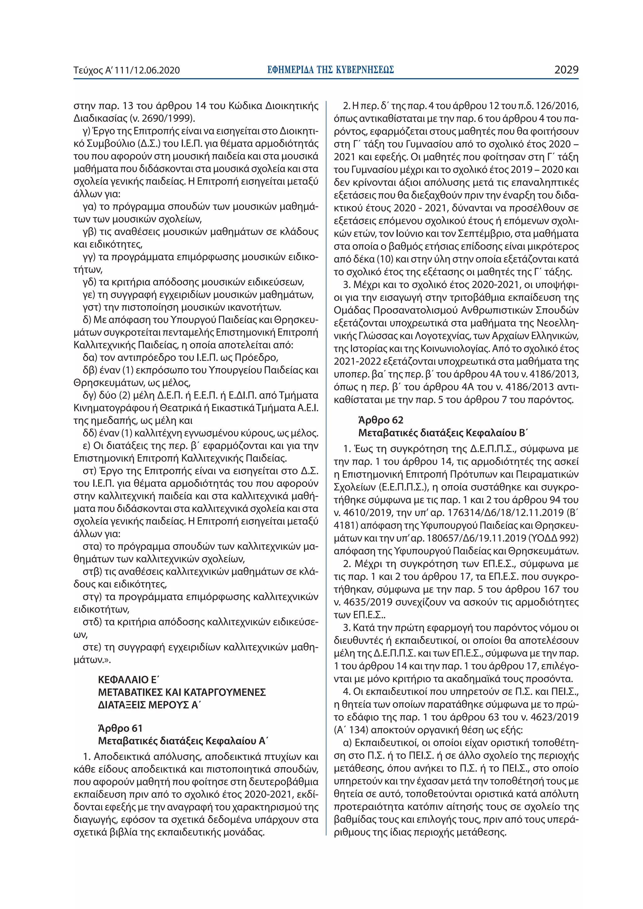 ΕΦΗΜΕΡΙ∆Α TΗΣ ΚΥΒΕΡΝΗΣΕΩΣ 2029Τεύχος A’111/12.06.2020
στην παρ. 13 του άρθρου 14 του Κώδικα Διοικητικής
Διαδικασίας (ν. 2690/1999).
γ) Έργο της Επιτροπής είναι να εισηγείται στο Διοικητι-
κό Συμβούλιο (Δ.Σ.) του Ι.Ε.Π. για θέματα αρμοδιότητάς
του που αφορούν στη μουσική παιδεία και στα μουσικά
μαθήματα που διδάσκονται στα μουσικά σχολεία και στα
σχολεία γενικής παιδείας. Η Επιτροπή εισηγείται μεταξύ
άλλων για:
γα) το πρόγραμμα σπουδών των μουσικών μαθημά-
των των μουσικών σχολείων,
γβ) τις αναθέσεις μουσικών μαθημάτων σε κλάδους
και ειδικότητες,
γγ) τα προγράμματα επιμόρφωσης μουσικών ειδικο-
τήτων,
γδ) τα κριτήρια απόδοσης μουσικών ειδικεύσεων,
γε) τη συγγραφή εγχειριδίων μουσικών μαθημάτων,
γστ) την πιστοποίηση μουσικών ικανοτήτων.
δ) Με απόφαση του Υπουργού Παιδείας και Θρησκευ-
μάτων συγκροτείται πενταμελής Επιστημονική Επιτροπή
Καλλιτεχνικής Παιδείας, η οποία αποτελείται από:
δα) τον αντιπρόεδρο του Ι.Ε.Π. ως Πρόεδρο,
δβ) έναν (1) εκπρόσωπο του Υπουργείου Παιδείας και
Θρησκευμάτων, ως μέλος,
δγ) δύο (2) μέλη Δ.Ε.Π. ή Ε.Ε.Π. ή Ε.ΔΙ.Π. από Τμήματα
Κινηματογράφου ή Θεατρικά ή ΕικαστικάΤμήματα Α.Ε.Ι.
της ημεδαπής, ως μέλη και
δδ) έναν (1) καλλιτέχνη εγνωσμένου κύρους, ως μέλος.
ε) Οι διατάξεις της περ. β΄ εφαρμόζονται και για την
Επιστημονική Επιτροπή Καλλιτεχνικής Παιδείας.
στ) Έργο της Επιτροπής είναι να εισηγείται στο Δ.Σ.
του Ι.Ε.Π. για θέματα αρμοδιότητάς του που αφορούν
στην καλλιτεχνική παιδεία και στα καλλιτεχνικά μαθή-
ματα που διδάσκονται στα καλλιτεχνικά σχολεία και στα
σχολεία γενικής παιδείας. Η Επιτροπή εισηγείται μεταξύ
άλλων για:
στα) το πρόγραμμα σπουδών των καλλιτεχνικών μα-
θημάτων των καλλιτεχνικών σχολείων,
στβ) τις αναθέσεις καλλιτεχνικών μαθημάτων σε κλά-
δους και ειδικότητες,
στγ) τα προγράμματα επιμόρφωσης καλλιτεχνικών
ειδικοτήτων,
στδ) τα κριτήρια απόδοσης καλλιτεχνικών ειδικεύσε-
ων,
στε) τη συγγραφή εγχειριδίων καλλιτεχνικών μαθη-
μάτων.».
ΚΕΦΑΛΑΙΟ Ε΄
ΜΕΤΑΒΑΤΙΚΕΣ ΚΑΙ ΚΑΤΑΡΓΟΥΜΕΝΕΣ
ΔΙΑΤΑΞΕΙΣ ΜΕΡΟΥΣ Α΄
Άρθρο 61
Μεταβατικές διατάξεις Κεφαλαίου Α΄
1. Αποδεικτικά απόλυσης, αποδεικτικά πτυχίων και
κάθε είδους αποδεικτικά και πιστοποιητικά σπουδών,
που αφορούν μαθητή που φοίτησε στη δευτεροβάθμια
εκπαίδευση πριν από το σχολικό έτος 2020-2021, εκδί-
δονται εφεξής με την αναγραφή του χαρακτηρισμού της
διαγωγής, εφόσον τα σχετικά δεδομένα υπάρχουν στα
σχετικά βιβλία της εκπαιδευτικής μονάδας.
2. Η περ. δ΄ της παρ. 4 του άρθρου 12 του π.δ. 126/2016,
όπως αντικαθίσταται με την παρ. 6 του άρθρου 4 του πα-
ρόντος, εφαρμόζεται στους μαθητές που θα φοιτήσουν
στη Γ΄ τάξη του Γυμνασίου από το σχολικό έτος 2020 –
2021 και εφεξής. Οι μαθητές που φοίτησαν στη Γ΄ τάξη
του Γυμνασίου μέχρι και το σχολικό έτος 2019 – 2020 και
δεν κρίνονται άξιοι απόλυσης μετά τις επαναληπτικές
εξετάσεις που θα διεξαχθούν πριν την έναρξη του διδα-
κτικού έτους 2020 - 2021, δύνανται να προσέλθουν σε
εξετάσεις επόμενου σχολικού έτους ή επόμενων σχολι-
κών ετών, τον Ιούνιο και τον Σεπτέμβριο, στα μαθήματα
στα οποία ο βαθμός ετήσιας επίδοσης είναι μικρότερος
από δέκα (10) και στην ύλη στην οποία εξετάζονται κατά
το σχολικό έτος της εξέτασης οι μαθητές της Γ΄ τάξης.
3. Μέχρι και το σχολικό έτος 2020-2021, οι υποψήφι-
οι για την εισαγωγή στην τριτοβάθμια εκπαίδευση της
Ομάδας Προσανατολισμού Ανθρωπιστικών Σπουδών
εξετάζονται υποχρεωτικά στα μαθήματα της Νεοελλη-
νικής Γλώσσας και Λογοτεχνίας, των Αρχαίων Ελληνικών,
της Ιστορίας και της Κοινωνιολογίας. Από το σχολικό έτος
2021-2022 εξετάζονται υποχρεωτικά στα μαθήματα της
υποπερ. βα΄ της περ. β΄ του άρθρου 4Α του ν. 4186/2013,
όπως η περ. β΄ του άρθρου 4Α του ν. 4186/2013 αντι-
καθίσταται με την παρ. 5 του άρθρου 7 του παρόντος.
Άρθρο 62
Μεταβατικές διατάξεις Κεφαλαίου Β΄
1. Έως τη συγκρότηση της Δ.Ε.Π.Π.Σ., σύμφωνα με
την παρ. 1 του άρθρου 14, τις αρμοδιότητές της ασκεί
η Επιστημονική Επιτροπή Πρότυπων και Πειραματικών
Σχολείων (Ε.Ε.Π.Π.Σ.), η οποία συστάθηκε και συγκρο-
τήθηκε σύμφωνα με τις παρ. 1 και 2 του άρθρου 94 του
ν. 4610/2019, την υπ’ αρ. 176314/Δ6/18/12.11.2019 (Β΄
4181) απόφαση της Υφυπουργού Παιδείας και Θρησκευ-
μάτων και την υπ’αρ. 180657/Δ6/19.11.2019 (ΥΟΔΔ 992)
απόφαση της Υφυπουργού Παιδείας και Θρησκευμάτων.
2. Μέχρι τη συγκρότηση των ΕΠ.Ε.Σ., σύμφωνα με
τις παρ. 1 και 2 του άρθρου 17, τα ΕΠ.Ε.Σ. που συγκρο-
τήθηκαν, σύμφωνα με την παρ. 5 του άρθρου 167 του
ν. 4635/2019 συνεχίζουν να ασκούν τις αρμοδιότητες
των ΕΠ.Ε.Σ..
3. Κατά την πρώτη εφαρμογή του παρόντος νόμου οι
διευθυντές ή εκπαιδευτικοί, οι οποίοι θα αποτελέσουν
μέλη της Δ.Ε.Π.Π.Σ. και των ΕΠ.Ε.Σ., σύμφωνα με την παρ.
1 του άρθρου 14 και την παρ. 1 του άρθρου 17, επιλέγο-
νται με μόνο κριτήριο τα ακαδημαϊκά τους προσόντα.
4. Οι εκπαιδευτικοί που υπηρετούν σε Π.Σ. και ΠΕΙ.Σ.,
η θητεία των οποίων παρατάθηκε σύμφωνα με το πρώ-
το εδάφιο της παρ. 1 του άρθρου 63 του ν. 4623/2019
(Α΄ 134) αποκτούν οργανική θέση ως εξής:
α) Εκπαιδευτικοί, οι οποίοι είχαν οριστική τοποθέτη-
ση στο Π.Σ. ή το ΠΕΙ.Σ. ή σε άλλο σχολείο της περιοχής
μετάθεσης, όπου ανήκει το Π.Σ. ή το ΠΕΙ.Σ., στο οποίο
υπηρετούν και την έχασαν μετά την τοποθέτησή τους με
θητεία σε αυτό, τοποθετούνται οριστικά κατά απόλυτη
προτεραιότητα κατόπιν αίτησής τους σε σχολείο της
βαθμίδας τους και επιλογής τους, πριν από τους υπερά-
ριθμους της ίδιας περιοχής μετάθεσης.
 