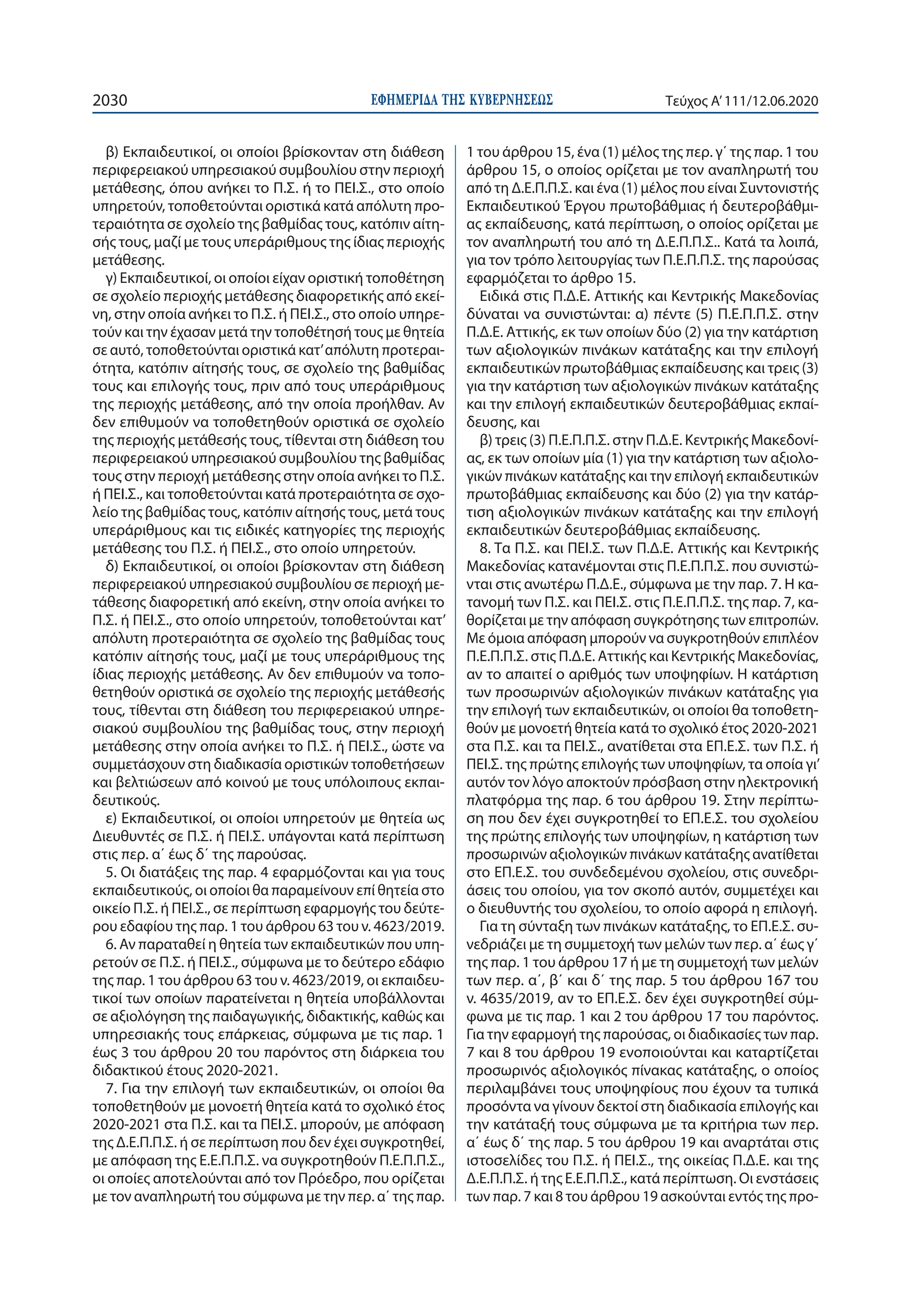 ΕΦΗΜΕΡΙ∆Α TΗΣ ΚΥΒΕΡΝΗΣΕΩΣ2030 Τεύχος A’111/12.06.2020
β) Εκπαιδευτικοί, οι οποίοι βρίσκονταν στη διάθεση
περιφερειακού υπηρεσιακού συμβουλίου στην περιοχή
μετάθεσης, όπου ανήκει το Π.Σ. ή το ΠΕΙ.Σ., στο οποίο
υπηρετούν, τοποθετούνται οριστικά κατά απόλυτη προ-
τεραιότητα σε σχολείο της βαθμίδας τους, κατόπιν αίτη-
σής τους, μαζί με τους υπεράριθμους της ίδιας περιοχής
μετάθεσης.
γ) Εκπαιδευτικοί, οι οποίοι είχαν οριστική τοποθέτηση
σε σχολείο περιοχής μετάθεσης διαφορετικής από εκεί-
νη, στην οποία ανήκει το Π.Σ. ή ΠΕΙ.Σ., στο οποίο υπηρε-
τούν και την έχασαν μετά την τοποθέτησή τους με θητεία
σε αυτό, τοποθετούνται οριστικά κατ’απόλυτη προτεραι-
ότητα, κατόπιν αίτησής τους, σε σχολείο της βαθμίδας
τους και επιλογής τους, πριν από τους υπεράριθμους
της περιοχής μετάθεσης, από την οποία προήλθαν. Αν
δεν επιθυμούν να τοποθετηθούν οριστικά σε σχολείο
της περιοχής μετάθεσής τους, τίθενται στη διάθεση του
περιφερειακού υπηρεσιακού συμβουλίου της βαθμίδας
τους στην περιοχή μετάθεσης στην οποία ανήκει το Π.Σ.
ή ΠΕΙ.Σ., και τοποθετούνται κατά προτεραιότητα σε σχο-
λείο της βαθμίδας τους, κατόπιν αίτησής τους, μετά τους
υπεράριθμους και τις ειδικές κατηγορίες της περιοχής
μετάθεσης του Π.Σ. ή ΠΕΙ.Σ., στο οποίο υπηρετούν.
δ) Εκπαιδευτικοί, οι οποίοι βρίσκονταν στη διάθεση
περιφερειακού υπηρεσιακού συμβουλίου σε περιοχή με-
τάθεσης διαφορετική από εκείνη, στην οποία ανήκει το
Π.Σ. ή ΠΕΙ.Σ., στο οποίο υπηρετούν, τοποθετούνται κατ’
απόλυτη προτεραιότητα σε σχολείο της βαθμίδας τους
κατόπιν αίτησής τους, μαζί με τους υπεράριθμους της
ίδιας περιοχής μετάθεσης. Αν δεν επιθυμούν να τοπο-
θετηθούν οριστικά σε σχολείο της περιοχής μετάθεσής
τους, τίθενται στη διάθεση του περιφερειακού υπηρε-
σιακού συμβουλίου της βαθμίδας τους, στην περιοχή
μετάθεσης στην οποία ανήκει το Π.Σ. ή ΠΕΙ.Σ., ώστε να
συμμετάσχουν στη διαδικασία οριστικών τοποθετήσεων
και βελτιώσεων από κοινού με τους υπόλοιπους εκπαι-
δευτικούς.
ε) Εκπαιδευτικοί, οι οποίοι υπηρετούν με θητεία ως
Διευθυντές σε Π.Σ. ή ΠΕΙ.Σ. υπάγονται κατά περίπτωση
στις περ. α΄ έως δ΄ της παρούσας.
5. Οι διατάξεις της παρ. 4 εφαρμόζονται και για τους
εκπαιδευτικούς, οι οποίοι θα παραμείνουν επί θητεία στο
οικείο Π.Σ. ή ΠΕΙ.Σ., σε περίπτωση εφαρμογής του δεύτε-
ρου εδαφίου της παρ. 1 του άρθρου 63 του ν. 4623/2019.
6. Αν παραταθεί η θητεία των εκπαιδευτικών που υπη-
ρετούν σε Π.Σ. ή ΠΕΙ.Σ., σύμφωνα με το δεύτερο εδάφιο
της παρ. 1 του άρθρου 63 του ν. 4623/2019, οι εκπαιδευ-
τικοί των οποίων παρατείνεται η θητεία υποβάλλονται
σε αξιολόγηση της παιδαγωγικής, διδακτικής, καθώς και
υπηρεσιακής τους επάρκειας, σύμφωνα με τις παρ. 1
έως 3 του άρθρου 20 του παρόντος στη διάρκεια του
διδακτικού έτους 2020-2021.
7. Για την επιλογή των εκπαιδευτικών, οι οποίοι θα
τοποθετηθούν με μονοετή θητεία κατά το σχολικό έτος
2020-2021 στα Π.Σ. και τα ΠΕΙ.Σ. μπορούν, με απόφαση
της Δ.Ε.Π.Π.Σ. ή σε περίπτωση που δεν έχει συγκροτηθεί,
με απόφαση της Ε.Ε.Π.Π.Σ. να συγκροτηθούν Π.Ε.Π.Π.Σ.,
οι οποίες αποτελούνται από τον Πρόεδρο, που ορίζεται
με τον αναπληρωτή του σύμφωνα με την περ. α΄ της παρ.
1 του άρθρου 15, ένα (1) μέλος της περ. γ΄ της παρ. 1 του
άρθρου 15, ο οποίος ορίζεται με τον αναπληρωτή του
από τη Δ.Ε.Π.Π.Σ. και ένα (1) μέλος που είναι Σuντονιστής
Εκπαιδευτικού Έργου πρωτοβάθμιας ή δευτεροβάθμι-
ας εκπαίδευσης, κατά περίπτωση, ο οποίος ορίζεται με
τον αναπληρωτή του από τη Δ.Ε.Π.Π.Σ.. Κατά τα λοιπά,
για τον τρόπο λειτουργίας των Π.Ε.Π.Π.Σ. της παρούσας
εφαρμόζεται το άρθρο 15.
Ειδικά στις Π.Δ.Ε. Αττικής και Κεντρικής Μακεδονίας
δύναται να συνιστώνται: α) πέντε (5) Π.Ε.Π.Π.Σ. στην
Π.Δ.Ε. Αττικής, εκ των οποίων δύο (2) για την κατάρτιση
των αξιολογικών πινάκων κατάταξης και την επιλογή
εκπαιδευτικών πρωτοβάθμιας εκπαίδευσης και τρεις (3)
για την κατάρτιση των αξιολογικών πινάκων κατάταξης
και την επιλογή εκπαιδευτικών δευτεροβάθμιας εκπαί-
δευσης, και
β) τρεις (3) Π.Ε.Π.Π.Σ. στην Π.Δ.Ε. Κεντρικής Μακεδονί-
ας, εκ των οποίων μία (1) για την κατάρτιση των αξιολο-
γικών πινάκων κατάταξης και την επιλογή εκπαιδευτικών
πρωτοβάθμιας εκπαίδευσης και δύο (2) για την κατάρ-
τιση αξιολογικών πινάκων κατάταξης και την επιλογή
εκπαιδευτικών δευτεροβάθμιας εκπαίδευσης.
8. Τα Π.Σ. και ΠΕΙ.Σ. των Π.Δ.Ε. Αττικής και Κεντρικής
Μακεδονίας κατανέμονται στις Π.Ε.Π.Π.Σ. που συνιστώ-
νται στις ανωτέρω Π.Δ.Ε., σύμφωνα με την παρ. 7. Η κα-
τανομή των Π.Σ. και ΠΕΙ.Σ. στις Π.Ε.Π.Π.Σ. της παρ. 7, κα-
θορίζεται με την απόφαση συγκρότησης των επιτροπών.
Με όμοια απόφαση μπορούν να συγκροτηθούν επιπλέον
Π.Ε.Π.Π.Σ. στις Π.Δ.Ε. Αττικής και Κεντρικής Μακεδονίας,
αν το απαιτεί ο αριθμός των υποψηφίων. Η κατάρτιση
των προσωρινών αξιολογικών πινάκων κατάταξης για
την επιλογή των εκπαιδευτικών, οι οποίοι θα τοποθετη-
θούν με μονοετή θητεία κατά το σχολικό έτος 2020-2021
στα Π.Σ. και τα ΠΕΙ.Σ., ανατίθεται στα ΕΠ.Ε.Σ. των Π.Σ. ή
ΠΕΙ.Σ. της πρώτης επιλογής των υποψηφίων, τα οποία γι’
αυτόν τον λόγο αποκτούν πρόσβαση στην ηλεκτρονική
πλατφόρμα της παρ. 6 του άρθρου 19. Στην περίπτω-
ση που δεν έχει συγκροτηθεί το ΕΠ.Ε.Σ. του σχολείου
της πρώτης επιλογής των υποψηφίων, η κατάρτιση των
προσωρινών αξιολογικών πινάκων κατάταξης ανατίθεται
στο ΕΠ.Ε.Σ. του συνδεδεμένου σχολείου, στις συνεδρι-
άσεις του οποίου, για τον σκοπό αυτόν, συμμετέχει και
ο διευθυντής του σχολείου, το οποίο αφορά η επιλογή.
Για τη σύνταξη των πινάκων κατάταξης, το ΕΠ.Ε.Σ. συ-
νεδριάζει με τη συμμετοχή των μελών των περ. α΄ έως γ΄
της παρ. 1 του άρθρου 17 ή με τη συμμετοχή των μελών
των περ. α΄, β΄ και δ΄ της παρ. 5 του άρθρου 167 του
ν. 4635/2019, αν το ΕΠ.Ε.Σ. δεν έχει συγκροτηθεί σύμ-
φωνα με τις παρ. 1 και 2 του άρθρου 17 του παρόντος.
Για την εφαρμογή της παρούσας, οι διαδικασίες των παρ.
7 και 8 του άρθρου 19 ενοποιούνται και καταρτίζεται
προσωρινός αξιολογικός πίνακας κατάταξης, ο οποίος
περιλαμβάνει τους υποψηφίους που έχουν τα τυπικά
προσόντα να γίνουν δεκτοί στη διαδικασία επιλογής και
την κατάταξή τους σύμφωνα με τα κριτήρια των περ.
α΄ έως δ΄ της παρ. 5 του άρθρου 19 και αναρτάται στις
ιστοσελίδες του Π.Σ. ή ΠΕΙ.Σ., της οικείας Π.Δ.Ε. και της
Δ.Ε.Π.Π.Σ. ή της Ε.Ε.Π.Π.Σ., κατά περίπτωση. Οι ενστάσεις
των παρ. 7 και 8 του άρθρου 19 ασκούνται εντός της προ-
 