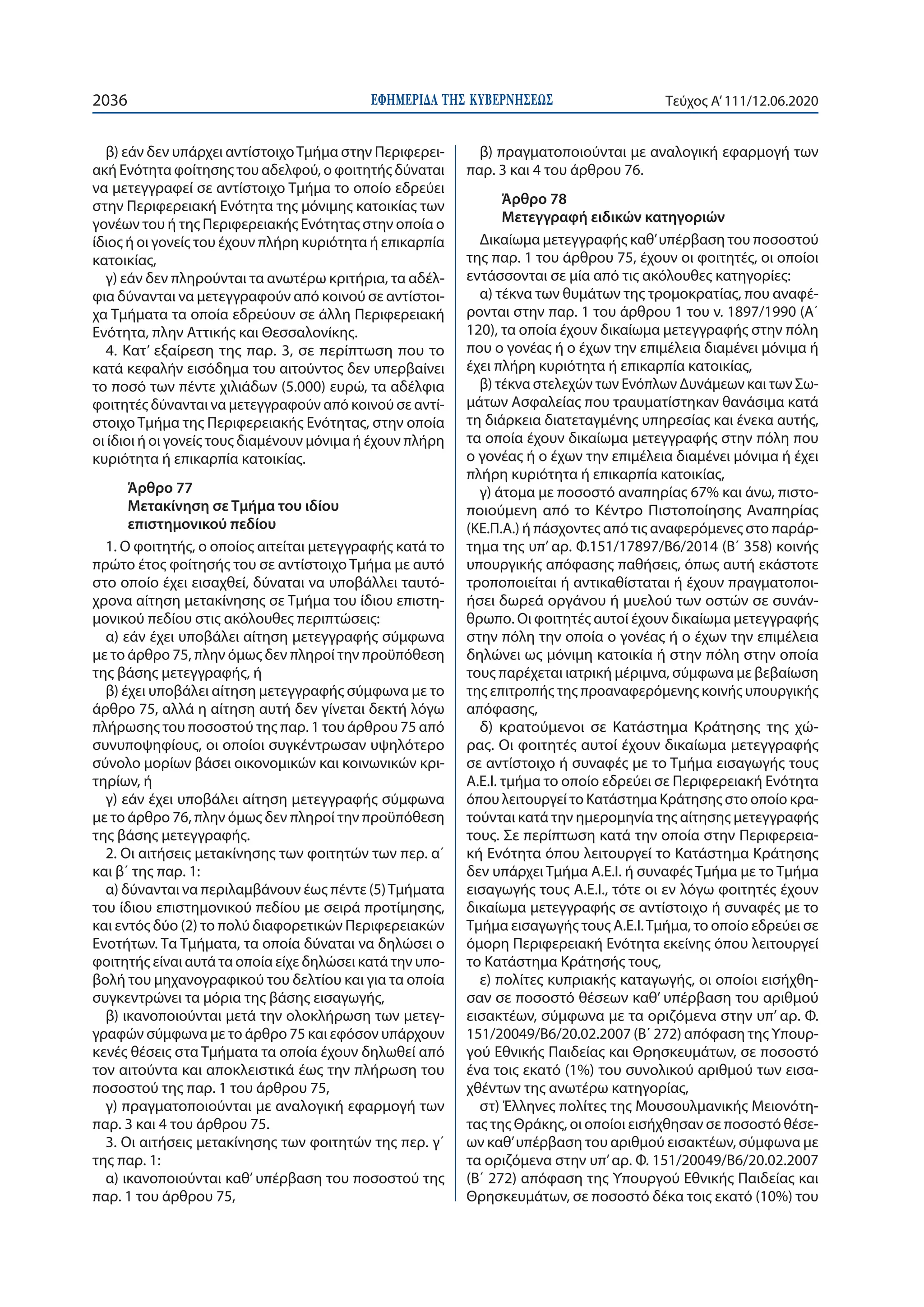 ΕΦΗΜΕΡΙ∆Α TΗΣ ΚΥΒΕΡΝΗΣΕΩΣ2036 Τεύχος A’111/12.06.2020
β) εάν δεν υπάρχει αντίστοιχοΤμήμα στην Περιφερει-
ακή Ενότητα φοίτησης του αδελφού, ο φοιτητής δύναται
να μετεγγραφεί σε αντίστοιχο Τμήμα το οποίο εδρεύει
στην Περιφερειακή Ενότητα της μόνιμης κατοικίας των
γονέων του ή της Περιφερειακής Ενότητας στην οποία ο
ίδιος ή οι γονείς του έχουν πλήρη κυριότητα ή επικαρπία
κατοικίας,
γ) εάν δεν πληρούνται τα ανωτέρω κριτήρια, τα αδέλ-
φια δύνανται να μετεγγραφούν από κοινού σε αντίστοι-
χα Τμήματα τα οποία εδρεύουν σε άλλη Περιφερειακή
Ενότητα, πλην Αττικής και Θεσσαλονίκης.
4. Κατ’ εξαίρεση της παρ. 3, σε περίπτωση που το
κατά κεφαλήν εισόδημα του αιτούντος δεν υπερβαίνει
το ποσό των πέντε χιλιάδων (5.000) ευρώ, τα αδέλφια
φοιτητές δύνανται να μετεγγραφούν από κοινού σε αντί-
στοιχο Τμήμα της Περιφερειακής Ενότητας, στην οποία
οι ίδιοι ή οι γονείς τους διαμένουν μόνιμα ή έχουν πλήρη
κυριότητα ή επικαρπία κατοικίας.
Άρθρο 77
Μετακίνηση σε Τμήμα του ιδίου
επιστημονικού πεδίου
1. Ο φοιτητής, ο οποίος αιτείται μετεγγραφής κατά το
πρώτο έτος φοίτησής του σε αντίστοιχο Τμήμα με αυτό
στο οποίο έχει εισαχθεί, δύναται να υποβάλλει ταυτό-
χρονα αίτηση μετακίνησης σε Τμήμα του ίδιου επιστη-
μονικού πεδίου στις ακόλουθες περιπτώσεις:
α) εάν έχει υποβάλει αίτηση μετεγγραφής σύμφωνα
με το άρθρο 75, πλην όμως δεν πληροί την προϋπόθεση
της βάσης μετεγγραφής, ή
β) έχει υποβάλει αίτηση μετεγγραφής σύμφωνα με το
άρθρο 75, αλλά η αίτηση αυτή δεν γίνεται δεκτή λόγω
πλήρωσης του ποσοστού της παρ. 1 του άρθρου 75 από
συνυποψηφίους, οι οποίοι συγκέντρωσαν υψηλότερο
σύνολο μορίων βάσει οικονομικών και κοινωνικών κρι-
τηρίων, ή
γ) εάν έχει υποβάλει αίτηση μετεγγραφής σύμφωνα
με το άρθρο 76, πλην όμως δεν πληροί την προϋπόθεση
της βάσης μετεγγραφής.
2. Οι αιτήσεις μετακίνησης των φοιτητών των περ. α΄
και β΄ της παρ. 1:
α) δύνανται να περιλαμβάνουν έως πέντε (5)Τμήματα
του ίδιου επιστημονικού πεδίου με σειρά προτίμησης,
και εντός δύο (2) το πολύ διαφορετικών Περιφερειακών
Ενοτήτων. Τα Τμήματα, τα οποία δύναται να δηλώσει ο
φοιτητής είναι αυτά τα οποία είχε δηλώσει κατά την υπο-
βολή του μηχανογραφικού του δελτίου και για τα οποία
συγκεντρώνει τα μόρια της βάσης εισαγωγής,
β) ικανοποιούνται μετά την ολοκλήρωση των μετεγ-
γραφών σύμφωνα με το άρθρο 75 και εφόσον υπάρχουν
κενές θέσεις στα Τμήματα τα οποία έχουν δηλωθεί από
τον αιτούντα και αποκλειστικά έως την πλήρωση του
ποσοστού της παρ. 1 του άρθρου 75,
γ) πραγματοποιούνται με αναλογική εφαρμογή των
παρ. 3 και 4 του άρθρου 75.
3. Οι αιτήσεις μετακίνησης των φοιτητών της περ. γ΄
της παρ. 1:
α) ικανοποιούνται καθ’ υπέρβαση του ποσοστού της
παρ. 1 του άρθρου 75,
β) πραγματοποιούνται με αναλογική εφαρμογή των
παρ. 3 και 4 του άρθρου 76.
Άρθρο 78
Μετεγγραφή ειδικών κατηγοριών
Δικαίωμα μετεγγραφής καθ’υπέρβαση του ποσοστού
της παρ. 1 του άρθρου 75, έχουν οι φοιτητές, οι οποίοι
εντάσσονται σε μία από τις ακόλουθες κατηγορίες:
α) τέκνα των θυμάτων της τρομοκρατίας, που αναφέ-
ρονται στην παρ. 1 του άρθρου 1 του ν. 1897/1990 (Α΄
120), τα οποία έχουν δικαίωμα μετεγγραφής στην πόλη
που ο γονέας ή ο έχων την επιμέλεια διαμένει μόνιμα ή
έχει πλήρη κυριότητα ή επικαρπία κατοικίας,
β) τέκνα στελεχών των Ενόπλων Δυνάμεων και των Σω-
μάτων Ασφαλείας που τραυματίστηκαν θανάσιμα κατά
τη διάρκεια διατεταγμένης υπηρεσίας και ένεκα αυτής,
τα οποία έχουν δικαίωμα μετεγγραφής στην πόλη που
ο γονέας ή ο έχων την επιμέλεια διαμένει μόνιμα ή έχει
πλήρη κυριότητα ή επικαρπία κατοικίας,
γ) άτομα με ποσοστό αναπηρίας 67% και άνω, πιστο-
ποιούμενη από το Κέντρο Πιστοποίησης Αναπηρίας
(ΚΕ.Π.Α.) ή πάσχοντες από τις αναφερόμενες στο παράρ-
τημα της υπ’ αρ. Φ.151/17897/Β6/2014 (Β΄ 358) κοινής
υπουργικής απόφασης παθήσεις, όπως αυτή εκάστοτε
τροποποιείται ή αντικαθίσταται ή έχουν πραγματοποι-
ήσει δωρεά οργάνου ή μυελού των οστών σε συνάν-
θρωπο. Οι φοιτητές αυτοί έχουν δικαίωμα μετεγγραφής
στην πόλη την οποία ο γονέας ή ο έχων την επιμέλεια
δηλώνει ως μόνιμη κατοικία ή στην πόλη στην οποία
τους παρέχεται ιατρική μέριμνα, σύμφωνα με βεβαίωση
της επιτροπής της προαναφερόμενης κοινής υπουργικής
απόφασης,
δ) κρατούμενοι σε Κατάστημα Κράτησης της χώ-
ρας. Οι φοιτητές αυτοί έχουν δικαίωμα μετεγγραφής
σε αντίστοιχο ή συναφές με το Τμήμα εισαγωγής τους
Α.Ε.Ι. τμήμα το οποίο εδρεύει σε Περιφερειακή Ενότητα
όπου λειτουργεί το Κατάστημα Κράτησης στο οποίο κρα-
τούνται κατά την ημερομηνία της αίτησης μετεγγραφής
τους. Σε περίπτωση κατά την οποία στην Περιφερεια-
κή Ενότητα όπου λειτουργεί το Κατάστημα Κράτησης
δεν υπάρχει Τμήμα Α.Ε.Ι. ή συναφές Τμήμα με το Τμήμα
εισαγωγής τους Α.Ε.Ι., τότε οι εν λόγω φοιτητές έχουν
δικαίωμα μετεγγραφής σε αντίστοιχο ή συναφές με το
Τμήμα εισαγωγής τους Α.Ε.Ι.Τμήμα, το οποίο εδρεύει σε
όμορη Περιφερειακή Ενότητα εκείνης όπου λειτουργεί
το Κατάστημα Κράτησής τους,
ε) πολίτες κυπριακής καταγωγής, οι οποίοι εισήχθη-
σαν σε ποσοστό θέσεων καθ’ υπέρβαση του αριθμού
εισακτέων, σύμφωνα με τα οριζόμενα στην υπ’ αρ. Φ.
151/20049/Β6/20.02.2007 (Β΄ 272) απόφαση της Υπουρ-
γού Εθνικής Παιδείας και Θρησκευμάτων, σε ποσοστό
ένα τοις εκατό (1%) του συνολικού αριθμού των εισα-
χθέντων της ανωτέρω κατηγορίας,
στ) Έλληνες πολίτες της Μουσουλμανικής Μειονότη-
τας της Θράκης, οι οποίοι εισήχθησαν σε ποσοστό θέσε-
ων καθ’υπέρβαση του αριθμού εισακτέων, σύμφωνα με
τα οριζόμενα στην υπ’αρ. Φ. 151/20049/Β6/20.02.2007
(Β΄ 272) απόφαση της Υπουργού Εθνικής Παιδείας και
Θρησκευμάτων, σε ποσοστό δέκα τοις εκατό (10%) του
 
