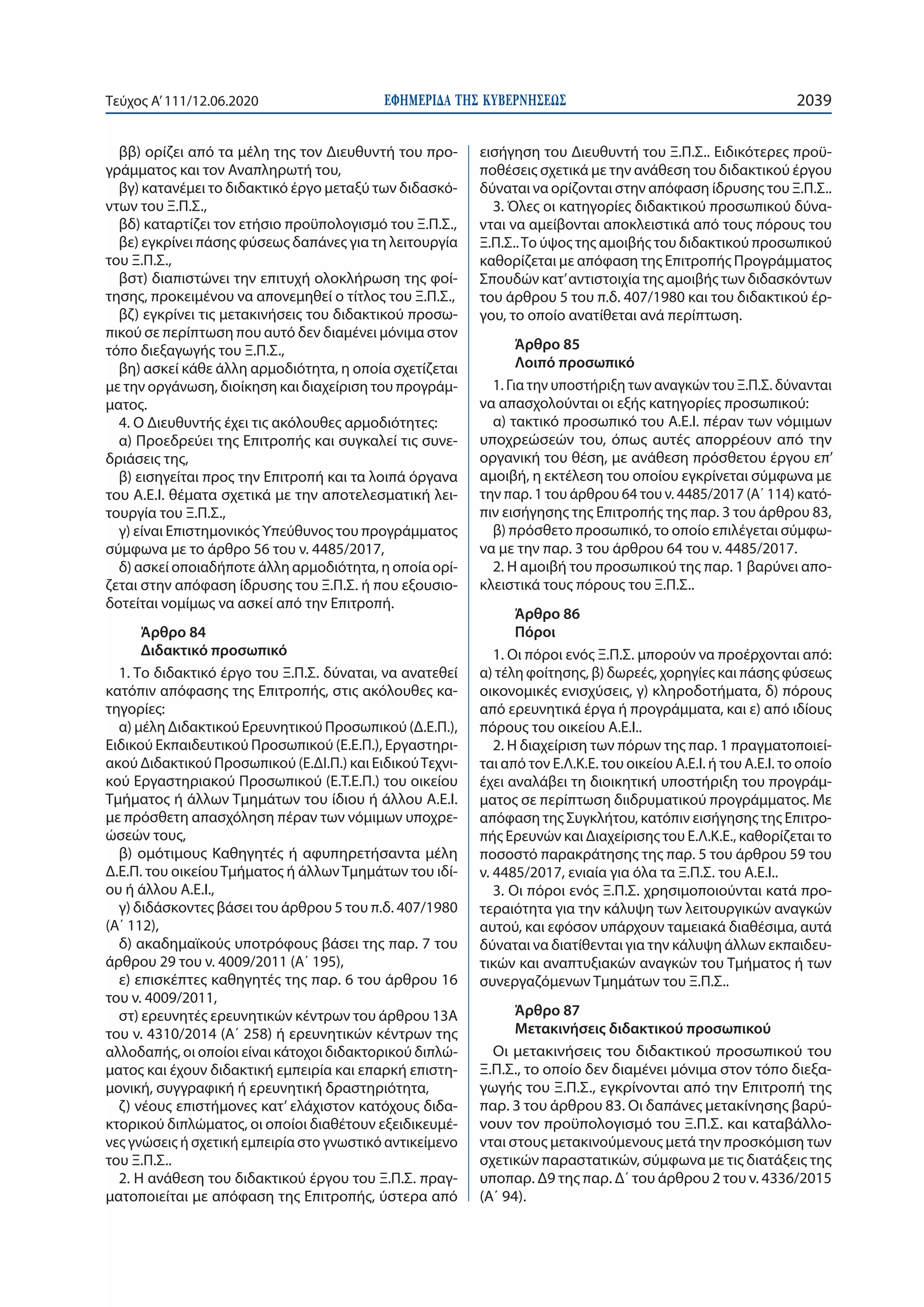 ΕΦΗΜΕΡΙ∆Α TΗΣ ΚΥΒΕΡΝΗΣΕΩΣ 2039Τεύχος A’111/12.06.2020
ββ) ορίζει από τα μέλη της τον Διευθυντή του προ-
γράμματος και τον Αναπληρωτή του,
βγ) κατανέμει το διδακτικό έργο μεταξύ των διδασκό-
ντων του Ξ.Π.Σ.,
βδ) καταρτίζει τον ετήσιο προϋπολογισμό του Ξ.Π.Σ.,
βε) εγκρίνει πάσης φύσεως δαπάνες για τη λειτουργία
του Ξ.Π.Σ.,
βστ) διαπιστώνει την επιτυχή ολοκλήρωση της φοί-
τησης, προκειμένου να απονεμηθεί ο τίτλος του Ξ.Π.Σ.,
βζ) εγκρίνει τις μετακινήσεις του διδακτικού προσω-
πικού σε περίπτωση που αυτό δεν διαμένει μόνιμα στον
τόπο διεξαγωγής του Ξ.Π.Σ.,
βη) ασκεί κάθε άλλη αρμοδιότητα, η οποία σχετίζεται
με την οργάνωση, διοίκηση και διαχείριση του προγράμ-
ματος.
4. Ο Διευθυντής έχει τις ακόλουθες αρμοδιότητες:
α) Προεδρεύει της Επιτροπής και συγκαλεί τις συνε-
δριάσεις της,
β) εισηγείται προς την Επιτροπή και τα λοιπά όργανα
του Α.Ε.Ι. θέματα σχετικά με την αποτελεσματική λει-
τουργία του Ξ.Π.Σ.,
γ) είναι Επιστημονικός Υπεύθυνος του προγράμματος
σύμφωνα με το άρθρο 56 του ν. 4485/2017,
δ) ασκεί οποιαδήποτε άλλη αρμοδιότητα, η οποία ορί-
ζεται στην απόφαση ίδρυσης του Ξ.Π.Σ. ή που εξουσιο-
δοτείται νομίμως να ασκεί από την Επιτροπή.
Άρθρο 84
Διδακτικό προσωπικό
1. Το διδακτικό έργο του Ξ.Π.Σ. δύναται, να ανατεθεί
κατόπιν απόφασης της Επιτροπής, στις ακόλουθες κα-
τηγορίες:
α) μέλη Διδακτικού Ερευνητικού Προσωπικού (Δ.Ε.Π.),
Ειδικού Εκπαιδευτικού Προσωπικού (Ε.Ε.Π.), Εργαστηρι-
ακού Διδακτικού Προσωπικού (Ε.ΔΙ.Π.) και ΕιδικούΤεχνι-
κού Εργαστηριακού Προσωπικού (Ε.Τ.Ε.Π.) του οικείου
Τμήματος ή άλλων Τμημάτων του ίδιου ή άλλου Α.Ε.Ι.
με πρόσθετη απασχόληση πέραν των νόμιμων υποχρε-
ώσεών τους,
β) ομότιμους Καθηγητές ή αφυπηρετήσαντα μέλη
Δ.Ε.Π. του οικείουΤμήματος ή άλλωνΤμημάτων του ιδί-
ου ή άλλου Α.Ε.Ι.,
γ) διδάσκοντες βάσει του άρθρου 5 του π.δ. 407/1980
(A΄ 112),
δ) ακαδημαϊκούς υποτρόφους βάσει της παρ. 7 του
άρθρου 29 του ν. 4009/2011 (A΄ 195),
ε) επισκέπτες καθηγητές της παρ. 6 του άρθρου 16
του ν. 4009/2011,
στ) ερευνητές ερευνητικών κέντρων του άρθρου 13Α
του ν. 4310/2014 (Α΄ 258) ή ερευνητικών κέντρων της
αλλοδαπής, οι οποίοι είναι κάτοχοι διδακτορικού διπλώ-
ματος και έχουν διδακτική εμπειρία και επαρκή επιστη-
μονική, συγγραφική ή ερευνητική δραστηριότητα,
ζ) νέους επιστήμονες κατ’ ελάχιστον κατόχους διδα-
κτορικού διπλώματος, οι οποίοι διαθέτουν εξειδικευμέ-
νες γνώσεις ή σχετική εμπειρία στο γνωστικό αντικείμενο
του Ξ.Π.Σ..
2. Η ανάθεση του διδακτικού έργου του Ξ.Π.Σ. πραγ-
ματοποιείται με απόφαση της Επιτροπής, ύστερα από
εισήγηση του Διευθυντή του Ξ.Π.Σ.. Ειδικότερες προϋ-
ποθέσεις σχετικά με την ανάθεση του διδακτικού έργου
δύναται να ορίζονται στην απόφαση ίδρυσης του Ξ.Π.Σ..
3. Όλες οι κατηγορίες διδακτικού προσωπικού δύνα-
νται να αμείβονται αποκλειστικά από τους πόρους του
Ξ.Π.Σ..Το ύψος της αμοιβής του διδακτικού προσωπικού
καθορίζεται με απόφαση της Επιτροπής Προγράμματος
Σπουδών κατ’αντιστοιχία της αμοιβής των διδασκόντων
του άρθρου 5 του π.δ. 407/1980 και του διδακτικού έρ-
γου, το οποίο ανατίθεται ανά περίπτωση.
Άρθρο 85
Λοιπό προσωπικό
1. Για την υποστήριξη των αναγκών του Ξ.Π.Σ. δύνανται
να απασχολούνται οι εξής κατηγορίες προσωπικού:
α) τακτικό προσωπικό του Α.Ε.Ι. πέραν των νόμιμων
υποχρεώσεών του, όπως αυτές απορρέουν από την
οργανική του θέση, με ανάθεση πρόσθετου έργου επ’
αμοιβή, η εκτέλεση του οποίου εγκρίνεται σύμφωνα με
την παρ. 1 του άρθρου 64 του ν. 4485/2017 (Α΄ 114) κατό-
πιν εισήγησης της Επιτροπής της παρ. 3 του άρθρου 83,
β) πρόσθετο προσωπικό, το οποίο επιλέγεται σύμφω-
να με την παρ. 3 του άρθρου 64 του ν. 4485/2017.
2. Η αμοιβή του προσωπικού της παρ. 1 βαρύνει απο-
κλειστικά τους πόρους του Ξ.Π.Σ..
Άρθρο 86
Πόροι
1. Οι πόροι ενός Ξ.Π.Σ. μπορούν να προέρχονται από:
α) τέλη φοίτησης, β) δωρεές, χορηγίες και πάσης φύσεως
οικονομικές ενισχύσεις, γ) κληροδοτήματα, δ) πόρους
από ερευνητικά έργα ή προγράμματα, και ε) από ιδίους
πόρους του οικείου Α.Ε.Ι..
2. Η διαχείριση των πόρων της παρ. 1 πραγματοποιεί-
ται από τον Ε.Λ.Κ.Ε. του οικείου Α.Ε.Ι. ή του Α.Ε.Ι. το οποίο
έχει αναλάβει τη διοικητική υποστήριξη του προγράμ-
ματος σε περίπτωση διιδρυματικού προγράμματος. Με
απόφαση της Συγκλήτου, κατόπιν εισήγησης της Επιτρο-
πής Ερευνών και Διαχείρισης του Ε.Λ.Κ.Ε., καθορίζεται το
ποσοστό παρακράτησης της παρ. 5 του άρθρου 59 του
ν. 4485/2017, ενιαία για όλα τα Ξ.Π.Σ. του Α.Ε.Ι..
3. Οι πόροι ενός Ξ.Π.Σ. χρησιμοποιούνται κατά προ-
τεραιότητα για την κάλυψη των λειτουργικών αναγκών
αυτού, και εφόσον υπάρχουν ταμειακά διαθέσιμα, αυτά
δύναται να διατίθενται για την κάλυψη άλλων εκπαιδευ-
τικών και αναπτυξιακών αναγκών του Τμήματος ή των
συνεργαζόμενων Τμημάτων του Ξ.Π.Σ..
Άρθρο 87
Μετακινήσεις διδακτικού προσωπικού
Οι μετακινήσεις του διδακτικού προσωπικού του
Ξ.Π.Σ., το οποίο δεν διαμένει μόνιμα στον τόπο διεξα-
γωγής του Ξ.Π.Σ., εγκρίνονται από την Επιτροπή της
παρ. 3 του άρθρου 83. Οι δαπάνες μετακίνησης βαρύ-
νουν τον προϋπολογισμό του Ξ.Π.Σ. και καταβάλλο-
νται στους μετακινούμενους μετά την προσκόμιση των
σχετικών παραστατικών, σύμφωνα με τις διατάξεις της
υποπαρ. Δ9 της παρ. Δ΄ του άρθρου 2 του ν. 4336/2015
(Α΄ 94).
 