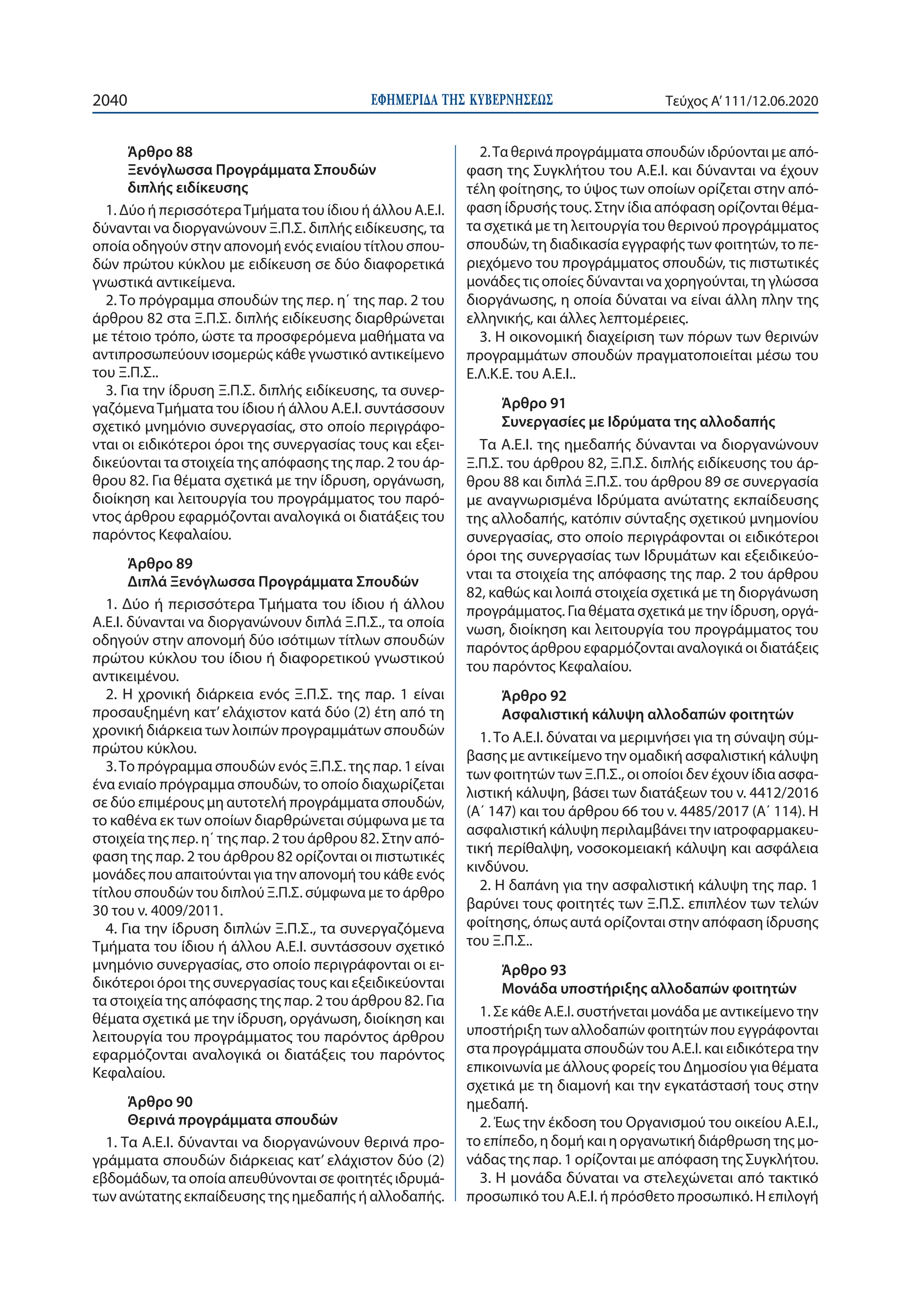 ΕΦΗΜΕΡΙ∆Α TΗΣ ΚΥΒΕΡΝΗΣΕΩΣ2040 Τεύχος A’111/12.06.2020
Άρθρο 88
Ξενόγλωσσα Προγράμματα Σπουδών
διπλής ειδίκευσης
1. Δύο ή περισσότεραΤμήματα του ίδιου ή άλλου Α.Ε.Ι.
δύνανται να διοργανώνουν Ξ.Π.Σ. διπλής ειδίκευσης, τα
οποία οδηγούν στην απονομή ενός ενιαίου τίτλου σπου-
δών πρώτου κύκλου με ειδίκευση σε δύο διαφορετικά
γνωστικά αντικείμενα.
2. Το πρόγραμμα σπουδών της περ. η΄ της παρ. 2 του
άρθρου 82 στα Ξ.Π.Σ. διπλής ειδίκευσης διαρθρώνεται
με τέτοιο τρόπο, ώστε τα προσφερόμενα μαθήματα να
αντιπροσωπεύουν ισομερώς κάθε γνωστικό αντικείμενο
του Ξ.Π.Σ..
3. Για την ίδρυση Ξ.Π.Σ. διπλής ειδίκευσης, τα συνερ-
γαζόμεναΤμήματα του ίδιου ή άλλου Α.Ε.Ι. συντάσσουν
σχετικό μνημόνιο συνεργασίας, στο οποίο περιγράφο-
νται οι ειδικότεροι όροι της συνεργασίας τους και εξει-
δικεύονται τα στοιχεία της απόφασης της παρ. 2 του άρ-
θρου 82. Για θέματα σχετικά με την ίδρυση, οργάνωση,
διοίκηση και λειτουργία του προγράμματος του παρό-
ντος άρθρου εφαρμόζονται αναλογικά οι διατάξεις του
παρόντος Κεφαλαίου.
Άρθρο 89
Διπλά Ξενόγλωσσα Προγράμματα Σπουδών
1. Δύο ή περισσότερα Τμήματα του ίδιου ή άλλου
Α.Ε.Ι. δύνανται να διοργανώνουν διπλά Ξ.Π.Σ., τα οποία
οδηγούν στην απονομή δύο ισότιμων τίτλων σπουδών
πρώτου κύκλου του ίδιου ή διαφορετικού γνωστικού
αντικειμένου.
2. Η χρονική διάρκεια ενός Ξ.Π.Σ. της παρ. 1 είναι
προσαυξημένη κατ’ ελάχιστον κατά δύο (2) έτη από τη
χρονική διάρκεια των λοιπών προγραμμάτων σπουδών
πρώτου κύκλου.
3.Το πρόγραμμα σπουδών ενός Ξ.Π.Σ. της παρ. 1 είναι
ένα ενιαίο πρόγραμμα σπουδών, το οποίο διαχωρίζεται
σε δύο επιμέρους μη αυτοτελή προγράμματα σπουδών,
το καθένα εκ των οποίων διαρθρώνεται σύμφωνα με τα
στοιχεία της περ. η΄ της παρ. 2 του άρθρου 82. Στην από-
φαση της παρ. 2 του άρθρου 82 ορίζονται οι πιστωτικές
μονάδες που απαιτούνται για την απονομή του κάθε ενός
τίτλου σπουδών του διπλού Ξ.Π.Σ. σύμφωνα με το άρθρο
30 του ν. 4009/2011.
4. Για την ίδρυση διπλών Ξ.Π.Σ., τα συνεργαζόμενα
Τμήματα του ίδιου ή άλλου Α.Ε.Ι. συντάσσουν σχετικό
μνημόνιο συνεργασίας, στο οποίο περιγράφονται οι ει-
δικότεροι όροι της συνεργασίας τους και εξειδικεύονται
τα στοιχεία της απόφασης της παρ. 2 του άρθρου 82. Για
θέματα σχετικά με την ίδρυση, οργάνωση, διοίκηση και
λειτουργία του προγράμματος του παρόντος άρθρου
εφαρμόζονται αναλογικά οι διατάξεις του παρόντος
Κεφαλαίου.
Άρθρο 90
Θερινά προγράμματα σπουδών
1. Τα Α.Ε.Ι. δύνανται να διοργανώνουν θερινά προ-
γράμματα σπουδών διάρκειας κατ’ ελάχιστον δύο (2)
εβδομάδων, τα οποία απευθύνονται σε φοιτητές ιδρυμά-
των ανώτατης εκπαίδευσης της ημεδαπής ή αλλοδαπής.
2.Τα θερινά προγράμματα σπουδών ιδρύονται με από-
φαση της Συγκλήτου του Α.Ε.Ι. και δύνανται να έχουν
τέλη φοίτησης, το ύψος των οποίων ορίζεται στην από-
φαση ίδρυσής τους. Στην ίδια απόφαση ορίζονται θέμα-
τα σχετικά με τη λειτουργία του θερινού προγράμματος
σπουδών, τη διαδικασία εγγραφής των φοιτητών, το πε-
ριεχόμενο του προγράμματος σπουδών, τις πιστωτικές
μονάδες τις οποίες δύνανται να χορηγούνται, τη γλώσσα
διοργάνωσης, η οποία δύναται να είναι άλλη πλην της
ελληνικής, και άλλες λεπτομέρειες.
3. Η οικονομική διαχείριση των πόρων των θερινών
προγραμμάτων σπουδών πραγματοποιείται μέσω του
Ε.Λ.Κ.Ε. του Α.Ε.Ι..
Άρθρο 91
Συνεργασίες με Ιδρύματα της αλλοδαπής
Τα Α.Ε.Ι. της ημεδαπής δύνανται να διοργανώνουν
Ξ.Π.Σ. του άρθρου 82, Ξ.Π.Σ. διπλής ειδίκευσης του άρ-
θρου 88 και διπλά Ξ.Π.Σ. του άρθρου 89 σε συνεργασία
με αναγνωρισμένα Ιδρύματα ανώτατης εκπαίδευσης
της αλλοδαπής, κατόπιν σύνταξης σχετικού μνημονίου
συνεργασίας, στο οποίο περιγράφονται οι ειδικότεροι
όροι της συνεργασίας των Ιδρυμάτων και εξειδικεύο-
νται τα στοιχεία της απόφασης της παρ. 2 του άρθρου
82, καθώς και λοιπά στοιχεία σχετικά με τη διοργάνωση
προγράμματος. Για θέματα σχετικά με την ίδρυση, οργά-
νωση, διοίκηση και λειτουργία του προγράμματος του
παρόντος άρθρου εφαρμόζονται αναλογικά οι διατάξεις
του παρόντος Κεφαλαίου.
Άρθρο 92
Ασφαλιστική κάλυψη αλλοδαπών φοιτητών
1. Το Α.Ε.Ι. δύναται να μεριμνήσει για τη σύναψη σύμ-
βασης με αντικείμενο την ομαδική ασφαλιστική κάλυψη
των φοιτητών των Ξ.Π.Σ., οι οποίοι δεν έχουν ίδια ασφα-
λιστική κάλυψη, βάσει των διατάξεων του ν. 4412/2016
(Α΄ 147) και του άρθρου 66 του ν. 4485/2017 (Α΄ 114). Η
ασφαλιστική κάλυψη περιλαμβάνει την ιατροφαρμακευ-
τική περίθαλψη, νοσοκομειακή κάλυψη και ασφάλεια
κινδύνου.
2. Η δαπάνη για την ασφαλιστική κάλυψη της παρ. 1
βαρύνει τους φοιτητές των Ξ.Π.Σ. επιπλέον των τελών
φοίτησης, όπως αυτά ορίζονται στην απόφαση ίδρυσης
του Ξ.Π.Σ..
Άρθρο 93
Μονάδα υποστήριξης αλλοδαπών φοιτητών
1. Σε κάθε Α.Ε.Ι. συστήνεται μονάδα με αντικείμενο την
υποστήριξη των αλλοδαπών φοιτητών που εγγράφονται
στα προγράμματα σπουδών του Α.Ε.Ι. και ειδικότερα την
επικοινωνία με άλλους φορείς του Δημοσίου για θέματα
σχετικά με τη διαμονή και την εγκατάστασή τους στην
ημεδαπή.
2. Έως την έκδοση του Οργανισμού του οικείου Α.Ε.Ι.,
το επίπεδο, η δομή και η οργανωτική διάρθρωση της μο-
νάδας της παρ. 1 ορίζονται με απόφαση της Συγκλήτου.
3. Η μονάδα δύναται να στελεχώνεται από τακτικό
προσωπικό του Α.Ε.Ι. ή πρόσθετο προσωπικό. Η επιλογή
 