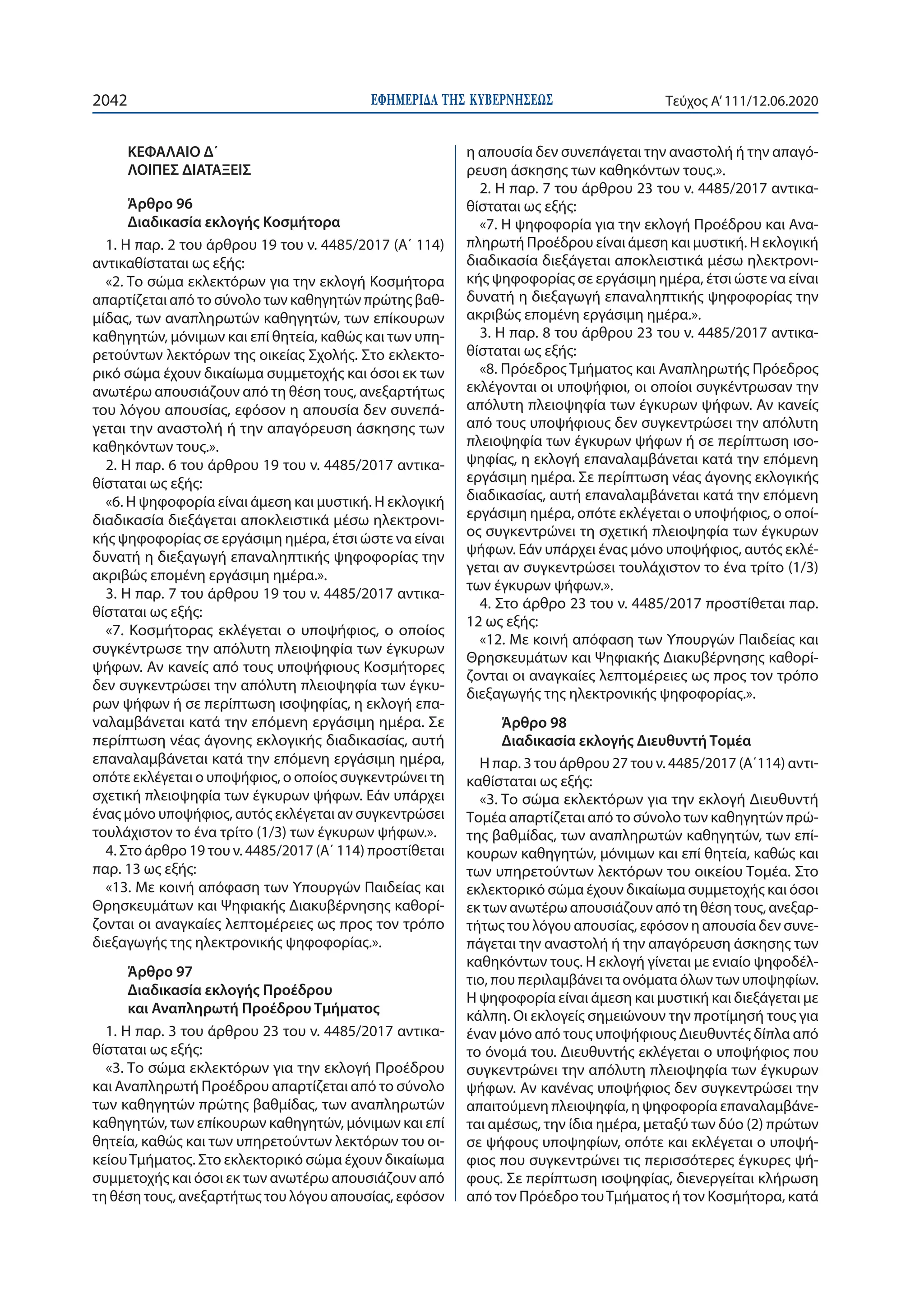 ΕΦΗΜΕΡΙ∆Α TΗΣ ΚΥΒΕΡΝΗΣΕΩΣ2042 Τεύχος A’111/12.06.2020
ΚΕΦΑΛΑΙΟ Δ΄
ΛΟΙΠΕΣ ΔΙΑΤΑΞΕΙΣ
Άρθρο 96
Διαδικασία εκλογής Κοσμήτορα
1. Η παρ. 2 του άρθρου 19 του ν. 4485/2017 (Α΄ 114)
αντικαθίσταται ως εξής:
«2. Το σώμα εκλεκτόρων για την εκλογή Κοσμήτορα
απαρτίζεται από το σύνολο των καθηγητών πρώτης βαθ-
μίδας, των αναπληρωτών καθηγητών, των επίκουρων
καθηγητών, μόνιμων και επί θητεία, καθώς και των υπη-
ρετούντων λεκτόρων της οικείας Σχολής. Στο εκλεκτο-
ρικό σώμα έχουν δικαίωμα συμμετοχής και όσοι εκ των
ανωτέρω απουσιάζουν από τη θέση τους, ανεξαρτήτως
του λόγου απουσίας, εφόσον η απουσία δεν συνεπά-
γεται την αναστολή ή την απαγόρευση άσκησης των
καθηκόντων τους.».
2. Η παρ. 6 του άρθρου 19 του ν. 4485/2017 αντικα-
θίσταται ως εξής:
«6. Η ψηφοφορία είναι άμεση και μυστική. Η εκλογική
διαδικασία διεξάγεται αποκλειστικά μέσω ηλεκτρονι-
κής ψηφοφορίας σε εργάσιμη ημέρα, έτσι ώστε να είναι
δυνατή η διεξαγωγή επαναληπτικής ψηφοφορίας την
ακριβώς επομένη εργάσιμη ημέρα.».
3. Η παρ. 7 του άρθρου 19 του ν. 4485/2017 αντικα-
θίσταται ως εξής:
«7. Κοσμήτορας εκλέγεται ο υποψήφιος, ο οποίος
συγκέντρωσε την απόλυτη πλειοψηφία των έγκυρων
ψήφων. Αν κανείς από τους υποψήφιους Κοσμήτορες
δεν συγκεντρώσει την απόλυτη πλειοψηφία των έγκυ-
ρων ψήφων ή σε περίπτωση ισοψηφίας, η εκλογή επα-
ναλαμβάνεται κατά την επόμενη εργάσιμη ημέρα. Σε
περίπτωση νέας άγονης εκλογικής διαδικασίας, αυτή
επαναλαμβάνεται κατά την επόμενη εργάσιμη ημέρα,
οπότε εκλέγεται ο υποψήφιος, ο οποίος συγκεντρώνει τη
σχετική πλειοψηφία των έγκυρων ψήφων. Εάν υπάρχει
ένας μόνο υποψήφιος, αυτός εκλέγεται αν συγκεντρώσει
τουλάχιστον το ένα τρίτο (1/3) των έγκυρων ψήφων.».
4. Στο άρθρο 19 του ν. 4485/2017 (Α΄ 114) προστίθεται
παρ. 13 ως εξής:
«13. Με κοινή απόφαση των Υπουργών Παιδείας και
Θρησκευμάτων και Ψηφιακής Διακυβέρνησης καθορί-
ζονται οι αναγκαίες λεπτομέρειες ως προς τον τρόπο
διεξαγωγής της ηλεκτρονικής ψηφοφορίας.».
Άρθρο 97
Διαδικασία εκλογής Προέδρου
και Αναπληρωτή Προέδρου Τμήματος
1. Η παρ. 3 του άρθρου 23 του ν. 4485/2017 αντικα-
θίσταται ως εξής:
«3. Το σώμα εκλεκτόρων για την εκλογή Προέδρου
και Αναπληρωτή Προέδρου απαρτίζεται από το σύνολο
των καθηγητών πρώτης βαθμίδας, των αναπληρωτών
καθηγητών, των επίκουρων καθηγητών, μόνιμων και επί
θητεία, καθώς και των υπηρετούντων λεκτόρων του οι-
κείουΤμήματος. Στο εκλεκτορικό σώμα έχουν δικαίωμα
συμμετοχής και όσοι εκ των ανωτέρω απουσιάζουν από
τη θέση τους, ανεξαρτήτως του λόγου απουσίας, εφόσον
η απουσία δεν συνεπάγεται την αναστολή ή την απαγό-
ρευση άσκησης των καθηκόντων τους.».
2. Η παρ. 7 του άρθρου 23 του ν. 4485/2017 αντικα-
θίσταται ως εξής:
«7. Η ψηφοφορία για την εκλογή Προέδρου και Ανα-
πληρωτή Προέδρου είναι άμεση και μυστική. Η εκλογική
διαδικασία διεξάγεται αποκλειστικά μέσω ηλεκτρονι-
κής ψηφοφορίας σε εργάσιμη ημέρα, έτσι ώστε να είναι
δυνατή η διεξαγωγή επαναληπτικής ψηφοφορίας την
ακριβώς επομένη εργάσιμη ημέρα.».
3. Η παρ. 8 του άρθρου 23 του ν. 4485/2017 αντικα-
θίσταται ως εξής:
«8. Πρόεδρος Τμήματος και Αναπληρωτής Πρόεδρος
εκλέγονται οι υποψήφιοι, οι οποίοι συγκέντρωσαν την
απόλυτη πλειοψηφία των έγκυρων ψήφων. Αν κανείς
από τους υποψήφιους δεν συγκεντρώσει την απόλυτη
πλειοψηφία των έγκυρων ψήφων ή σε περίπτωση ισο-
ψηφίας, η εκλογή επαναλαμβάνεται κατά την επόμενη
εργάσιμη ημέρα. Σε περίπτωση νέας άγονης εκλογικής
διαδικασίας, αυτή επαναλαμβάνεται κατά την επόμενη
εργάσιμη ημέρα, οπότε εκλέγεται ο υποψήφιος, ο οποί-
ος συγκεντρώνει τη σχετική πλειοψηφία των έγκυρων
ψήφων. Εάν υπάρχει ένας μόνο υποψήφιος, αυτός εκλέ-
γεται αν συγκεντρώσει τουλάχιστον το ένα τρίτο (1/3)
των έγκυρων ψήφων.».
4. Στο άρθρο 23 του ν. 4485/2017 προστίθεται παρ.
12 ως εξής:
«12. Με κοινή απόφαση των Υπουργών Παιδείας και
Θρησκευμάτων και Ψηφιακής Διακυβέρνησης καθορί-
ζονται οι αναγκαίες λεπτομέρειες ως προς τον τρόπο
διεξαγωγής της ηλεκτρονικής ψηφοφορίας.».
Άρθρο 98
Διαδικασία εκλογής Διευθυντή Τομέα
Η παρ. 3 του άρθρου 27 του ν. 4485/2017 (Α΄114) αντι-
καθίσταται ως εξής:
«3. Το σώμα εκλεκτόρων για την εκλογή Διευθυντή
Τομέα απαρτίζεται από το σύνολο των καθηγητών πρώ-
της βαθμίδας, των αναπληρωτών καθηγητών, των επί-
κουρων καθηγητών, μόνιμων και επί θητεία, καθώς και
των υπηρετούντων λεκτόρων του οικείου Τομέα. Στο
εκλεκτορικό σώμα έχουν δικαίωμα συμμετοχής και όσοι
εκ των ανωτέρω απουσιάζουν από τη θέση τους, ανεξαρ-
τήτως του λόγου απουσίας, εφόσον η απουσία δεν συνε-
πάγεται την αναστολή ή την απαγόρευση άσκησης των
καθηκόντων τους. Η εκλογή γίνεται με ενιαίο ψηφοδέλ-
τιο, που περιλαμβάνει τα ονόματα όλων των υποψηφίων.
Η ψηφοφορία είναι άμεση και μυστική και διεξάγεται με
κάλπη. Οι εκλογείς σημειώνουν την προτίμησή τους για
έναν μόνο από τους υποψήφιους Διευθυντές δίπλα από
το όνομά του. Διευθυντής εκλέγεται ο υποψήφιος που
συγκεντρώνει την απόλυτη πλειοψηφία των έγκυρων
ψήφων. Αν κανένας υποψήφιος δεν συγκεντρώσει την
απαιτούμενη πλειοψηφία, η ψηφοφορία επαναλαμβάνε-
ται αμέσως, την ίδια ημέρα, μεταξύ των δύο (2) πρώτων
σε ψήφους υποψηφίων, οπότε και εκλέγεται ο υποψή-
φιος που συγκεντρώνει τις περισσότερες έγκυρες ψή-
φους. Σε περίπτωση ισοψηφίας, διενεργείται κλήρωση
από τον Πρόεδρο τουΤμήματος ή τον Κοσμήτορα, κατά
 