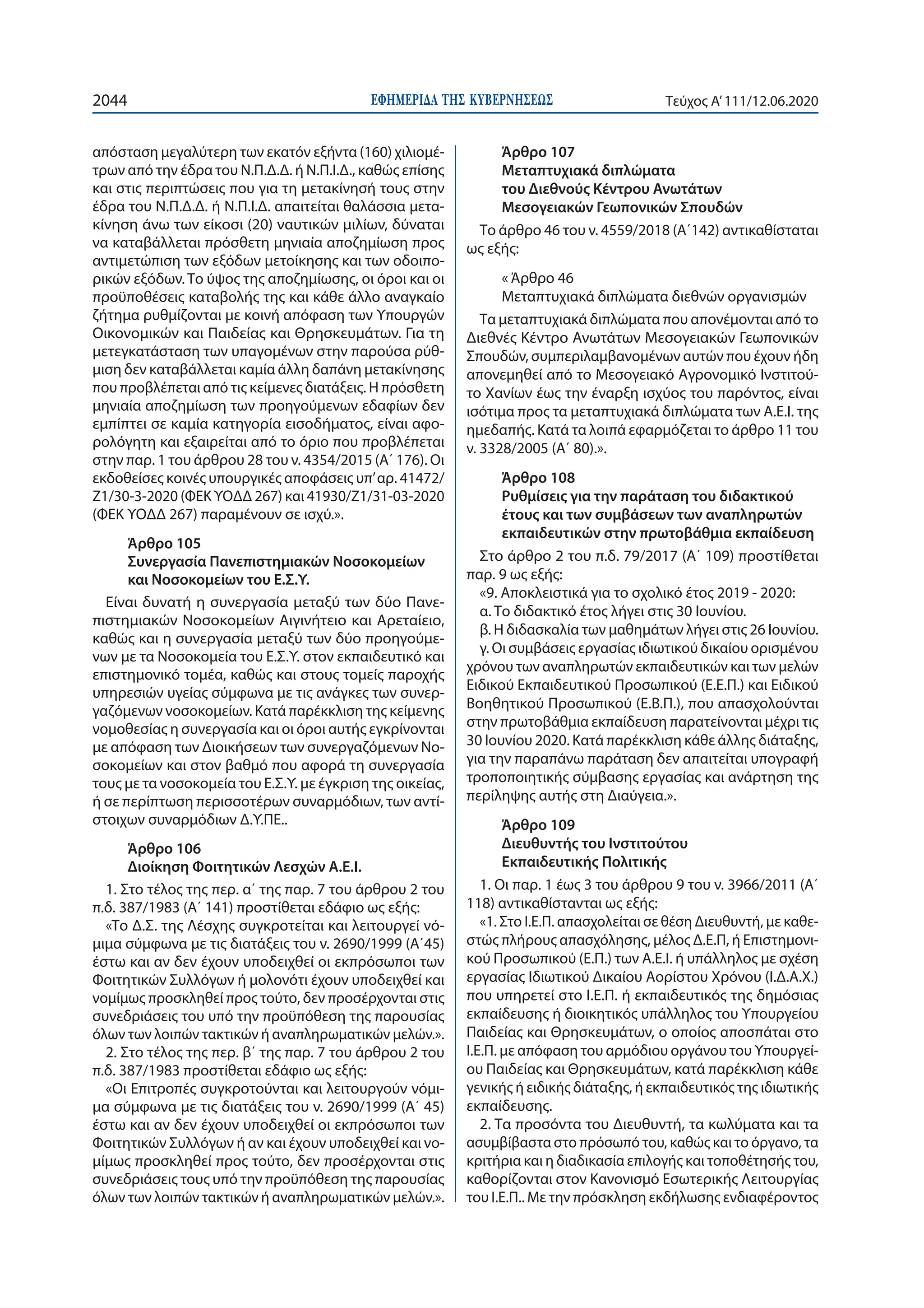 ΕΦΗΜΕΡΙ∆Α TΗΣ ΚΥΒΕΡΝΗΣΕΩΣ2044 Τεύχος A’111/12.06.2020
απόσταση μεγαλύτερη των εκατόν εξήντα (160) χιλιομέ-
τρων από την έδρα του Ν.Π.Δ.Δ. ή Ν.Π.Ι.Δ., καθώς επίσης
και στις περιπτώσεις που για τη μετακίνησή τους στην
έδρα του Ν.Π.Δ.Δ. ή Ν.Π.Ι.Δ. απαιτείται θαλάσσια μετα-
κίνηση άνω των είκοσι (20) ναυτικών μιλίων, δύναται
να καταβάλλεται πρόσθετη μηνιαία αποζημίωση προς
αντιμετώπιση των εξόδων μετοίκησης και των οδοιπο-
ρικών εξόδων. Το ύψος της αποζημίωσης, οι όροι και οι
προϋποθέσεις καταβολής της και κάθε άλλο αναγκαίο
ζήτημα ρυθμίζονται με κοινή απόφαση των Υπουργών
Οικονομικών και Παιδείας και Θρησκευμάτων. Για τη
μετεγκατάσταση των υπαγομένων στην παρούσα ρύθ-
μιση δεν καταβάλλεται καμία άλλη δαπάνη μετακίνησης
που προβλέπεται από τις κείμενες διατάξεις. Η πρόσθετη
μηνιαία αποζημίωση των προηγούμενων εδαφίων δεν
εμπίπτει σε καμία κατηγορία εισοδήματος, είναι αφο-
ρολόγητη και εξαιρείται από το όριο που προβλέπεται
στην παρ. 1 του άρθρου 28 του ν. 4354/2015 (Α΄ 176). Οι
εκδοθείσες κοινές υπουργικές αποφάσεις υπ’αρ. 41472/
Ζ1/30-3-2020 (ΦΕΚ ΥΟΔΔ 267) και 41930/Ζ1/31-03-2020
(ΦΕΚ ΥΟΔΔ 267) παραμένουν σε ισχύ.».
Άρθρο 105
Συνεργασία Πανεπιστημιακών Νοσοκομείων
και Νοσοκομείων του Ε.Σ.Υ.
Είναι δυνατή η συνεργασία μεταξύ των δύο Πανε-
πιστημιακών Νοσοκομείων Αιγινήτειο και Αρεταίειο,
καθώς και η συνεργασία μεταξύ των δύο προηγούμε-
νων με τα Νοσοκομεία του Ε.Σ.Υ. στον εκπαιδευτικό και
επιστημονικό τομέα, καθώς και στους τομείς παροχής
υπηρεσιών υγείας σύμφωνα με τις ανάγκες των συνερ-
γαζόμενων νοσοκομείων. Κατά παρέκκλιση της κείμενης
νομοθεσίας η συνεργασία και οι όροι αυτής εγκρίνονται
με απόφαση των Διοικήσεων των συνεργαζόμενων Νο-
σοκομείων και στον βαθμό που αφορά τη συνεργασία
τους με τα νοσοκομεία του Ε.Σ.Υ. με έγκριση της οικείας,
ή σε περίπτωση περισσοτέρων συναρμόδιων, των αντί-
στοιχων συναρμόδιων Δ.Υ.ΠΕ..
Άρθρο 106
Διοίκηση Φοιτητικών Λεσχών Α.Ε.Ι.
1. Στο τέλος της περ. α΄ της παρ. 7 του άρθρου 2 του
π.δ. 387/1983 (Α΄ 141) προστίθεται εδάφιο ως εξής:
«Το Δ.Σ. της Λέσχης συγκροτείται και λειτουργεί νό-
μιμα σύμφωνα με τις διατάξεις του ν. 2690/1999 (Α΄45)
έστω και αν δεν έχουν υποδειχθεί οι εκπρόσωποι των
Φοιτητικών Συλλόγων ή μολονότι έχουν υποδειχθεί και
νομίμως προσκληθεί προς τούτο, δεν προσέρχονται στις
συνεδριάσεις του υπό την προϋπόθεση της παρουσίας
όλων των λοιπών τακτικών ή αναπληρωματικών μελών.».
2. Στο τέλος της περ. β΄ της παρ. 7 του άρθρου 2 του
π.δ. 387/1983 προστίθεται εδάφιο ως εξής:
«Οι Επιτροπές συγκροτούνται και λειτουργούν νόμι-
μα σύμφωνα με τις διατάξεις του ν. 2690/1999 (Α΄ 45)
έστω και αν δεν έχουν υποδειχθεί οι εκπρόσωποι των
Φοιτητικών Συλλόγων ή αν και έχουν υποδειχθεί και νο-
μίμως προσκληθεί προς τούτο, δεν προσέρχονται στις
συνεδριάσεις τους υπό την προϋπόθεση της παρουσίας
όλων των λοιπών τακτικών ή αναπληρωματικών μελών.».
Άρθρο 107
Μεταπτυχιακά διπλώματα
του Διεθνούς Κέντρου Ανωτάτων
Μεσογειακών Γεωπονικών Σπουδών
Το άρθρο 46 του ν. 4559/2018 (Α΄142) αντικαθίσταται
ως εξής:
« Άρθρο 46
Μεταπτυχιακά διπλώματα διεθνών οργανισμών
Τα μεταπτυχιακά διπλώματα που απονέμονται από το
Διεθνές Κέντρο Ανωτάτων Μεσογειακών Γεωπονικών
Σπουδών, συμπεριλαμβανομένων αυτών που έχουν ήδη
απονεμηθεί από το Μεσογειακό Αγρονομικό Ινστιτού-
το Χανίων έως την έναρξη ισχύος του παρόντος, είναι
ισότιμα προς τα μεταπτυχιακά διπλώματα των Α.Ε.Ι. της
ημεδαπής. Κατά τα λοιπά εφαρμόζεται το άρθρο 11 του
ν. 3328/2005 (Α΄ 80).».
Άρθρο 108
Ρυθμίσεις για την παράταση του διδακτικού
έτους και των συμβάσεων των αναπληρωτών
εκπαιδευτικών στην πρωτοβάθμια εκπαίδευση
Στο άρθρο 2 του π.δ. 79/2017 (Α΄ 109) προστίθεται
παρ. 9 ως εξής:
«9. Αποκλειστικά για το σχολικό έτος 2019 - 2020:
α. Το διδακτικό έτος λήγει στις 30 Ιουνίου.
β. Η διδασκαλία των μαθημάτων λήγει στις 26 Ιουνίου.
γ. Οι συμβάσεις εργασίας ιδιωτικού δικαίου ορισμένου
χρόνου των αναπληρωτών εκπαιδευτικών και των μελών
Ειδικού Εκπαιδευτικού Προσωπικού (Ε.Ε.Π.) και Ειδικού
Βοηθητικού Προσωπικού (Ε.Β.Π.), που απασχολούνται
στην πρωτοβάθμια εκπαίδευση παρατείνονται μέχρι τις
30 Ιουνίου 2020. Κατά παρέκκλιση κάθε άλλης διάταξης,
για την παραπάνω παράταση δεν απαιτείται υπογραφή
τροποποιητικής σύμβασης εργασίας και ανάρτηση της
περίληψης αυτής στη Διαύγεια.».
Άρθρο 109
Διευθυντής του Ινστιτούτου
Εκπαιδευτικής Πολιτικής
1. Οι παρ. 1 έως 3 του άρθρου 9 του ν. 3966/2011 (Α΄
118) αντικαθίστανται ως εξής:
«1. Στο Ι.Ε.Π. απασχολείται σε θέση Διευθυντή, με καθε-
στώς πλήρους απασχόλησης, μέλος Δ.Ε.Π, ή Επιστημονι-
κού Προσωπικού (Ε.Π.) των Α.Ε.Ι. ή υπάλληλος με σχέση
εργασίας Ιδιωτικού Δικαίου Αορίστου Χρόνου (Ι.Δ.Α.Χ.)
που υπηρετεί στο Ι.Ε.Π. ή εκπαιδευτικός της δημόσιας
εκπαίδευσης ή διοικητικός υπάλληλος του Υπουργείου
Παιδείας και Θρησκευμάτων, ο οποίος αποσπάται στο
Ι.Ε.Π. με απόφαση του αρμόδιου οργάνου του Υπουργεί-
ου Παιδείας και Θρησκευμάτων, κατά παρέκκλιση κάθε
γενικής ή ειδικής διάταξης, ή εκπαιδευτικός της ιδιωτικής
εκπαίδευσης.
2. Τα προσόντα του Διευθυντή, τα κωλύματα και τα
ασυμβίβαστα στο πρόσωπό του, καθώς και το όργανο, τα
κριτήρια και η διαδικασία επιλογής και τοποθέτησής του,
καθορίζονται στον Κανονισμό Εσωτερικής Λειτουργίας
του Ι.Ε.Π.. Με την πρόσκληση εκδήλωσης ενδιαφέροντος
 