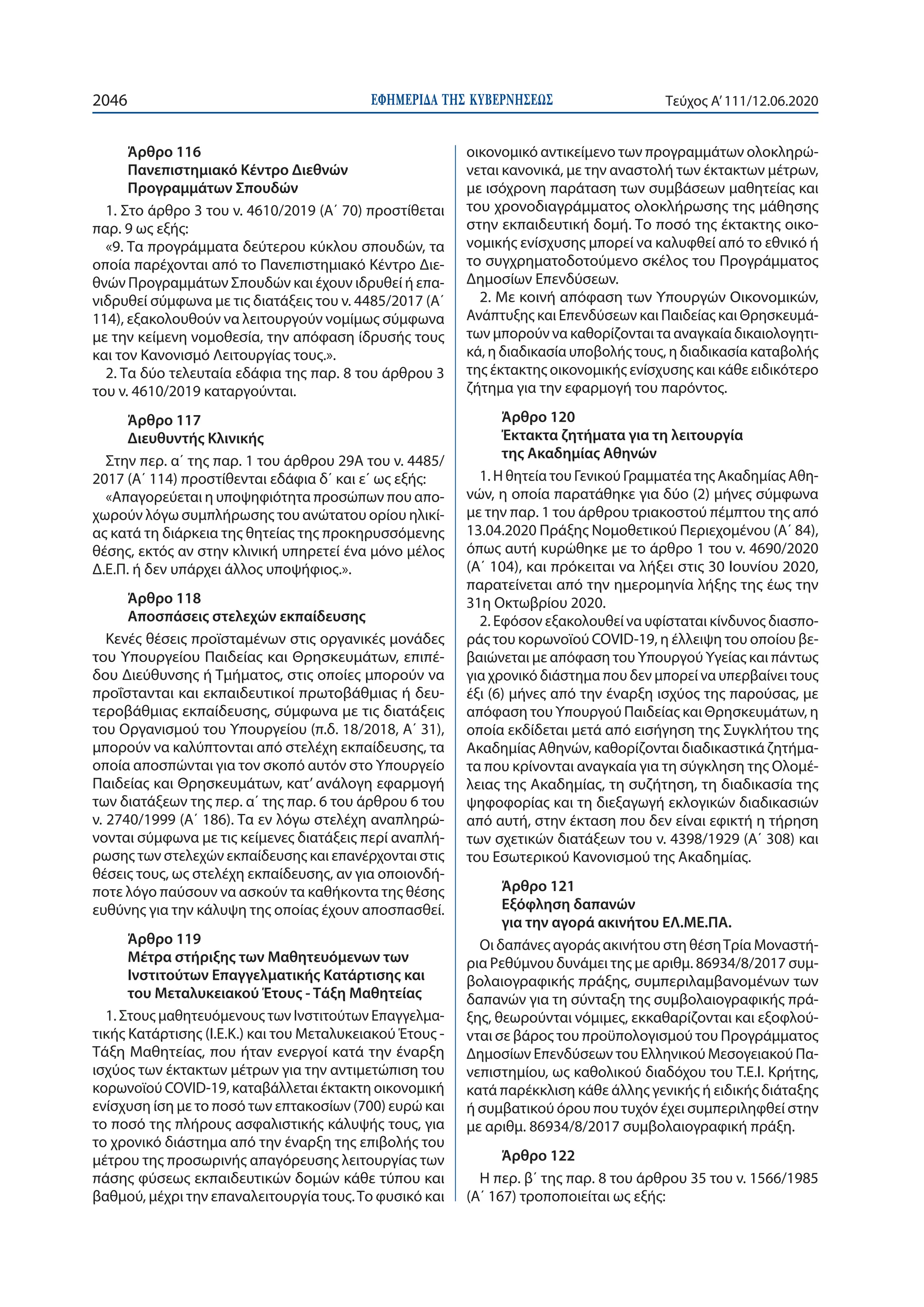 ΕΦΗΜΕΡΙ∆Α TΗΣ ΚΥΒΕΡΝΗΣΕΩΣ2046 Τεύχος A’111/12.06.2020
Άρθρο 116
Πανεπιστημιακό Κέντρο Διεθνών
Προγραμμάτων Σπουδών
1. Στο άρθρο 3 του ν. 4610/2019 (Α΄ 70) προστίθεται
παρ. 9 ως εξής:
«9. Τα προγράμματα δεύτερου κύκλου σπουδών, τα
οποία παρέχονται από το Πανεπιστημιακό Κέντρο Διε-
θνών Προγραμμάτων Σπουδών και έχουν ιδρυθεί ή επα-
νιδρυθεί σύμφωνα με τις διατάξεις του ν. 4485/2017 (Α΄
114), εξακολουθούν να λειτουργούν νομίμως σύμφωνα
με την κείμενη νομοθεσία, την απόφαση ίδρυσής τους
και τον Κανονισμό Λειτουργίας τους.».
2. Τα δύο τελευταία εδάφια της παρ. 8 του άρθρου 3
του ν. 4610/2019 καταργούνται.
Άρθρο 117
Διευθυντής Κλινικής
Στην περ. α΄ της παρ. 1 του άρθρου 29Α του ν. 4485/
2017 (Α΄ 114) προστίθενται εδάφια δ΄ και ε΄ ως εξής:
«Απαγορεύεται η υποψηφιότητα προσώπων που απο-
χωρούν λόγω συμπλήρωσης του ανώτατου ορίου ηλικί-
ας κατά τη διάρκεια της θητείας της προκηρυσσόμενης
θέσης, εκτός αν στην κλινική υπηρετεί ένα μόνο μέλος
Δ.Ε.Π. ή δεν υπάρχει άλλος υποψήφιος.».
Άρθρο 118
Αποσπάσεις στελεχών εκπαίδευσης
Κενές θέσεις προϊσταμένων στις οργανικές μονάδες
του Υπουργείου Παιδείας και Θρησκευμάτων, επιπέ-
δου Διεύθυνσης ή Τμήματος, στις οποίες μπορούν να
προΐστανται και εκπαιδευτικοί πρωτοβάθμιας ή δευ-
τεροβάθμιας εκπαίδευσης, σύμφωνα με τις διατάξεις
του Οργανισμού του Υπουργείου (π.δ. 18/2018, Α΄ 31),
μπορούν να καλύπτονται από στελέχη εκπαίδευσης, τα
οποία αποσπώνται για τον σκοπό αυτόν στο Υπουργείο
Παιδείας και Θρησκευμάτων, κατ’ ανάλογη εφαρμογή
των διατάξεων της περ. α΄ της παρ. 6 του άρθρου 6 του
ν. 2740/1999 (Α΄ 186). Τα εν λόγω στελέχη αναπληρώ-
νονται σύμφωνα με τις κείμενες διατάξεις περί αναπλή-
ρωσης των στελεχών εκπαίδευσης και επανέρχονται στις
θέσεις τους, ως στελέχη εκπαίδευσης, αν για οποιονδή-
ποτε λόγο παύσουν να ασκούν τα καθήκοντα της θέσης
ευθύνης για την κάλυψη της οποίας έχουν αποσπασθεί.
Άρθρο 119
Μέτρα στήριξης των Μαθητευόμενων των
Ινστιτούτων Επαγγελματικής Κατάρτισης και
του Μεταλυκειακού Έτους - Τάξη Μαθητείας
1. Στους μαθητευόμενους των Ινστιτούτων Επαγγελμα-
τικής Κατάρτισης (Ι.Ε.Κ.) και του Μεταλυκειακού Έτους -
Τάξη Μαθητείας, που ήταν ενεργοί κατά την έναρξη
ισχύος των έκτακτων μέτρων για την αντιμετώπιση του
κορωνοϊού COVID-19, καταβάλλεται έκτακτη οικονομική
ενίσχυση ίση με το ποσό των επτακοσίων (700) ευρώ και
το ποσό της πλήρους ασφαλιστικής κάλυψής τους, για
το χρονικό διάστημα από την έναρξη της επιβολής του
μέτρου της προσωρινής απαγόρευσης λειτουργίας των
πάσης φύσεως εκπαιδευτικών δομών κάθε τύπου και
βαθμού, μέχρι την επαναλειτουργία τους.Το φυσικό και
οικονομικό αντικείμενο των προγραμμάτων ολοκληρώ-
νεται κανονικά, με την αναστολή των έκτακτων μέτρων,
με ισόχρονη παράταση των συμβάσεων μαθητείας και
του χρονοδιαγράμματος ολοκλήρωσης της μάθησης
στην εκπαιδευτική δομή. Το ποσό της έκτακτης οικο-
νομικής ενίσχυσης μπορεί να καλυφθεί από το εθνικό ή
το συγχρηματοδοτούμενο σκέλος του Προγράμματος
Δημοσίων Επενδύσεων.
2. Με κοινή απόφαση των Υπουργών Οικονομικών,
Ανάπτυξης και Επενδύσεων και Παιδείας και Θρησκευμά-
των μπορούν να καθορίζονται τα αναγκαία δικαιολογητι-
κά, η διαδικασία υποβολής τους, η διαδικασία καταβολής
της έκτακτης οικονομικής ενίσχυσης και κάθε ειδικότερο
ζήτημα για την εφαρμογή του παρόντος.
Άρθρο 120
Έκτακτα ζητήματα για τη λειτουργία
της Ακαδημίας Αθηνών
1. Η θητεία του Γενικού Γραμματέα της Ακαδημίας Αθη-
νών, η οποία παρατάθηκε για δύο (2) μήνες σύμφωνα
με την παρ. 1 του άρθρου τριακοστού πέμπτου της από
13.04.2020 Πράξης Νομοθετικού Περιεχομένου (Α΄ 84),
όπως αυτή κυρώθηκε με το άρθρο 1 του ν. 4690/2020
(Α΄ 104), και πρόκειται να λήξει στις 30 Ιουνίου 2020,
παρατείνεται από την ημερομηνία λήξης της έως την
31η Οκτωβρίου 2020.
2. Εφόσον εξακολουθεί να υφίσταται κίνδυνος διασπο-
ράς του κορωνοϊού COVID-19, η έλλειψη του οποίου βε-
βαιώνεται με απόφαση του Υπουργού Υγείας και πάντως
για χρονικό διάστημα που δεν μπορεί να υπερβαίνει τους
έξι (6) μήνες από την έναρξη ισχύος της παρούσας, με
απόφαση του Υπουργού Παιδείας και Θρησκευμάτων, η
οποία εκδίδεται μετά από εισήγηση της Συγκλήτου της
Ακαδημίας Αθηνών, καθορίζονται διαδικαστικά ζητήμα-
τα που κρίνονται αναγκαία για τη σύγκληση της Ολομέ-
λειας της Ακαδημίας, τη συζήτηση, τη διαδικασία της
ψηφοφορίας και τη διεξαγωγή εκλογικών διαδικασιών
από αυτή, στην έκταση που δεν είναι εφικτή η τήρηση
των σχετικών διατάξεων του ν. 4398/1929 (Α΄ 308) και
του Εσωτερικού Κανονισμού της Ακαδημίας.
Άρθρο 121
Εξόφληση δαπανών
για την αγορά ακινήτου ΕΛ.ΜΕ.ΠΑ.
Οι δαπάνες αγοράς ακινήτου στη θέσηΤρία Μοναστή-
ρια Ρεθύμνου δυνάμει της με αριθμ. 86934/8/2017 συμ-
βολαιογραφικής πράξης, συμπεριλαμβανομένων των
δαπανών για τη σύνταξη της συμβολαιογραφικής πρά-
ξης, θεωρούνται νόμιμες, εκκαθαρίζονται και εξοφλού-
νται σε βάρος του προϋπολογισμού του Προγράμματος
Δημοσίων Επενδύσεων του Ελληνικού Μεσογειακού Πα-
νεπιστημίου, ως καθολικού διαδόχου του Τ.Ε.Ι. Κρήτης,
κατά παρέκκλιση κάθε άλλης γενικής ή ειδικής διάταξης
ή συμβατικού όρου που τυχόν έχει συμπεριληφθεί στην
με αριθμ. 86934/8/2017 συμβολαιογραφική πράξη.
Άρθρο 122
Η περ. β΄ της παρ. 8 του άρθρου 35 του ν. 1566/1985
(Α΄ 167) τροποποιείται ως εξής:
 