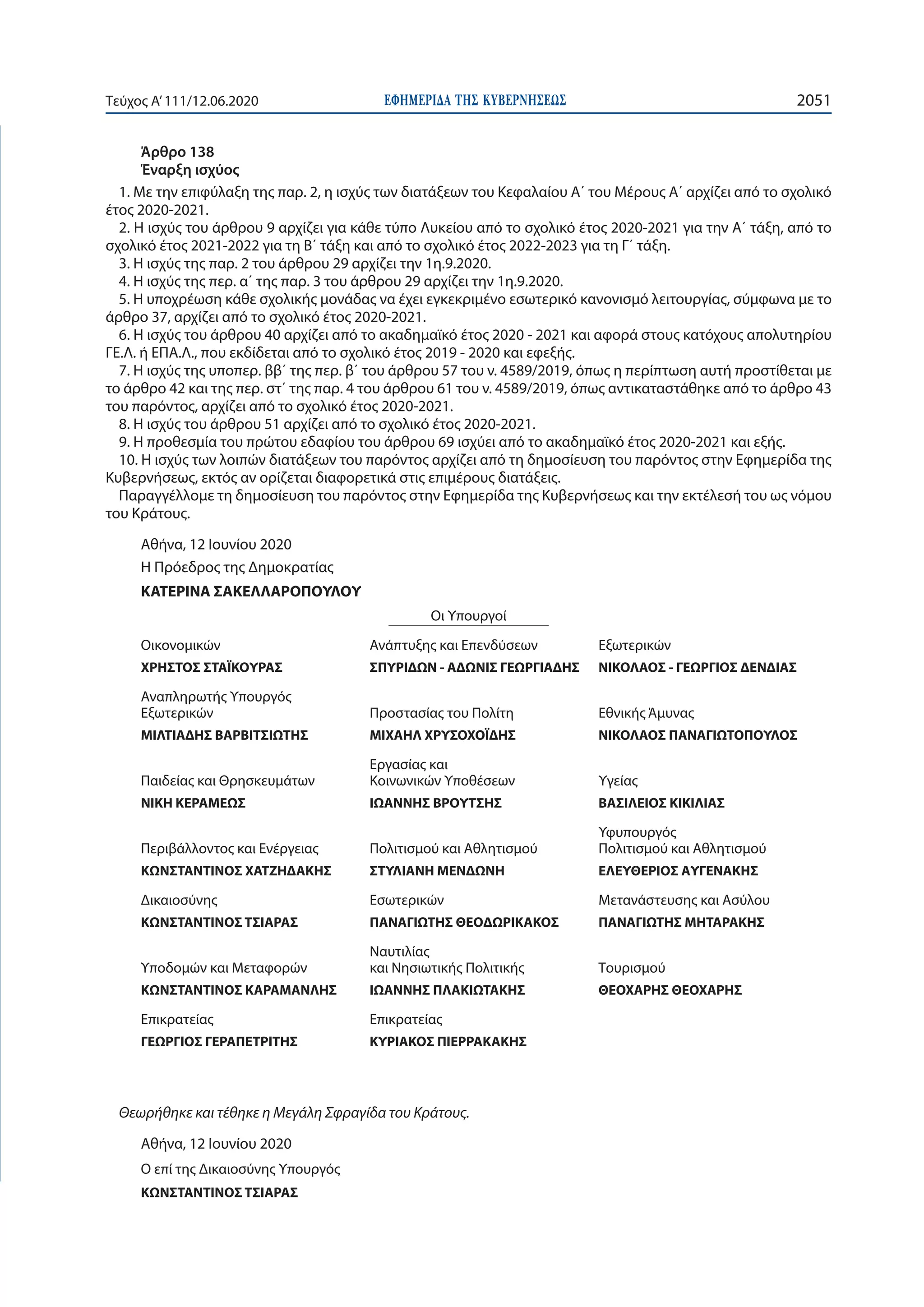 ΕΦΗΜΕΡΙ∆Α TΗΣ ΚΥΒΕΡΝΗΣΕΩΣ 2051Τεύχος A’111/12.06.2020
Άρθρο 138
Έναρξη ισχύος
1. Με την επιφύλαξη της παρ. 2, η ισχύς των διατάξεων του Κεφαλαίου Α΄ του Μέρους Α΄ αρχίζει από το σχολικό
έτος 2020-2021.
2. Η ισχύς του άρθρου 9 αρχίζει για κάθε τύπο Λυκείου από το σχολικό έτος 2020-2021 για την Α΄ τάξη, από το
σχολικό έτος 2021-2022 για τη Β΄ τάξη και από το σχολικό έτος 2022-2023 για τη Γ΄ τάξη.
3. Η ισχύς της παρ. 2 του άρθρου 29 αρχίζει την 1η.9.2020.
4. Η ισχύς της περ. α΄ της παρ. 3 του άρθρου 29 αρχίζει την 1η.9.2020.
5. Η υποχρέωση κάθε σχολικής μονάδας να έχει εγκεκριμένο εσωτερικό κανονισμό λειτουργίας, σύμφωνα με το
άρθρο 37, αρχίζει από το σχολικό έτος 2020-2021.
6. Η ισχύς του άρθρου 40 αρχίζει από το ακαδημαϊκό έτος 2020 - 2021 και αφορά στους κατόχους απολυτηρίου
ΓΕ.Λ. ή ΕΠΑ.Λ., που εκδίδεται από το σχολικό έτος 2019 - 2020 και εφεξής.
7. Η ισχύς της υποπερ. ββ΄ της περ. β΄ του άρθρου 57 του ν. 4589/2019, όπως η περίπτωση αυτή προστίθεται με
το άρθρο 42 και της περ. στ΄ της παρ. 4 του άρθρου 61 του ν. 4589/2019, όπως αντικαταστάθηκε από το άρθρο 43
του παρόντος, αρχίζει από το σχολικό έτος 2020-2021.
8. Η ισχύς του άρθρου 51 αρχίζει από το σχολικό έτος 2020-2021.
9. Η προθεσμία του πρώτου εδαφίου του άρθρου 69 ισχύει από το ακαδημαϊκό έτος 2020-2021 και εξής.
10. Η ισχύς των λοιπών διατάξεων του παρόντος αρχίζει από τη δημοσίευση του παρόντος στην Εφημερίδα της
Κυβερνήσεως, εκτός αν ορίζεται διαφορετικά στις επιμέρους διατάξεις.
Παραγγέλλομε τη δημοσίευση του παρόντος στην Εφημερίδα της Κυβερνήσεως και την εκτέλεσή του ως νόμου
του Κράτους.
Αθήνα, 12 Ιουνίου 2020
Η Πρόεδρος της Δημοκρατίας
ΚΑΤΕΡΙΝΑ ΣΑΚΕΛΛΑΡΟΠΟΥΛΟΥ
Οι Υπουργοί
Οικονομικών
ΧΡΗΣΤΟΣ ΣΤΑΪΚΟΥΡΑΣ
Ανάπτυξης και Επενδύσεων
ΣΠΥΡΙΔΩΝ - ΑΔΩΝΙΣ ΓΕΩΡΓΙΑΔΗΣ
Εξωτερικών
ΝΙΚΟΛΑΟΣ - ΓΕΩΡΓΙΟΣ ΔΕΝΔΙΑΣ
Αναπληρωτής Υπουργός
Εξωτερικών
ΜΙΛΤΙΑΔΗΣ ΒΑΡΒΙΤΣΙΩΤΗΣ
Προστασίας του Πολίτη
ΜΙΧΑΗΛ ΧΡΥΣΟΧΟΪΔΗΣ
Εθνικής Άμυνας
ΝΙΚΟΛΑΟΣ ΠΑΝΑΓΙΩΤΟΠΟΥΛΟΣ
Παιδείας και Θρησκευμάτων
ΝΙΚΗ ΚΕΡΑΜΕΩΣ
Εργασίας και
Κοινωνικών Υποθέσεων
ΙΩΑΝΝΗΣ ΒΡΟΥΤΣΗΣ
Υγείας
ΒΑΣΙΛΕΙΟΣ ΚΙΚΙΛΙΑΣ
Περιβάλλοντος και Ενέργειας
ΚΩΝΣΤΑΝΤΙΝΟΣ ΧΑΤΖΗΔΑΚΗΣ
Πολιτισμού και Αθλητισμού
ΣΤΥΛΙΑΝΗ ΜΕΝΔΩΝΗ
Υφυπουργός
Πολιτισμού και Αθλητισμού
ΕΛΕΥΘΕΡΙΟΣ ΑΥΓΕΝΑΚΗΣ
Δικαιοσύνης
ΚΩΝΣΤΑΝΤΙΝΟΣ ΤΣΙΑΡΑΣ
Εσωτερικών
ΠΑΝΑΓΙΩΤΗΣ ΘΕΟΔΩΡΙΚΑΚΟΣ
Μετανάστευσης και Ασύλου
ΠΑΝΑΓΙΩΤΗΣ ΜΗΤΑΡΑΚΗΣ
Υποδομών και Μεταφορών
ΚΩΝΣΤΑΝΤΙΝΟΣ ΚΑΡΑΜΑΝΛΗΣ
Ναυτιλίας
και Νησιωτικής Πολιτικής
ΙΩΑΝΝΗΣ ΠΛΑΚΙΩΤΑΚΗΣ
Τουρισμού
ΘΕΟΧΑΡΗΣ ΘΕΟΧΑΡΗΣ
Επικρατείας
ΓΕΩΡΓΙΟΣ ΓΕΡΑΠΕΤΡΙΤΗΣ
Επικρατείας
ΚΥΡΙΑΚΟΣ ΠΙΕΡΡΑΚΑΚΗΣ
Θεωρήθηκε και τέθηκε η Μεγάλη Σφραγίδα του Κράτους.
Αθήνα, 12 Ιουνίου 2020
Ο επί της Δικαιοσύνης Υπουργός
ΚΩΝΣΤΑΝΤΙΝΟΣ ΤΣΙΑΡΑΣ
 