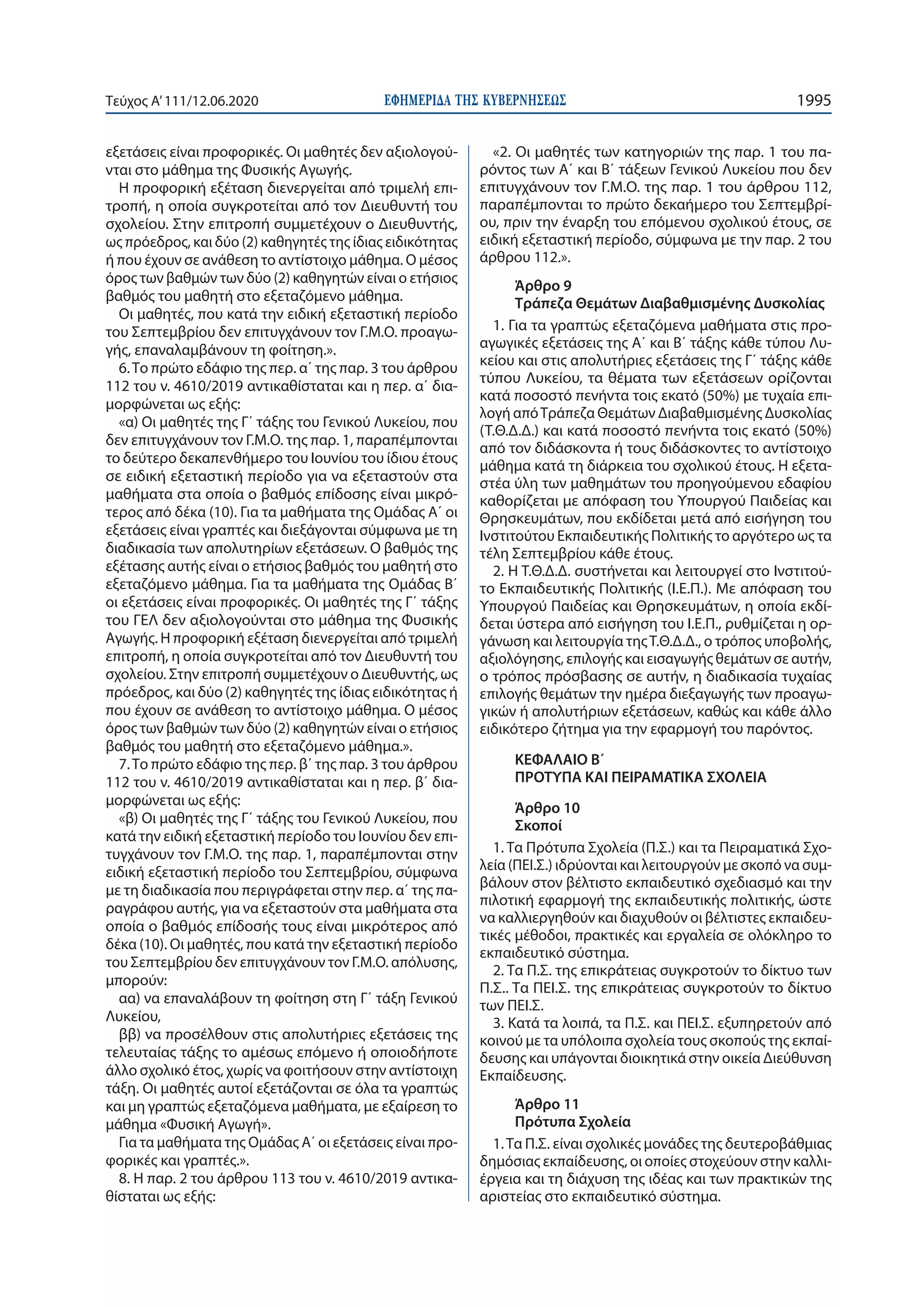 ΕΦΗΜΕΡΙ∆Α TΗΣ ΚΥΒΕΡΝΗΣΕΩΣ 1995Τεύχος A’111/12.06.2020
εξετάσεις είναι προφορικές. Οι μαθητές δεν αξιολογού-
νται στο μάθημα της Φυσικής Αγωγής.
Η προφορική εξέταση διενεργείται από τριμελή επι-
τροπή, η οποία συγκροτείται από τον Διευθυντή του
σχολείου. Στην επιτροπή συμμετέχουν ο Διευθυντής,
ως πρόεδρος, και δύο (2) καθηγητές της ίδιας ειδικότητας
ή που έχουν σε ανάθεση το αντίστοιχο μάθημα. Ο μέσος
όρος των βαθμών των δύο (2) καθηγητών είναι ο ετήσιος
βαθμός του μαθητή στο εξεταζόμενο μάθημα.
Οι μαθητές, που κατά την ειδική εξεταστική περίοδο
του Σεπτεμβρίου δεν επιτυγχάνουν τον Γ.Μ.Ο. προαγω-
γής, επαναλαμβάνουν τη φοίτηση.».
6.Το πρώτο εδάφιο της περ. α΄ της παρ. 3 του άρθρου
112 του ν. 4610/2019 αντικαθίσταται και η περ. α΄ δια-
μορφώνεται ως εξής:
«α) Οι μαθητές της Γ΄ τάξης του Γενικού Λυκείου, που
δεν επιτυγχάνουν τον Γ.Μ.Ο. της παρ. 1, παραπέμπονται
το δεύτερο δεκαπενθήμερο του Ιουνίου του ίδιου έτους
σε ειδική εξεταστική περίοδο για να εξεταστούν στα
μαθήματα στα οποία ο βαθμός επίδοσης είναι μικρό-
τερος από δέκα (10). Για τα μαθήματα της Ομάδας Α΄ οι
εξετάσεις είναι γραπτές και διεξάγονται σύμφωνα με τη
διαδικασία των απολυτηρίων εξετάσεων. Ο βαθμός της
εξέτασης αυτής είναι ο ετήσιος βαθμός του μαθητή στο
εξεταζόμενο μάθημα. Για τα μαθήματα της Ομάδας Β΄
οι εξετάσεις είναι προφορικές. Οι μαθητές της Γ΄ τάξης
του ΓΕΛ δεν αξιολογούνται στο μάθημα της Φυσικής
Αγωγής. Η προφορική εξέταση διενεργείται από τριμελή
επιτροπή, η οποία συγκροτείται από τον Διευθυντή του
σχολείου. Στην επιτροπή συμμετέχουν ο Διευθυντής, ως
πρόεδρος, και δύο (2) καθηγητές της ίδιας ειδικότητας ή
που έχουν σε ανάθεση το αντίστοιχο μάθημα. Ο μέσος
όρος των βαθμών των δύο (2) καθηγητών είναι ο ετήσιος
βαθμός του μαθητή στο εξεταζόμενο μάθημα.».
7.Το πρώτο εδάφιο της περ. β΄ της παρ. 3 του άρθρου
112 του ν. 4610/2019 αντικαθίσταται και η περ. β΄ δια-
μορφώνεται ως εξής:
«β) Οι μαθητές της Γ΄ τάξης του Γενικού Λυκείου, που
κατά την ειδική εξεταστική περίοδο του Ιουνίου δεν επι-
τυγχάνουν τον Γ.Μ.Ο. της παρ. 1, παραπέμπονται στην
ειδική εξεταστική περίοδο του Σεπτεμβρίου, σύμφωνα
με τη διαδικασία που περιγράφεται στην περ. α΄ της πα-
ραγράφου αυτής, για να εξεταστούν στα μαθήματα στα
οποία ο βαθμός επίδοσής τους είναι μικρότερος από
δέκα (10). Οι μαθητές, που κατά την εξεταστική περίοδο
του Σεπτεμβρίου δεν επιτυγχάνουν τον Γ.Μ.Ο. απόλυσης,
μπορούν:
αα) να επαναλάβουν τη φοίτηση στη Γ΄ τάξη Γενικού
Λυκείου,
ββ) να προσέλθουν στις απολυτήριες εξετάσεις της
τελευταίας τάξης το αμέσως επόμενο ή οποιοδήποτε
άλλο σχολικό έτος, χωρίς να φοιτήσουν στην αντίστοιχη
τάξη. Οι μαθητές αυτοί εξετάζονται σε όλα τα γραπτώς
και μη γραπτώς εξεταζόμενα μαθήματα, με εξαίρεση το
μάθημα «Φυσική Αγωγή».
Για τα μαθήματα της Ομάδας Α΄ οι εξετάσεις είναι προ-
φορικές και γραπτές.».
8. Η παρ. 2 του άρθρου 113 του ν. 4610/2019 αντικα-
θίσταται ως εξής:
«2. Οι μαθητές των κατηγοριών της παρ. 1 του πα-
ρόντος των Α΄ και Β΄ τάξεων Γενικού Λυκείου που δεν
επιτυγχάνουν τον Γ.Μ.Ο. της παρ. 1 του άρθρου 112,
παραπέμπονται το πρώτο δεκαήμερο του Σεπτεμβρί-
ου, πριν την έναρξη του επόμενου σχολικού έτους, σε
ειδική εξεταστική περίοδο, σύμφωνα με την παρ. 2 του
άρθρου 112.».
Άρθρο 9
Τράπεζα Θεμάτων Διαβαθμισμένης Δυσκολίας
1. Για τα γραπτώς εξεταζόμενα μαθήματα στις προ-
αγωγικές εξετάσεις της Α΄ και Β΄ τάξης κάθε τύπου Λυ-
κείου και στις απολυτήριες εξετάσεις της Γ΄ τάξης κάθε
τύπου Λυκείου, τα θέματα των εξετάσεων ορίζονται
κατά ποσοστό πενήντα τοις εκατό (50%) με τυχαία επι-
λογή απόΤράπεζα Θεμάτων Διαβαθμισμένης Δυσκολίας
(Τ.Θ.Δ.Δ.) και κατά ποσοστό πενήντα τοις εκατό (50%)
από τον διδάσκοντα ή τους διδάσκοντες το αντίστοιχο
μάθημα κατά τη διάρκεια του σχολικού έτους. Η εξετα-
στέα ύλη των μαθημάτων του προηγούμενου εδαφίου
καθορίζεται με απόφαση του Υπουργού Παιδείας και
Θρησκευμάτων, που εκδίδεται μετά από εισήγηση του
Ινστιτούτου Εκπαιδευτικής Πολιτικής το αργότερο ως τα
τέλη Σεπτεμβρίου κάθε έτους.
2. Η Τ.Θ.Δ.Δ. συστήνεται και λειτουργεί στο Ινστιτού-
το Εκπαιδευτικής Πολιτικής (Ι.Ε.Π.). Με απόφαση του
Υπουργού Παιδείας και Θρησκευμάτων, η οποία εκδί-
δεται ύστερα από εισήγηση του Ι.Ε.Π., ρυθμίζεται η ορ-
γάνωση και λειτουργία τηςΤ.Θ.Δ.Δ., ο τρόπος υποβολής,
αξιολόγησης, επιλογής και εισαγωγής θεμάτων σε αυτήν,
ο τρόπος πρόσβασης σε αυτήν, η διαδικασία τυχαίας
επιλογής θεμάτων την ημέρα διεξαγωγής των προαγω-
γικών ή απολυτήριων εξετάσεων, καθώς και κάθε άλλο
ειδικότερο ζήτημα για την εφαρμογή του παρόντος.
ΚΕΦΑΛΑΙΟ Β΄
ΠΡΟΤΥΠΑ ΚΑΙ ΠΕΙΡΑΜΑΤΙΚΑ ΣΧΟΛΕΙΑ
Άρθρο 10
Σκοποί
1. Τα Πρότυπα Σχολεία (Π.Σ.) και τα Πειραματικά Σχο-
λεία (ΠΕΙ.Σ.) ιδρύονται και λειτουργούν με σκοπό να συμ-
βάλουν στον βέλτιστο εκπαιδευτικό σχεδιασμό και την
πιλοτική εφαρμογή της εκπαιδευτικής πολιτικής, ώστε
να καλλιεργηθούν και διαχυθούν οι βέλτιστες εκπαιδευ-
τικές μέθοδοι, πρακτικές και εργαλεία σε ολόκληρο το
εκπαιδευτικό σύστημα.
2. Τα Π.Σ. της επικράτειας συγκροτούν το δίκτυο των
Π.Σ.. Τα ΠΕΙ.Σ. της επικράτειας συγκροτούν το δίκτυο
των ΠΕΙ.Σ.
3. Κατά τα λοιπά, τα Π.Σ. και ΠΕΙ.Σ. εξυπηρετούν από
κοινού με τα υπόλοιπα σχολεία τους σκοπούς της εκπαί-
δευσης και υπάγονται διοικητικά στην οικεία Διεύθυνση
Εκπαίδευσης.
Άρθρο 11
Πρότυπα Σχολεία
1.Τα Π.Σ. είναι σχολικές μονάδες της δευτεροβάθμιας
δημόσιας εκπαίδευσης, οι οποίες στοχεύουν στην καλλι-
έργεια και τη διάχυση της ιδέας και των πρακτικών της
αριστείας στο εκπαιδευτικό σύστημα.
 