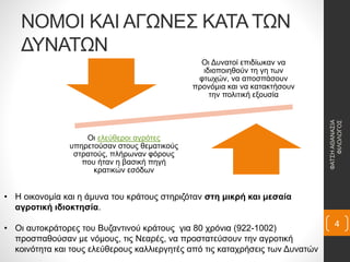 ΝΟΜΟΙ ΚΑΙ ΑΓΩΝΕΣ ΚΑΤΑ ΤΩΝ
ΔΥΝΑΤΩΝ
Οι Δυνατοί επιδίωκαν να
ιδιοποιηθούν τη γη των
φτωχών, να αποσπάσουν
προνόμια και να κατακτήσουν
την πολιτική εξουσία
Οι ελεύθεροι αγρότες
υπηρετούσαν στους θεματικούς
στρατούς, πλήρωναν φόρους
που ήταν η βασική πηγή
κρατικών εσόδων
• Η οικονομία και η άμυνα του κράτους στηριζόταν στη μικρή και μεσαία
αγροτική ιδιοκτησία.
• Οι αυτοκράτορες του Βυζαντινού κράτους για 80 χρόνια (922-1002)
προσπαθούσαν με νόμους, τις Νεαρές, να προστατεύσουν την αγροτική
κοινότητα και τους ελεύθερους καλλιεργητές από τις καταχρήσεις των Δυνατών
ΦΑΤΣΗΑΘΑΝΑΣΙΑ
ΦΙΛΟΛΟΓΟΣ
4
 