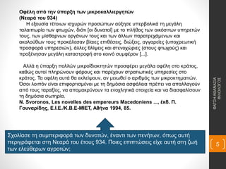 Οφέλη από την ύπαρξη των μικροκαλλιεργητών
(Νεαρά του 934)
Η εξουσία τέτοιων ισχυρών προσώπων αύξησε υπερβολικά τη μεγάλη
ταλαιπωρία των φτωχών, διότι [οι δυνατοί] με το πλήθος των οικόσιτων υπηρετών
τους, των μίσθαρνων οργάνων τους και των άλλων παρατρεχάμενων και
ακολούθων τους προκάλεσαν βίαιες επιθέσεις, διώξεις, αγγαρείες (υποχρεωτική
προσφορά υπηρεσιών), άλλες θλίψεις και στενοχώριες (στους φτωχούς) και
προξένησαν μεγάλη καταστροφή στο κοινό συμφέρον [...].
Αλλά η ύπαρξη πολλών μικροϊδιοκτητών προσφέρει μεγάλα οφέλη στο κράτος,
καθώς αυτοί πληρώνουν φόρους και παρέχουν στρατιωτικές υπηρεσίες στο
κράτος. Τα οφέλη αυτά θα εκλείψουν, αν μειωθεί ο αριθμός των μικροκτηματιών.
Όσοι λοιπόν είναι επιφορτισμένοι με τη δημόσια ασφάλεια πρέπει να απαλλαγούν
από τους ταραξίες, να απομακρύνουν τα ενοχλητικά στοιχεία και να διασφαλίσουν
τη δημόσια σωτηρία.
N. Svoronos, Les novelles des empereurs Macedoniens ..., έκδ. Π.
Γουναρίδης, Ε.Ι.Ε./Κ.Β.Ε-ΜΙΕΤ, Αθήνα 1994, 85.
Σχολίασε τη συμπεριφορά των δυνατών, έναντι των πενήτων, όπως αυτή
περιγράφεται στη Νεαρά του έτους 934. Ποιες επιπτώσεις είχε αυτή στη ζωή
των ελεύθερων αγροτών;
ΦΑΤΣΗΑΘΑΝΑΣΙΑ
ΦΙΛΟΛΟΓΟΣ
5
 