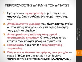 ΠΕΡΙΟΡΙΣΜΟΣ ΤΗΣ ΔΥΝΑΜΗΣ ΤΩΝ ΔΥΝΑΤΩΝ
1. Προτιμούνταν ως αγοραστές οι γείτονες και οι
συγγενείς, όταν πουλιόταν ένα κομμάτι κοινοτικής
γης.
2. Αποδίδονταν τα χωράφια που είχαν σφετεριστεί οι
δυνατοί στους προηγούμενους φτωχούς ιδιοκτήτες
τους χωρίς αποζημίωση.
3. Απαγορευόταν η πώληση και η αγορά
στρατιωτικών κτημάτων. Όποιος διέθετε τέτοια
κτήματα ήταν υποχρεωμένος να στρατεύεται.
4. Περιοριζόταν η αύξηση της εκκλησιαστικής
περιουσίας.
5. Πλήρωναν οι Δυνατοί του φόρους των φτωχών του
χωριού (1002), μια υποχρέωση που βάραινε
παλιότερα την κοινότητα συλλογικά. (Αλληλέγγυον).
ΦΑΤΣΗΑΘΑΝΑΣΙΑ
ΦΙΛΟΛΟΓΟΣ
6
 