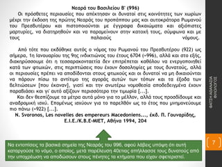 Νεαρά του Βασιλείου Β' (996)
Οι πρόσθετες περιουσίες που απέκτησαν οι δυνατοί στις κοινότητες των χωρίων
μέχρι την έκδοση της πρώτης Νεαράς του προπάππου μας και αυτοκράτορα Ρωμανού
του Πρεσβυτέρου και πιστοποιούνται με έγγραφα δικαιώματα και αξιόπιστες
μαρτυρίες, να διατηρηθούν και να παραμείνουν στην κατοχή τους, σύμφωνα και με
τους παλαιούς νόμους.
Από τότε που εκδόθηκε αυτός ο νόμος του Ρωμανού του Πρεσβυτέρου (922) ως
σήμερα, 1η Ιανουαρίου της 9ης ινδικτιώνος του έτους 6704 (=996), αλλά και στο εξής,
διακηρύσσουμε ότι η τεσσαρακονταετία δεν επιτρέπεται καθόλου να ενεργοποιηθεί
κατά των φτωχών, στις περιπτώσεις που έχουν δοσοληψίες με τους δυνατούς, αλλά
οι περιουσίες πρέπει να αποδίδονται στους φτωχούς και οι δυνατοί να μη δικαιούνται
να πάρουν πίσω το αντίτιμο της αγοράς αυτών των τόπων και τα έξοδα των
βελτιώσεων [που έκαναν], γιατί και την ανωτέρω νομοθεσία αποδεδειγμένα έχουν
παραβιάσει και γι' αυτό αξίζουν περισσότερο την τιμωρία [...].
Και δεν θεσπίζουμε τα μέτρα αυτά μόνο για το μέλλον, αλλά τους προσδίδουμε και
αναδρομική ισχύ. Επομένως ισχύουν για το παρελθόν ως το έτος που μνημονεύουμε
πιο πάνω (=922) [...].
N. Svoronos, Les novelles des empereurs Macedoniens..., έκδ. Π. Γουναρίδης,
Ε.Ι.Ε./Κ.Β.Ε-ΜΙΕΤ, Αθήνα 1994, 204
Να εντοπίσεις τα βασικά σημεία της Νεαράς του 996, αφού λάβεις υπόψη ότι αυτή
καταργούσε το νόμο, ο οποίος, μετά παρέλευση 40ετιας απήλλασσε τους δυνατούς από
την υποχρέωση να αποδώσουν στους πένητες τα κτήματα που είχαν σφετεριστεί.
ΦΑΤΣΗΑΘΑΝΑΣΙΑ
ΦΙΛΟΛΟΓΟΣ
7
 