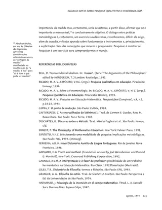 ALGUMAS NOTAS SOBRE PESQUISA QUALITATIVA E FENOMENOLOGIA
importância da medida mas, certamente, seria desastroso, a partir disso, afirmar que só é
importante o mensurável,14
o conclusivamente objetivo. O diálogo entre práticas
metodológicas é, certamente, um exercício saudável mas, reconhecemos, difícil: ele exige,
além de ousadia, reflexão apurada sobre fundamentos e instrumentos e, principalmente,
a explicitação clara das concepções que movem o pesquisador. Pesquisar é mostrar-se.
Pesquisar é um exercício para compreendermos o mundo.
REFERÊNCIAS BIBLIOGRÁFICAS
14
Abraham Moles,
em seu As Ciências
do Impreciso,
apresenta
considerações
valiosíssimas acerca
da “vertigem da
medida”
manifestada na
modificação do “a
medida é boa” para
“só é bom o que
pode ser medido”.
BELL, D. Transcendental idealism. In: Husserl. (Serie "The Arguments of the Philosophers"
edited by HONDERICH, T..) London: Routledge, 1991.
BICUDO, M. A. V., ESPÓSITO, V.H.C. (orgs.). Pesquisa qualitativa em educação. Piracicaba:
Unimep, 1994.
BICUDO, M. A. V. Sobre a Fenomenologia. In: BICUDO, M. A. V., ESPÓSITO, V. H. C. (orgs.).
Pesquisa Qualitativa em Educação. Piracicaba: Unimep, 1994.
BICUDO, M. A. V.. Pesquisa em Educação Matemática. Pro-posições (Campinas), v.4, n.1,
p.18-23, 1993.
CAPRA, F. O ponto de mutação. São Paulo: Cultrix, 1988.
CASTORIADIS, C. As encruzilhadas do labirinto/1. Trad. de Carmen S. Guedes, Rosa M.
Boaventura. São Paulo: Paz e Terra, 1987.
DESCARTES, R.. Discurso sobre o Método. Trad. Márcio Pugliesi et al.. São Paulo: Hemus,
s/d.
ERNEST, P. The Philosophy of Mathematics Education. New York: Falmer Press, 1991.
ESPÓSITO, V.H.C. Selecionando uma modalidade de pesquisa: implicações metodológicas.
São Paulo: PUC, 1995. (Mimeog).
FERREIRA, A.B. H. Novo Dicionário Aurélio da Língua Portuguesa. Rio de Janeiro: Nova
Fronteira, 1986.
GADAMER, H-G. Truth and method. (translation revised by Joel Weinsheimer and Donald
G. Marshall). New York: Crossroad Publishing Corporation, 1992.
GARNICA, A.V.M. A interpretação e o fazer do professor: possibilidade de um trabalho
hermenêutico na Educação Matemática. Rio Claro, 1992.Dissertação (Mestrado).
GILES, T.R.. Dicionário de Filosofia: termos e filósofos. São Paulo: EPU, 1993.
GRANGER, G. G.. Filosofia do estilo. Trad. de Scarlett Z. Marton. São Paulo: Perspectiva e
Ed. da Universidadae de São Paulo, 1974.
HADAMARD, J. Psicologia de la invención en el campo matematico. Ttrad. L. A. Santaló
Sors. Buenos Aires: Espasa Calpe, 1947.
agosto, 1997 121
 