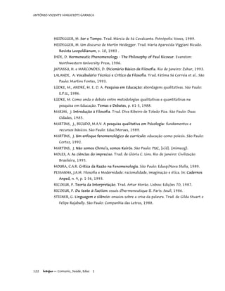 ANTÔNIO VICENTE MARAFIOTI GARNICA
HEIDEGGER, M. Ser e Tempo. Trad. Márcia de Sá Cavalcante. Petrópolis: Vozes, 1989.
HEIDEGGER, M. Um discurso de Martin Heidegger. Trad. Maria Aparecida Viggiani Bicudo.
Revista Leopoldianum, v. 10, 1983 .
IHDE, D. Hermeneutic Phenomenology - The Philosophy of Paul Ricoeur. Evanston:
Northwestern University Press, 1986.
JAPIASSU, H. e MARCONDES, D. Dicionário Básico de Filosofia. Rio de Janeiro: Zahar, 1993.
LALANDE, A. Vocabulário Técnico e Crítico da Filosofia. Trad. Fátima Sá Correia et al.. São
Paulo: Martins Fontes, 1993.
LÜDKE, M., ANDRÉ, M. E. D. A. Pesquisa em Educação: abordagens qualitativas. São Paulo:
E.P.U., 1986.
LÜDKE, M. Como anda o debate entre metodologias qualitativas e quantitativas na
pesquisa em Educação. Temas e Debates, p. 61-3, 1988.
MARIAS, J. Introdução à Filosofia. Trad. Diva Ribeiro de Toledo Piza. São Paulo: Duas
Cidades, 1985.
MARTINS, J., BICUDO, M.A.V. A pesquisa qualitativa em Psicologia: fundamentos e
recursos básicos. São Paulo: Educ/Moraes, 1989.
MARTINS, J. Um enfoque fenomenológico de currículo: educação como poíesis. São Paulo:
Cortez, 1992.
MARTINS, J. Não somos Chrno's, somos Kairós. São Paulo: PUC, [s/d]. (mimeog).
MOLES, A. As ciências do impreciso. Trad. de Glória C. Lins. Rio de Janeiro: Civilização
Brasileira, 1995.
MOURA, C.A.R. Crítica da Razão na Fenomenologia. São Paulo: Edusp/Nova Stella, 1989.
PESSANHA, J.A.M. Filosofia e Modernidade: racionalidade, imaginação e ética. In: Cadernos
Anped, n. 4, p. 1-36, 1993.
RICOEUR, P. Teoria da Interpretação. Trad. Artur Morão. Lisboa: Edições 70, 1987.
RICOEUR, P. Du texte à l'action: essais d'hermeneutique II. Paris: Seuil, 1986.
STEINER, G. Linguagem e silêncio: ensaios sobre a crise da palavra. Trad. de Gilda Stuart e
Felipe Rajabally. São Paulo: Companhia das Letras, 1988.
122 Interface — Comunic, Saúde, Educ 1
 