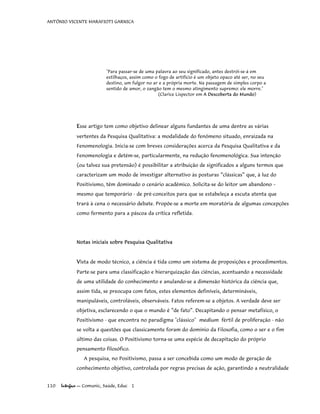 ANTÔNIO VICENTE MARAFIOTI GARNICA
"Para passar-se de uma palavra ao seu significado, antes destrói-se-á em
estilhaços, assim como o fogo de artifício é um objeto opaco até ser, no seu
destino, um fulgor no ar e a própria morte. Na passagem de simples corpo a
sentido de amor, o zangão tem o mesmo atingimento supremo: ele morre."
(Clarice Lispector em A Descoberta do Mundo)
Esse artigo tem como objetivo delinear alguns fundantes de uma dentre as várias
vertentes da Pesquisa Qualitativa: a modalidade do fenômeno situado, enraizada na
Fenomenologia. Inicia-se com breves considerações acerca da Pesquisa Qualitativa e da
Fenomenologia e detém-se, particularmente, na redução fenomenológica. Sua intenção
(ou talvez sua pretensão) é possibilitar a atribuição de significados a alguns termos que
caracterizam um modo de investigar alternativo às posturas “clássicas” que, à luz do
Positivismo, têm dominado o cenário acadêmico. Solicita-se do leitor um abandono –
mesmo que temporário - de pré-conceitos para que se estabeleça a escuta atenta que
trará à cena o necessário debate. Propõe-se a morte em moratória de algumas concepções
como fermento para a páscoa da crítica refletida.
Notas iniciais sobre Pesquisa Qualitativa
Vista de modo técnico, a ciência é tida como um sistema de proposições e procedimentos.
Parte-se para uma classificação e hierarquização das ciências, acentuando a necessidade
de uma utilidade do conhecimento e anulando-se a dimensão histórica da ciência que,
assim tida, se preocupa com fatos, estes elementos definíveis, determináveis,
manipuláveis, controláveis, observáveis. Fatos referem-se a objetos. A verdade deve ser
objetiva, esclarecendo o que o mundo é “de fato”. Decapitando o pensar metafísico, o
Positivismo - que encontra no paradigma "clássico" medium fértil de proliferação - não
se volta a questões que classicamente foram do domínio da Filosofia, como o ser e o fim
último das coisas. O Positivismo torna-se uma espécie de decapitação do próprio
pensamento filosófico.
A pesquisa, no Positivismo, passa a ser concebida como um modo de geração de
conhecimento objetivo, controlada por regras precisas de ação, garantindo a neutralidade
110 Interface — Comunic, Saúde, Educ 1
 