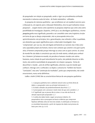 ALGUMAS NOTAS SOBRE PESQUISA QUALITATIVA E FENOMENOLOGIA
do pesquisador em relação ao pesquisado, sendo o rigor nos procedimentos atribuído
meramente à natureza exata de testes - de fundo matemático - utilizados.
As pesquisas de natureza qualitativa - que acreditamos ser um saudável exercício para
a Educação (e, em especial, para a Educação Matemática, área na qual realizamos nossas
pesquisas) -, surgem menos como opositoras às pesquisas empíricas que como uma outra
possibilidade de investigação. (Espósito, 1995) Já aí, nas abordagens qualitativas, o termo
pesquisa ganha novo significado, passando a ser concebido como uma trajetória circular
em torno do que se deseja compreender, não se preocupando única e/ou
aprioristicamente com princípios, leis e generalizações, mas voltando o olhar à qualidade,
aos elementos que sejam significativos para o observador-investigador. Essa
"compreensão", por sua vez, não está ligada estritamente ao racional, mas é tida como
uma capacidade própria do homem, imerso num contexto que constrói e do qual é parte
ativa. O homem compreende porque interroga as coisas com as quais convive. As coisas
do mundo lhe são dadas à consciência que está, de modo atento, voltada para conhecê-
las: o homem é já homem-no-mundo, ele percebe-se humano vivendo com outros
humanos, numa relação da qual naturalmente faz parte, não podendo dissociar-se dela.
Assim, não existirá neutralidade do pesquisador em relação à pesquisa - forma de
descortinar o mundo -, pois ele atribui significados, seleciona o que do mundo quer
conhecer, interage com o conhecido e se dispõe a comunicá-lo. Também não haverá
“conclusões”, mas uma “construção de resultados”, posto que compreensões, não sendo
encarceráveis, nunca serão definitivas.
Lüdke e André (1986) dão as características básicas de uma pesquisa qualitativa:
1. .A pesquisa qualitativa tem o ambiente natural como sua fonte direta de
dados e o pesquisador como seu principal instrumento. (...)
2. Os dados coletados são predominantemente descritivos. (...)
3. A preocupação com o processo é muito maior do que com o produto. (...)
4. O 'significado' que as pessoas dão às coisas e à sua vida são focos de
atenção especial pelo pesquisador. (...)
5. A análise dos dados tende a seguir um processo indutivo. Os
pesquisadores não se preocupam em buscar evidências que comprovem
hipóteses definidas antes do início dos estudos. As abstrações se formam ou
se consolidam basicamente a partir da inspeção dos dados num processo de
baixo para cima. (p. 11-3).
agosto, 1997 111
 