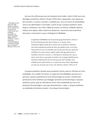 ANTÔNIO VICENTE MARAFIOTI GARNICA
Sob uma ótica diferenciada mas não divergente da de Lüdke e André (1986) acerca das
abordagens qualitativas, Martins e Bicudo (1989) vêem o pesquisador como aquele que
deve perceber a si mesmo e perceber a realidade que o cerca em termos de possibilidades,
nunca só de objetividades e concretudes, a partir do que a pesquisa qualitativa, dizem,
dirige-se a fenômenos, não a fatos. Fatos são eventos, ocorrências, realidades objetivas,
relações entre objetos, dados empíricos já disponíveis e apreensíveis pela experiência,
observáveis e mensuráveis no que se distinguem de fenômeno.
1
"Realidade já não é
tida como algo
objetivo e passível
de ser explicado em
termos de um
conhecimento que
privilegia
explicações em
termos de causa e
efeito. Porém, a
realidade, “o que é”,
emerge da
intencionalidade da
consciência voltada
para o fenômeno".
(Bicudo, 1994; p.18)
O significado de fenômeno vem da expressão grega fainomenon e deriva-se
do verbo fainestai que quer dizer mostrar-se a si mesmo. Assim,
fainomenon significa aquilo que se mostra, que se manifesta. Fainestai é
uma forma reduzida que provém de faino, que significa trazer à luz do dia.
Faino provém da raiz Fa, entendida como fos, que quer dizer luz, aquilo que
é brilhante. Em outros termos, significa aquilo onde algo pode tornar-se
manifesto, visível em si mesmo. (...) Fainomena ou fenomena são o que se
situa à luz do dia ou o que pode ser trazido à luz. Os gregos identificavam os
fainomena simplesmente como ta onta que quer dizer entidades. Uma
entidade, porém, pode mostrar-se a si mesma de várias formas, dependendo,
em cada caso, do acesso que se tem a ela. (Martins e Bicudo, 1989; p.21-2)
A pesquisa qualitativa, baseada nesses parâmetros iniciais, pode ser efetivada em várias
modalidades. Esse cuidado em levantar as origens do termo fenômeno aproxima-se (e
aproxima a pesquisa qualitativa) da visão fenomenológica de mundo: é também pela
apreensão do termo fenômeno que Heidegger apresenta sua fenomenologia. A pesquisa
qualitativa, porém, pode ser efetivada em outras várias modalidades que não as de
perspectiva fenomenológica. A que aqui apresentaremos, a saber, a "pesquisa qualitativa
na modalidade do fenômeno situado", é de enfoque fenomenológico.
112 Interface — Comunic, Saúde, Educ 1
 