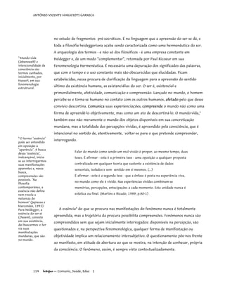 ANTÔNIO VICENTE MARAFIOTI GARNICA
no estudo de fragmentos pré-socráticos. É na linguagem que a apreensão do ser se dá, e
toda a filosofia heideggeriana acaba sendo caracterizada como uma hermenêutica do ser.
A arqueologia dos termos - e não só dos filosóficos - é uma empresa constante em
Heidegger e, de um modo “complementar”, retomada por Paul Ricoeur em sua
Fenomenologia Hermenêutica. É necessária uma depuração dos significados das palavras,
que com o tempo e o uso constante mais são obscurecidas que elucidadas. Ficam
estabelecidas, nessa procura de clarificação da linguagem para a apreensão do sentido
último da existência humana, as existenciálias do ser. O ser é, existencial e
primordialmente, afetividade, comunicação e compreensão. Lançado no mundo, o homem
percebe-se e torna-se humano no contato com os outros humanos, afetado pelo que desse
convívio descortina. Comunica suas experienciações, compreende o mundo não como uma
forma de apreendê-lo objetivamente, mas como um ato de descortiná-lo. O mundo-vida,3
também esse não meramente o mundo dos objetos disponíveis em sua concretização
mundana, mas a totalidade das percepções vividas, é apreendido pela consciência, que é
intencional no sentido de, atentivamente, voltar-se para o que pretende compreender,
interrogando.
3
Mundo-vida
(lebenswelt) e
intencionalidade da
consciência são
termos cunhados,
inicialmente, por
Husserl, em sua
fenomenologia
estrutrural.
Falar do mundo como sendo um real vivido é propor, ao mesmo tempo, duas
teses. É afirmar - esta é a primeira tese - uma oposição a qualquer proposta
centralizada em qualquer teoria que sustente a existência de dados
sensoriais, isolados e sem sentido em si mesmos. (...)
É afirmar - esta é a segunda tese - que a ênfase é posta na experiência viva,
no mundo como ele é vivido. Nas experiências vividas combinam-se
memórias, percepções, antecipações a cada momento. Esta unidade nunca é
estática ou final. (Martins e Bicudo, 1989; p.80-1)
4
O termo "essência"
pode ser entendido
em oposição à
"aparência". A busca
dessa "essência",
inalcançável, inicia-
se ao interrogarmos
suas manifestações
aparentes e, nessa
busca,
compreensões são
possíveis. "Na
filosofia
contemporânea, a
essência não define
nem revela a
natureza do
homem" (Japiassu e
Marcondes, 1993).
Para Heidegger, a
essência do ser-aí
(Dasein), consiste
em sua existência,
daí buscarmos o Ser
via suas
manifestações
mundanas, que são-
no-mundo.
A essência4
do que se procura nas manifestações do fenômeno nunca é totalmente
apreendida, mas a trajetória da procura possibilita compreensões. Fenômenos nunca são
compreendidos sem que sejam inicialmente interrogados: disponíveis na percepção, são
questionados e, na perspectiva fenomenológica, qualquer forma de manifestação ou
objetividade implica um relacionamento intersubjetivo. O questionamento põe-nos frente
ao manifesto, em atitude de abertura ao que se mostra, na intenção de conhecer, própria
da consciência. O fenômeno, assim, é sempre visto contextualizadamente.
114 Interface — Comunic, Saúde, Educ 1
 