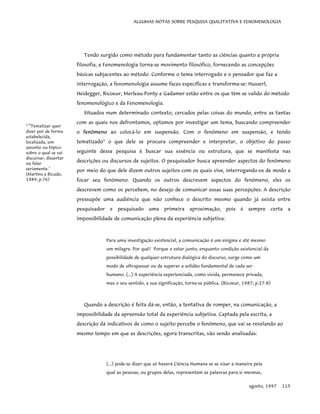 ALGUMAS NOTAS SOBRE PESQUISA QUALITATIVA E FENOMENOLOGIA
Tendo surgido como método para fundamentar tanto as ciências quanto a própria
filosofia, a Fenomenologia torna-se movimento filosófico, fornecendo as concepções
básicas subjacentes ao método. Conforme o tema interrogado e o pensador que faz a
interrogação, a fenomenologia assume faces específicas e transforma-se: Husserl,
Heidegger, Ricoeur, Merleau-Ponty e Gadamer estão entre os que têm se valido do método
fenomenológico e da Fenomenologia.
Situados num determinado contexto, cercados pelas coisas do mundo, entre as tantas
com as quais nos defrontamos, optamos por investigar um tema, buscando compreender
o fenômeno ao colocá-lo em suspensão. Com o fenômeno em suspensão, e tendo
tematizado5
o que dele se procura compreender e interpretar, o objetivo do passo
seguinte dessa pesquisa é buscar sua essência ou estrutura, que se manifesta nas
descrições ou discursos de sujeitos. O pesquisador busca apreender aspectos do fenômeno
por meio do que dele dizem outros sujeitos com os quais vive, interrogando-os de modo a
focar seu fenômeno. Quando os outros descrevem aspectos do fenômeno, eles os
descrevem como os percebem, no desejo de comunicar essas suas percepções. A descrição
pressupõe uma audiência que não conhece o descrito mesmo quando já exista entre
pesquisador e pesquisado uma primeira aproximação, pois é sempre certa a
impossibilidade de comunicação plena da experiência subjetiva:
5
"Tematizar quer
dizer por de forma
estabelecida,
localizada, um
assunto ou tópico
sobre o qual se vai
discursar, dissertar
ou falar
seriamente."
(Martins e Bicudo,
1989; p.76)
Para uma investigação existencial, a comunicação é um enigma e até mesmo
um milagre. Por quê? Porque o estar junto, enquanto condição existencial da
possibilidade de qualquer estrutura dialógica do discurso, surge como um
modo de ultrapassar ou de superar a solidão fundamental de cada ser
humano. (...) A experiência experienciada, como vivida, permanece privada,
mas o seu sentido, a sua significação, torna-se pública. (Ricoeur, 1987; p.27-8)
Quando a descrição é feita dá-se, então, a tentativa de romper, na comunicação, a
impossibilidade da apreensão total da experiência subjetiva. Captada pela escrita, a
descrição dá indicativos de como o sujeito percebe o fenômeno, que vai se revelando ao
mesmo tempo em que as descrições, agora transcritas, vão sendo analisadas:
(...) pode-se dizer que só haverá Ciência Humana se se visar à maneira pela
qual as pessoas, ou grupos delas, representam as palavras para si mesmas,
agosto, 1997 115
 