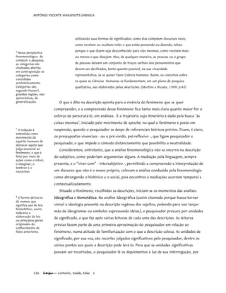 ANTÔNIO VICENTE MARAFIOTI GARNICA
utilizando suas formas de significados; como elas compõem discursos reais;
como revelam ou ocultam neles o que estão pensando ou dizendo, talvez
porque o que dizem seja desconhecido para elas mesmas; como revelam mais
ou menos o que desejam. Mas, de qualquer maneira, as pessoas ou o grupo
de pessoas deixam um conjunto de traços verbais dos pensamentos que
devem ser decifrados, tanto quanto possível, na sua vivacidade
representativa, se se quiser fazer Ciência Humana. Assim, os conceitos sobre
os quais as Ciências Humanas se fundamentam, em um plano de pesquisa
qualitativa, são elaborados pelas descrições. (Martins e Bicudo, 1989; p.43)
6
Nessa perspectiva
fenomenológica de
conduzir a pesquisa,
as categorias são
chamadas abertas
em contraposição às
categorias como
concebidas
aristotelicamente.
Categorias são,
segundo Husserl,
grandes regiões, não
apriorísticas, de
generalizações. O que é dito na descrição aponta para a vivência do fenômeno que se quer
compreender, e a compreensão desse fenômeno fica tanto mais clara quanto maior for o
esforço de perscrutá-lo, em análises. É a trajetória cujo itinerário é dado pela busca "às
coisas mesmas", iniciado pelo movimento de epoché, no qual o fenômeno é posto em
suspensão, quando o pesquisador se despe de referenciais teóricos prévios. Ficam, é claro,
os pressupostos vivenciais - ou o pré-vivido, pré-reflexivo -, que ligam pesquisador e
pesquisado, o que impede o cômodo distanciamento que possibilita a neutralidade.
7
A redução é
entendida como
movimento do
espírito humano de
destacar aquilo que
julga essencial ao
fenômeno, o que é
feito por meio de
ações como o intuir,
o imaginar, o
lembrar e o
raciocinar.
Consideremos, entretanto, que a análise fenomenológica não se encerra na descrição
do subjetivo, como poderiam argumentar alguns. A mediação pela linguagem, sempre
presente, e o “viver-com” - intersubjetivo -, permitindo a compreensão e interpretação de
um discurso que não é o nosso próprio, colocam a análise conduzida pela fenomenologia
como abrangendo o histórico e o social, pois encontros e mediações ocorrem temporal e
contextualizadamente.
Situado o fenômeno, recolhidas as descrições, iniciam-se os momentos das análises
Ideográfica e Nomotética. Na análise Ideográfica (assim chamada porque busca tornar
visível a ideologia presente na descrição ingênua dos sujeitos, podendo para isso lançar
mão de ideogramas ou símbolos expressando idéias), o pesquisador procura por unidades
de significado, o que faz após várias leituras de cada uma das descrições. As leituras
prévias fazem parte de uma primeira aproximação do pesquisador em relação ao
fenômeno, numa atitude de familiarização com o que a descrição coloca. As unidades de
significado, por sua vez, são recortes julgados significativos pelo pesquisador, dentre os
vários pontos aos quais a descrição pode levá-lo. Para que as unidades significativas
possam ser recortadas, o pesquisador lê os depoimentos à luz de sua interrogação, por
8
O termo deriva-se
de nomos, que
significa uso de leis.
Nomotético, assim,
indicaria a
elaboração de leis
ou princípios gerais
originados do
conhecimento de
fatos anteriores.
116 Interface — Comunic, Saúde, Educ 1
 