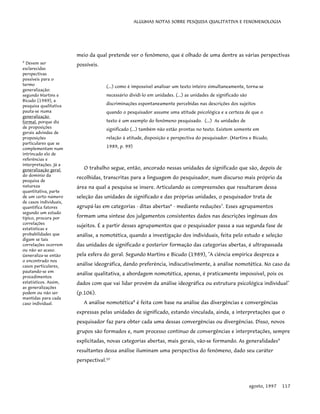 ALGUMAS NOTAS SOBRE PESQUISA QUALITATIVA E FENOMENOLOGIA
meio da qual pretende ver o fenômeno, que é olhado de uma dentre as várias perspectivas
possíveis.
(...) como é impossível analisar um texto inteiro simultaneamente, torna-se
necessário dividi-lo em unidades. (...) as unidades de significado são
discriminações espontaneamente percebidas nas descrições dos sujeitos
quando o pesquisador assume uma atitude psicológica e a certeza de que o
texto é um exemplo do fenômeno pesquisado. (...) As unidades de
significado (...) também não estão prontas no texto. Existem somente em
relação à atitude, disposição e perspectiva do pesquisador. (Martins e Bicudo,
1989, p. 99)
9
Devem ser
esclarecidas
perspectivas
possíveis para o
termo
generalização:
segundo Martins e
Bicudo (1989), a
pesquisa qualitativa
pauta-se numa
generalização
formal, porque diz
de proposições
gerais advindas de
proposições
particulares que se
complementam num
intrincado elo de
referências e
interpretações. Já a
generalização geral,
do domínio da
pesquisa de
natureza
quantitativa, parte
de um certo número
de casos individuais,
quantifica fatores
segundo um estudo
típico, procura por
correlações
estatísticas e
probabilidades que
digam se tais
correlações ocorrem
ou não ao acaso.
Generaliza-se então
o encontrado nos
casos particulares,
pautando-se em
procedimentos
estatísticos. Assim,
as generalizações
podem ou não ser
mantidas para cada
caso individual.
O trabalho segue, então, ancorado nessas unidades de significado que são, depois de
recolhidas, transcritas para a linguagem do pesquisador, num discurso mais próprio da
área na qual a pesquisa se insere. Articulando as compreensões que resultaram dessa
seleção das unidades de significado e das próprias unidades, o pesquisador trata de
agrupá-las em categorias - ditas abertas6
- mediante reduções7
. Esses agrupamentos
formam uma síntese dos julgamentos consistentes dados nas descrições ingênuas dos
sujeitos. É a partir desses agrupamentos que o pesquisador passa a sua segunda fase de
análise, a nomotética, quando a investigação dos individuais, feita pelo estudo e seleção
das unidades de significado e posterior formação das categorias abertas, é ultrapassada
pela esfera do geral. Segundo Martins e Bicudo (1989), "A ciência empírica despreza a
análise ideográfica, dando preferência, indiscutivelmente, à análise nomotética. No caso da
análise qualitativa, a abordagem nomotética, apenas, é praticamente impossível, pois os
dados com que vai lidar provêm da análise ideográfica ou estrutura psicológica individual"
(p.106).
A análise nomotética8
é feita com base na análise das divergências e convergências
expressas pelas unidades de significado, estando vinculada, ainda, a interpretações que o
pesquisador faz para obter cada uma dessas convergências ou divergências. Disso, novos
grupos são formados e, num processo contínuo de convergências e interpretações, sempre
explicitadas, novas categorias abertas, mais gerais, vão-se formando. As generalidades9
resultantes dessa análise iluminam uma perspectiva do fenômeno, dado seu caráter
perspectival.10
agosto, 1997 117
 